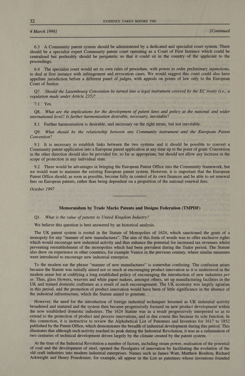  4 March 1998] [Continued  6.3 A Community patent system should be administered by a dedicated and specialist court system. There should be a specialist expert Community patent court operating as a Court of First Instance which could be centralised but preferably should be peripatetic so that it could sit in the country of the applicant to the proceedings. 6.4 The specialist court would set its own rules of procedure, with power to order preliminary injunctions, to deal at first instance with infringement and revocation cases. We would suggest this court could also have appellate jurisdiction before a different panel of judges, with appeals on points of law only to the European Court of Justice. Q7. Should the Luxembourg Convention be turned into a legal instrument covered by the EC treaty (i.e., a regulation made under Article 235)? Tier wes: Q8. What are the implications for the development of patent laws and policy at the national and wider international level? Is further harmonisation desirable, necessary, inevitable? 8.1 Further harmonisation is desirable, and necessary on the right terms, but not inevitable. Q9. What should be the relationship between any Community instrument and the European Patent Convention? 9.1 It is necessary to establish links between the two systems and it should be possible to convert a Community patent application into a European patent application at any time up to the point of grant. Conversion in the other direction should also be provided for, so far as appropriate, but should not allow any increase in the scope of protection in any individual state. 9.2 There would be advantages in bringing the European Patent Office into the Community framework, but we would want to maintain the existing European patent system. However, it is important that the European Patent Office should, as soon as possible, become fully in control of its own finances and be able to set renewal fees on European patents, rather than being dependent on a proportion of the national renewal fees. October 1997 Memorandum by Trade Marks Patents and Designs Federation (TMPDF) Q1. What is the value of patents to United Kingdom Industry? We believe this question is best answered by an historical analysis. The UK patent system is rooted in the Statute of Monopolies of 1624, which sanctioned the grant of a monopoly for any “manner of new manufactures”. The aim of this form of words was to offer exclusive rights which would encourage new industrial activity and thus enhance the potential for increased tax revenues whilst preventing reestablishment of the monopolies which had been prevalent during the Tudor period. The Statute also drew on experience in other countries, for example Venice in the previous century, where similar measures were introduced to encourage new industrial enterprise. To the modern ear the phrase “manner of new manufactures” is somewhat confusing. The confusion arises because the Statute was initially aimed not so much at encouraging product innovation as it is understood in the modern sense but at codifying a long established policy of encouraging the introduction of new industries per se. Thus, glass blowers, weavers and white paper makers, amongst others, set up manufacturing facilities in the UK and trained domestic craftsmen as a result of such encouragement. The UK economy was largely agrarian in this period, and the promotion of product innovation would have been of little significance in the absence of the industrial infrastructure, which the Statute aimed to generate. However, the need for the introduction of foreign industrial techniques lessened as UK industrial activity broadened and matured and the system then became progressively focused on new product development within the now established domestic industries. The 1624 Statute was as a result progressively interpreted so as to extend to the protection of product and process innovations, and in due course this because its sole function. In this connection, it is instructive to review the Alphabetical List of Patentees and Inventors for 1617 to 1852 published by the Patent Office, which demonstrates the breadth of industrial development during this period. This illustrates that although such activity reached its peak during the Industrial Revolution, it was as a culmination of two centuries of technical development driven largely by the climate created by the patent system. At the time of the Industrial Revolution a number of factors, including steam power, realisation of the potential of coal and the development of steel, opened the floodgates of innovation by facilitating the evolution of the old craft industries into modern industrial enterprises. Names such as James Watt, Matthew Boulton, Richard Arkwright and Henry Fourdrinier, for example, all appear in the List as patentees whose inventions founded