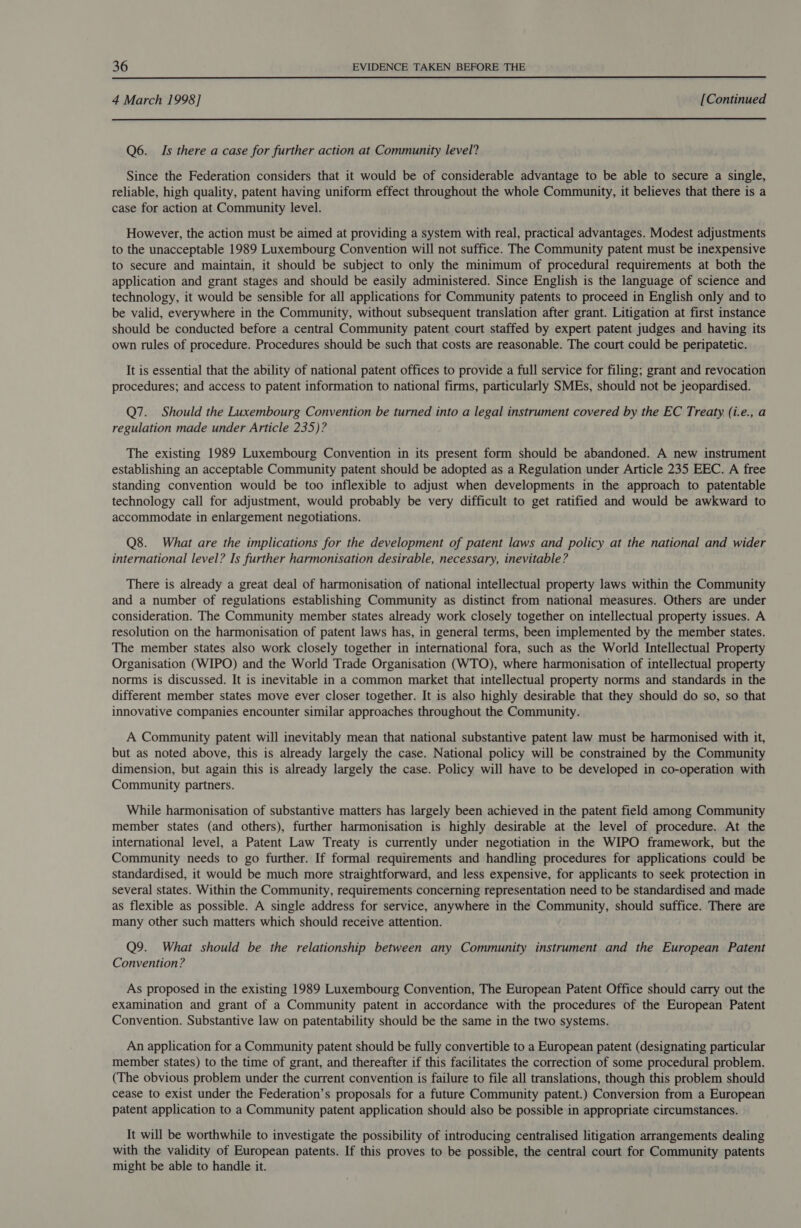 4 March 1998] [Continued Q6. Is there a case for further action at Community level? Since the Federation considers that it would be of considerable advantage to be able to secure a single, reliable, high quality, patent having uniform effect throughout the whole Community, it believes that there is a case for action at Community level. However, the action must be aimed at providing a system with real, practical advantages. Modest adjustments to the unacceptable 1989 Luxembourg Convention will not suffice. The Community patent must be inexpensive to secure and maintain, it should be subject to only the minimum of procedural requirements at both the application and grant stages and should be easily administered. Since English is the language of science and technology, it would be sensible for all applications for Community patents to proceed in English only and to be valid, everywhere in the Community, without subsequent translation after grant. Litigation at first instance should be conducted before a central Community patent court staffed by expert patent judges and having its own rules of procedure. Procedures should be such that costs are reasonable. The court could be peripatetic. It is essential that the ability of national patent offices to provide a full service for filing; grant and revocation procedures; and access to patent information to national firms, particularly SMEs, should not be jeopardised. Q7. Should the Luxembourg Convention be turned into a legal instrument covered by the EC Treaty (i.e., a regulation made under Article 235)? The existing 1989 Luxembourg Convention in its present form should be abandoned. A new instrument establishing an acceptable Community patent should be adopted as a Regulation under Article 235 EEC. A free standing convention would be too inflexible to adjust when developments in the approach to patentable technology call for adjustment, would probably be very difficult to get ratified and would be awkward to accommodate in enlargement negotiations. Q8. What are the implications for the development of patent laws and policy at the national and wider international level? Is further harmonisation desirable, necessary, inevitable? There is already a great deal of harmonisation of national intellectual property laws within the Community and a number of regulations establishing Community as distinct from national measures. Others are under consideration. The Community member states already work closely together on intellectual property issues. A resolution on the harmonisation of patent laws has, in general terms, been implemented by the member states. The member states also work closely together in international fora, such as the World Intellectual Property Organisation (WIPO) and the World Trade Organisation (WTO), where harmonisation of intellectual property norms is discussed. It is inevitable in a common market that intellectual property norms and standards in the different member states move ever closer together. It is also highly desirable that they should do so, so that innovative companies encounter similar approaches throughout the Community. A Community patent will inevitably mean that national substantive patent law must be harmonised with it, but as noted above, this is already largely the case. National policy will be constrained by the Community dimension, but again this is already largely the case. Policy will have to be developed in co-operation with Community partners. While harmonisation of substantive matters has largely been achieved in the patent field among Community member states (and others), further harmonisation is highly desirable at the level of procedure. At the international level, a Patent Law Treaty is currently under negotiation in the WIPO framework, but the Community needs to go further. If formal requirements and handling procedures for applications could be standardised, it would be much more straightforward, and less expensive, for applicants to seek protection in several states. Within the Community, requirements concerning representation need to be standardised and made as flexible as possible. A single address for service, anywhere in the Community, should suffice. There are many other such matters which should receive attention. Q9. What should be the relationship between any Community instrument and the European Patent Convention? As proposed in the existing 1989 Luxembourg Convention, The European Patent Office should carry out the examination and grant of a Community patent in accordance with the procedures of the European Patent Convention. Substantive law on patentability should be the same in the two systems. An application for a Community patent should be fully convertible to a European patent (designating particular member states) to the time of grant, and thereafter if this facilitates the correction of some procedural problem. (The obvious problem under the current convention is failure to file all translations, though this problem should cease to exist under the Federation’s proposals for a future Community patent.) Conversion from a European patent application to a Community patent application should also be possible in appropriate circumstances. It will be worthwhile to investigate the possibility of introducing centralised litigation arrangements dealing with the validity of European patents. If this proves to be possible, the central court for Community patents might be able to handle it.