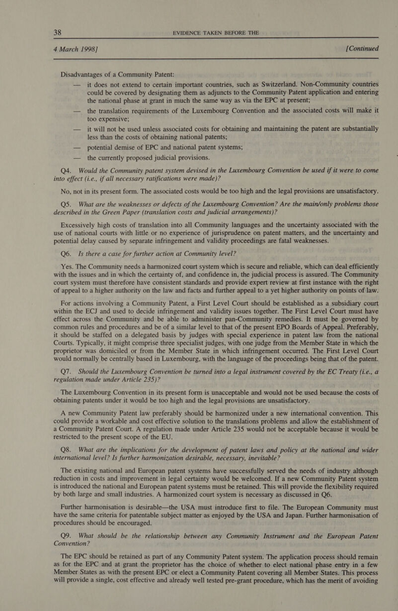  4 March 1998] [Continued  Disadvantages of a Community Patent: — it does not extend to certain important countries, such as Switzerland. Non-Community countries could be covered by designating them as adjuncts to the Community Patent application and entering the national phase at grant in much the same way as via the EPC at present; — the translation requirements of the Luxembourg Convention and the associated costs will make it too expensive; — it will not be used unless associated costs for obtaining and maintaining the patent are substantially less than the costs of obtaining national patents; — potential demise of EPC and national patent systems; — the currently proposed judicial provisions. Q4. Would the Community patent system devised in the Luxembourg Convention be used if it were to come into effect (i.e., if all necessary ratifications were made)? No, not in its present form. The associated costs would be too high and the legal provisions are unsatisfactory. Q5. What are the weaknesses or defects of the Luxembourg Convention? Are the main/only problems those described in the Green Paper (translation costs and judicial arrangements)? Excessively high costs of translation into all Community languages and the uncertainty associated with the use of national courts with little or no experience of jurisprudence on patent matters, and the uncertainty and potential delay caused by separate infringement and validity proceedings are fatal weaknesses. Q6. Is there a case for further action at Community level? Yes. The Community needs a harmonized court system which is secure and reliable, which can deal efficiently with the issues and in which the certainty of, and confidence in, the judicial process is assured. The Community court system must therefore have consistent standards and provide expert review at first instance with the right of appeal to a higher authority on the law and facts and further appeal to a yet higher authority on points of law. For actions involving a Community Patent, a First Level Court should be established as a subsidiary court within the ECJ and used to decide infringement and validity issues together. The First Level Court must have effect across the Community and be able to administer pan-Community remedies. It must be governed by common rules and procedures and be of a similar level to that of the present EPO Boards of Appeal. Preferably, it should be staffed on a delegated basis by judges with special experience in patent law from the national Courts. Typically, it might comprise three specialist judges, with one judge from the Member State in which the proprietor was domiciled or from the Member State in which infringement occurred. The First Level Court would normally be centrally based in Luxembourg, with the language of the proceedings being that of the patent. Q7. Should the Luxembourg Convention be turned into a legal instrument covered by the EC Treaty (i.e., a regulation made under Article 235)? The Luxembourg Convention in its present form is unacceptable and would not be used because the costs of obtaining patents under it would be too high and the legal provisions are unsatisfactory. A new Community Patent law preferably should be harmonized under a new international convention. This could provide a workable and cost effective solution to the translations problems and allow the establishment of a Community Patent Court. A regulation made under Article 235 would not be acceptable because it would be restricted to the present scope of the EU. Q8. What are the implications for the development of patent laws and policy at the national and wider international level? Is further harmonization desirable, necessary, inevitable? The existing national and European patent systems have successfully served the needs of industry although reduction in costs and improvement in legal certainty would be welcomed. If a new Community Patent system is introduced the national and European patent systems must be retained. This will provide the flexibility required by both large and small industries. A harmonized court system is necessary as discussed in Q6. Further harmonisation is desirable—the USA must introduce first to file. The European Community must have the same criteria for patentable subject matter as enjoyed by the USA and Japan. Further harmonisation of procedures should be encouraged. Q9. What should be the relationship between any Community Instrument and the European Patent Convention? The EPC should be retained as part of any Community Patent system. The application process should remain as for the EPC and at grant the proprietor has the choice of whether to elect national phase entry in a few Member States as with the present EPC or elect a Community Patent covering all Member States. This process will provide a single, cost effective and already well tested pre-grant procedure, which has the merit of avoiding