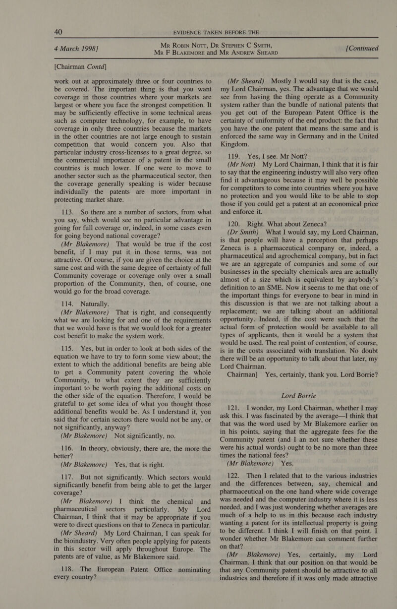 [Chairman Contd] work out at approximately three or four countries to be covered. The important thing is that you want coverage in those countries where your markets are largest or where you face the strongest competition. It may be sufficiently effective in some technical areas such as computer technology, for example, to have coverage in only three countries because the markets in the other countries are not large enough to sustain competition that would concern you. Also that particular industry cross-licenses to a great degree, so the commercial importance of a patent in the small countries is much lower. If one were to move to another sector such as the pharmaceutical sector, then the coverage generally speaking is wider because individually the patents are more important in protecting market share. 113. So there are a number of sectors, from what you say, which would see no particular advantage in going for full coverage or, indeed, in some cases even for going beyond national coverage? (Mr Blakemore) That would be true if the cost benefit, if I may put it in those terms, was not attractive. Of course, if you are given the choice at the same cost and with the same degree of certainty of full Community coverage or coverage only over a small proportion of the Community, then, of course, one would go for the broad coverage. 114. Naturally. (Mr Blakemore) ‘That is right, and consequently what we are looking for and one of the requirements that we would have is that we would look for a greater cost benefit to make the system work. 115. Yes, but in order to look at both sides of the equation we have to try to form some view about; the extent to which the additional benefits are being able to get a Community patent covering the whole Community, to what extent they are sufficiently important to be worth paying the additional costs on the other side of the equation. Therefore, I would be grateful to get some idea of what you thought those additional benefits would be. As I understand it, you said that for certain sectors there would not be any, or not significantly, anyway? (Mr Blakemore) Not significantly, no. 116. In theory, obviously, there are, the more the better? (Mr Blakemore) Yes, that is right. 117. But not significantly. Which sectors would significantly benefit from being able to get the larger coverage? (Mr Blakemore) 1 think the chemical and pharmaceutical sectors particularly. My Lord Chairman, I think that it may be appropriate if you were to direct questions on that to Zeneca in particular. (Mr Sheard) My Lord Chairman, I can speak for the bioindustry. Very often people applying for patents in this sector will apply throughout Europe. The patents are of value, as Mr Blakemore said. 118. The European Patent Office nominating every country? (Mr Sheard) Mostly I would say that is the case, my Lord Chairman, yes. The advantage that we would see from having the thing operate as a Community system rather than the bundle of national patents that you get out of the European Patent Office is the certainty of uniformity of the end product: the fact that you have the one patent that means the same and is enforced the same way in Germany and in the United Kingdom. 119. Yes, I see. Mr Nott? (Mr Nott) My Lord Chairman, I think that it is fair to say that the engineering industry will also very often find it advantageous because it may well be possible for competitors to come into countries where you have no protection and you would like to be able to stop those if you could get a patent at an economical price and enforce it. 120. Right. What about Zeneca? (Dr Smith) What I would say, my Lord Chairman, is that people will have a perception that perhaps Zeneca is a pharmaceutical company or, indeed, a pharmaceutical and agrochemical company, but in fact we are an aggregate of companies and some of our businesses in the specialty chemicals area are actually almost of a size which is equivalent by anybody’s definition to an SME. Now it seems to me that one of the important things for everyone to bear in mind in this discussion is that we are not talking about a replacement; we are talking about an additional opportunity. Indeed, if the cost were such that the actual form of protection would be available to all types of applicants, then it would be a system that would be used. The real point of contention, of course, is in the costs associated with translation. No doubt there will be an opportunity to talk about that later, my Lord Chairman. Chairman] Yes, certainly, thank you. Lord Borrie? Lord Borrie 121. I wonder, my Lord Chairman, whether I may ask this. I was fascinated by the average—I think that that was the word used by Mr Blakemore earlier on in his points, saying that the aggregate fees for the Community patent (and I an not sure whether these were his actual words) ought to be no more than three times the national fees? (Mr Blakemore) Yes. 122. Then I related that to the various industries and the differences between, say, chemical and pharmaceutical on the one hand where wide coverage was needed and the computer industry where it is less needed, and I was just wondering whether averages are much of a help to us in this because each industry wanting a patent for its intellectual property is going to be different. I think I will finish on that point. I wonder whether Mr Blakemore can comment further on that? (Mr Blakemore) Yes, certainly, my Lord Chairman. I think that our position on that would be that any Community patent should be attractive to all industries and therefore if it was only made attractive