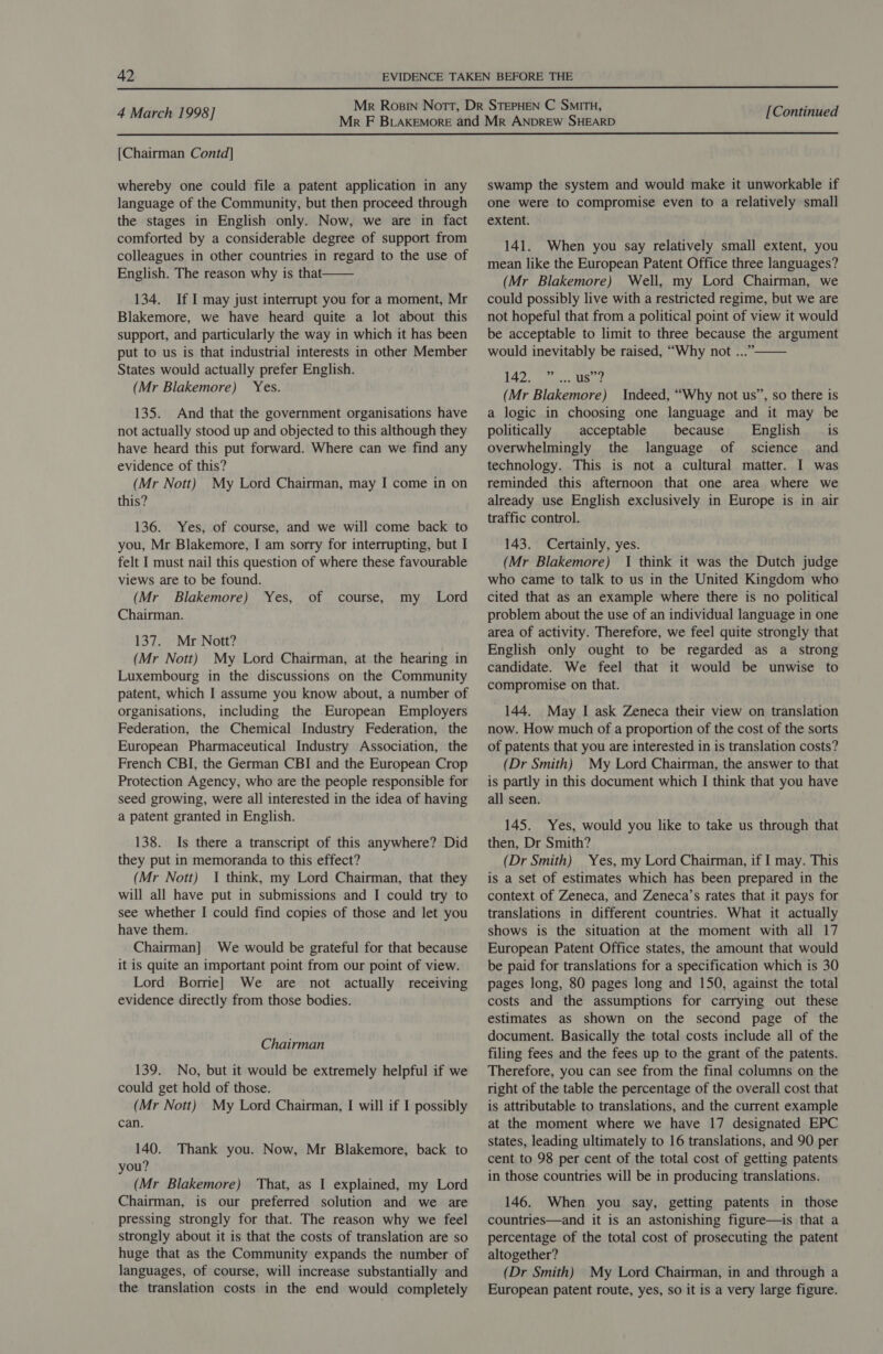  4 March 1998] [Continued  [Chairman Contd] whereby one could file a patent application in any language of the Community, but then proceed through the stages in English only. Now, we are in fact comforted by a considerable degree of support from colleagues in other countries in regard to the use of English. The reason why is that 134. If I may just interrupt you for a moment, Mr Blakemore, we have heard quite a lot about this support, and particularly the way in which it has been put to us is that industrial interests in other Member States would actually prefer English. (Mr Blakemore) Yes. 135. And that the government organisations have not actually stood up and objected to this although they have heard this put forward. Where can we find any evidence of this? (Mr Nott) My Lord Chairman, may I come in on this? 136. Yes, of course, and we will come back to you, Mr Blakemore, I am sorry for interrupting, but I felt I must nail this question of where these favourable views are to be found. (Mr Blakemore) Yes, Chairman. 137. Mr Nott? (Mr Nott) My Lord Chairman, at the hearing in Luxembourg in the discussions on the Community patent, which I assume you know about, a number of organisations, including the European Employers Federation, the Chemical Industry Federation, the European Pharmaceutical Industry Association, the French CBI, the German CBI and the European Crop Protection Agency, who are the people responsible for seed growing, were all interested in the idea of having a patent granted in English. 138. Is there a transcript of this anywhere? Did they put in memoranda to this effect? (Mr Nott) I think, my Lord Chairman, that they will all have put in submissions and I could try to see whether I could find copies of those and let you have them. Chairman] We would be grateful for that because it is quite an important point from our point of view. Lord Borrie] We are not actually receiving evidence directly from those bodies.  of course, my Lord Chairman 139. No, but it would be extremely helpful if we could get hold of those. (Mr Nott) My Lord Chairman, I will if I possibly can. 140. Thank you. Now, Mr Blakemore, back to you? (Mr Blakemore) That, as I explained, my Lord Chairman, is our preferred solution and we are pressing strongly for that. The reason why we feel strongly about it is that the costs of translation are so huge that as the Community expands the number of languages, of course, will increase substantially and the translation costs in the end would completely swamp the system and would make it unworkable if one were to compromise even to a relatively small extent. 141. When you say relatively small extent, you mean like the European Patent Office three languages? (Mr Blakemore) Well, my Lord Chairman, we could possibly live with a restricted regime, but we are not hopeful that from a political point of view it would be acceptable to limit to three because the argument would inevitably be raised, “Why not ...” EF Bam Vets (Mr Blakemore) Indeed, “Why not us”, so there is a logic in choosing one language and it may be politically | acceptable because English is overwhelmingly the language of science and technology. This is not a cultural matter. I was reminded this afternoon that one area where we already use English exclusively in Europe is in air traffic control. 143. Certainly, yes. (Mr Blakemore) I think it was the Dutch judge who came to talk to us in the United Kingdom who cited that as an example where there is no political problem about the use of an individual language in one area of activity. Therefore, we feel quite strongly that English only ought to be regarded as a strong candidate. We feel that it would be unwise to compromise on that.  144. May I ask Zeneca their view on translation now. How much of a proportion of the cost of the sorts of patents that you are interested in is translation costs? (Dr Smith) My Lord Chairman, the answer to that is partly in this document which I think that you have all seen. 145. Yes, would you like to take us through that then, Dr Smith? (Dr Smith) Yes, my Lord Chairman, if I may. This is a set of estimates which has been prepared in the context of Zeneca, and Zeneca’s rates that it pays for translations in different countries. What it actually shows is the situation at the moment with all 17 European Patent Office states, the amount that would be paid for translations for a specification which is 30 pages long, 80 pages long and 150, against the total costs and the assumptions for carrying out these estimates as shown on the second page of the document. Basically the total costs include all of the filing fees and the fees up to the grant of the patents. Therefore, you can see from the final columns on the right of the table the percentage of the overall cost that is attributable to translations, and the current example at the moment where we have 17 designated EPC states, leading ultimately to 16 translations, and 90 per cent to 98 per cent of the total cost of getting patents in those countries will be in producing translations. 146. When you say, getting patents in those countries—and it is an astonishing figure—is that a percentage of the total cost of prosecuting the patent altogether? (Dr Smith) My Lord Chairman, in and through a European patent route, yes, so it is a very large figure.