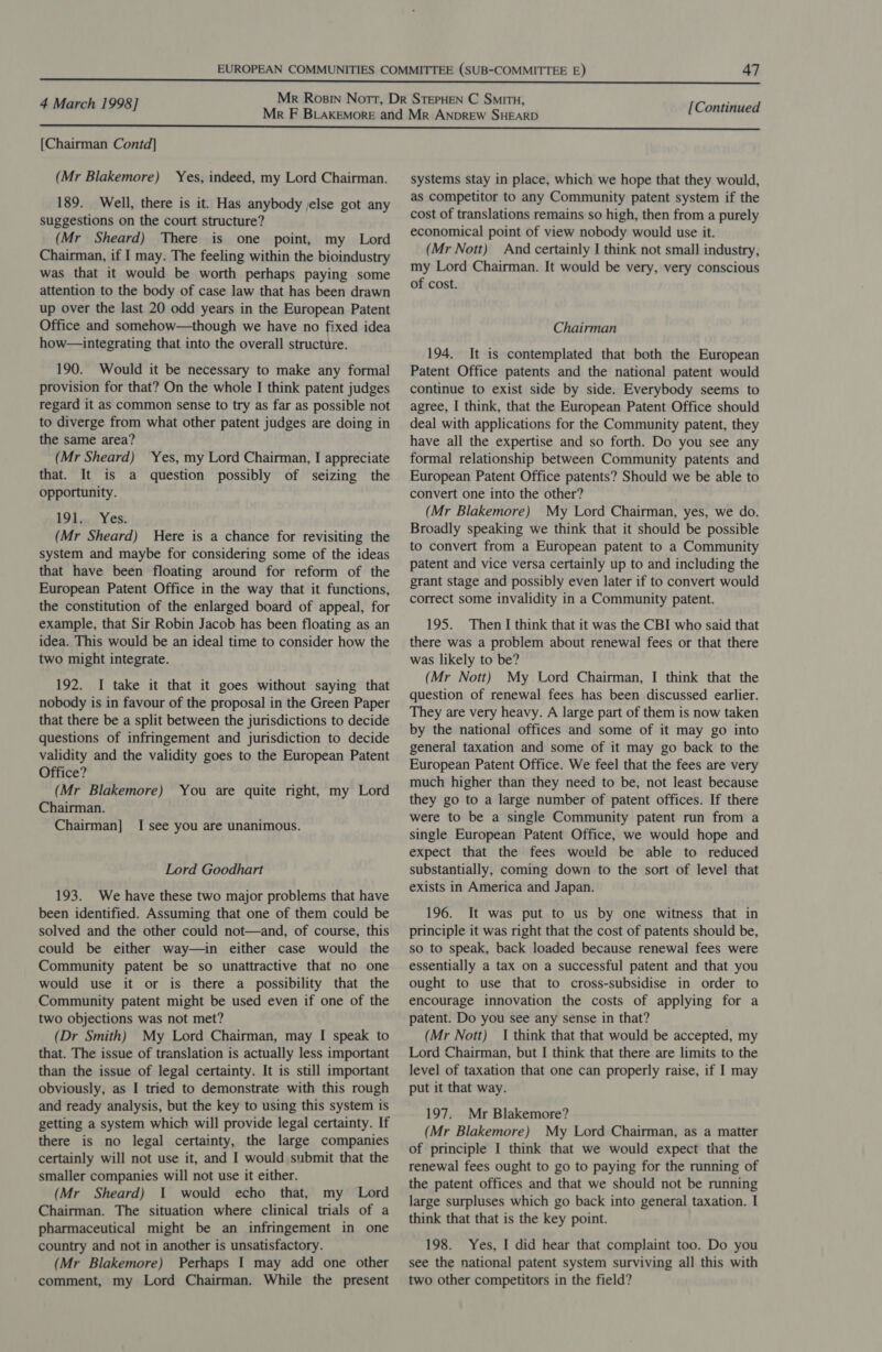 [Chairman Contd] (Mr Blakemore) Yes, indeed, my Lord Chairman. 189. Well, there is it. Has anybody jelse got any suggestions on the court structure? (Mr Sheard) There is one point, my Lord Chairman, if I may. The feeling within the bioindustry was that it would be worth perhaps paying some attention to the body of case law that has been drawn up over the last 20 odd years in the European Patent Office and somehow—though we have no fixed idea how—integrating that into the overall structure. 190. Would it be necessary to make any formal provision for that? On the whole I think patent judges regard it as common sense to try as far as possible not to diverge from what other patent judges are doing in the same area? (Mr Sheard) Yes, my Lord Chairman, I appreciate that. It is a question possibly of seizing the opportunity. 191 50) Yes; (Mr Sheard) Here is a chance for revisiting the system and maybe for considering some of the ideas that have been floating around for reform of the European Patent Office in the way that it functions, the constitution of the enlarged board of appeal, for example, that Sir Robin Jacob has been floating as an idea. This would be an ideal time to consider how the two might integrate. 192. I take it that it goes without saying that nobody is in favour of the proposal in the Green Paper that there be a split between the jurisdictions to decide questions of infringement and jurisdiction to decide validity and the validity goes to the European Patent Office? (Mr Blakemore) Chairman. Chairman] I see you are unanimous. You are quite right, my Lord Lord Goodhart 193. We have these two major problems that have been identified. Assuming that one of them could be solved and the other could not—and, of course, this could be either way—in either case would the Community patent be so unattractive that no one would use it or is there a possibility that the Community patent might be used even if one of the two objections was not met? (Dr Smith) My Lord Chairman, may I speak to that. The issue of translation is actually less important than the issue of legal certainty. It is still important obviously, as I tried to demonstrate with this rough and ready analysis, but the key to using this system is getting a system which will provide legal certainty. If there is no legal certainty, the large companies certainly will not use it, and I would submit that the smaller companies will not use it either. (Mr Sheard) 1 would echo that, my Lord Chairman. The situation where clinical trials of a pharmaceutical might be an infringement in one country and not in another is unsatisfactory. (Mr Blakemore) Perhaps I may add one other comment, my Lord Chairman. While the present [Continued systems stay in place, which we hope that they would, as competitor to any Community patent system if the cost of translations remains so high, then from a purely economical point of view nobody would use it. (Mr Nott) And certainly I think not small industry, my Lord Chairman. It would be very, very conscious of cost. Chairman 194. It is contemplated that both the European Patent Office patents and the national patent would continue to exist side by side. Everybody seems to agree, I think, that the European Patent Office should deal with applications for the Community patent, they have all the expertise and so forth. Do you see any formal relationship between Community patents and European Patent Office patents? Should we be able to convert one into the other? (Mr Blakemore) My Lord Chairman, yes, we do. Broadly speaking we think that it should be possible to convert from a European patent to a Community patent and vice versa certainly up to and including the grant stage and possibly even later if to convert would correct some invalidity in a Community patent. 195. Then I think that it was the CBI who said that there was a problem about renewal fees or that there was likely to be? (Mr Nott) My Lord Chairman, I think that the question of renewal fees has been discussed earlier. They are very heavy. A large part of them is now taken by the national offices and some of it may go into general taxation and some of it may go back to the European Patent Office. We feel that the fees are very much higher than they need to be, not least because they go to a large number of patent offices. If there were to be a single Community patent run from a single European Patent Office, we would hope and expect that the fees would be able to reduced substantially, coming down to the sort of level that exists in America and Japan. 196. It was put to us by one witness that in principle it was right that the cost of patents should be, so to speak, back loaded because renewal fees were essentially a tax on a successful patent and that you ought to use that to cross-subsidise in order to encourage innovation the costs of applying for a patent. Do you see any sense in that? (Mr Nott) I think that that would be accepted, my Lord Chairman, but I think that there are limits to the level of taxation that one can properly raise, if I may put it that way. 197. Mr Blakemore? (Mr Blakemore) My Lord Chairman, as a matter of principle I think that we would expect that the renewal fees ought to go to paying for the running of the patent offices and that we should not be running large surpluses which go back into general taxation. I think that that is the key point. 198. Yes, I did hear that complaint too. Do you see the national patent system surviving all this with two other competitors in the field?