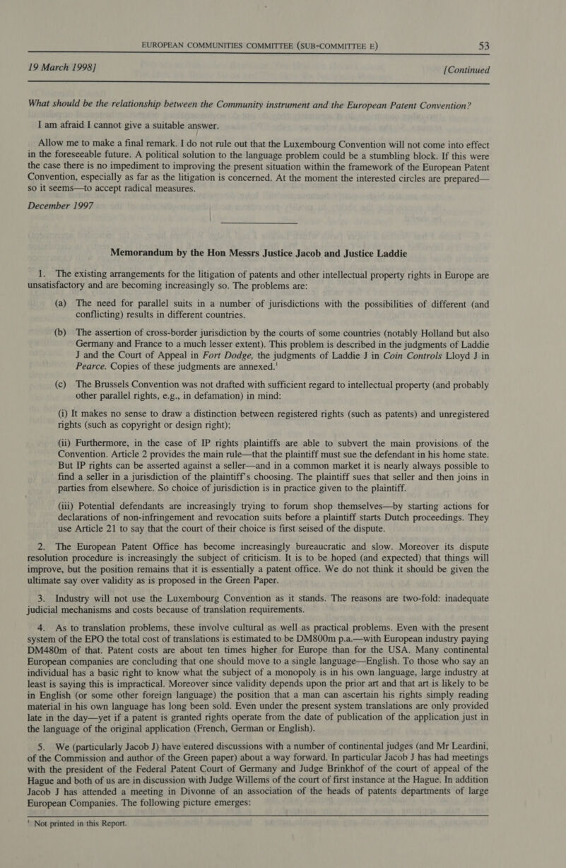 19 March 1998] [Continued —_—_—_———————————————————————————————— eee What should be the relationship between the Community instrument and the European Patent Convention? I am afraid I cannot give a suitable answer. Allow me to make a final remark. I do not rule out that the Luxembourg Convention will not come into effect in the foreseeable future. A political solution to the language problem could be a stumbling block. If this were the case there is no impediment to improving the present situation within the framework of the European Patent Convention, especially as far as the litigation is concerned. At the moment the interested circles are prepared— so it seems—to accept radical measures. December 1997 Memorandum by the Hon Messrs Justice Jacob and Justice Laddie 1. The existing arrangements for the litigation of patents and other intellectual property rights in Europe are unsatisfactory and are becoming increasingly so. The problems are: (a) The need for parallel suits in a number of jurisdictions with the possibilities of different (and conflicting) results in different countries. (b) The assertion of cross-border jurisdiction by the courts of some countries (notably Holland but also Germany and France to a much lesser extent). This problem is described in the judgments of Laddie J and the Court of Appeal in Fort Dodge, the judgments of Laddie J in Coin Controls Lloyd J in Pearce. Copies of these judgments are annexed.' (c) The Brussels Convention was not drafted with sufficient regard to intellectual property (and probably other parallel rights, e.g., in defamation) in mind: (i) It makes no sense to draw a distinction between registered rights (such as patents) and unregistered rights (such as copyright or design right); (ii) Furthermore, in the case of IP rights plaintiffs are able to subvert the main provisions of the Convention. Article 2 provides the main rule—that the plaintiff must sue the defendant in his home state. But IP rights can be asserted against a seller—and in a common market it is nearly always possible to find a seller in a jurisdiction of the plaintiff's choosing. The plaintiff sues that seller and then joins in parties from elsewhere. So choice of jurisdiction is in practice given to the plaintiff. (iii) Potential defendants are increasingly trying to forum shop themselves—by starting actions for declarations of non-infringement and revocation suits before a plaintiff starts Dutch proceedings. They use Article 21 to say that the court of their choice is first seised of the dispute. 2. The European Patent Office has become increasingly bureaucratic and slow. Moreover its dispute resolution procedure is increasingly the subject of criticism. It is to be hoped (and expected) that things will improve, but the position remains that it is essentially a patent office. We do not think it should be given the ultimate say over validity as is proposed in the Green Paper. 3. Industry will not use the Luxembourg Convention as it stands. The reasons are two-fold: inadequate judicial mechanisms and costs because of translation requirements. 4. As to translation problems, these involve cultural as well as practical problems. Even with the present system of the EPO the total cost of translations is estimated to be DM800m p.a.—with European industry paying DM480m of that. Patent costs are about ten times higher for Europe than for the USA. Many continental European companies are concluding that one should move to a single language—English. To those who say an individual has a basic right to know what the subject of a monopoly is in his own language, large industry at least is saying this is impractical. Moreover since validity depends upon the prior art and that art is likely to be in English (or some other foreign language) the position that a man can ascertain his rights simply reading material in his own language has long been sold. Even under the present system translations are only provided late in the day—yet if a patent is granted rights operate from the date of publication of the application just in the language of the original application (French, German or English). 5. We (particularly Jacob J) have entered discussions with a number of continental judges (and Mr Leardini, of the Commission and author of the Green paper) about a way forward. In particular Jacob J has had meetings with the president of the Federal Patent Court of Germany and Judge Brinkhof of the court of appeal of the Hague and both of us are in discussion with Judge Willems of the court of first instance at the Hague. In addition Jacob J has attended a meeting in Divonne of an association of the heads of patents departments of large European Companies. The following picture emerges: ' Not printed in this Report.