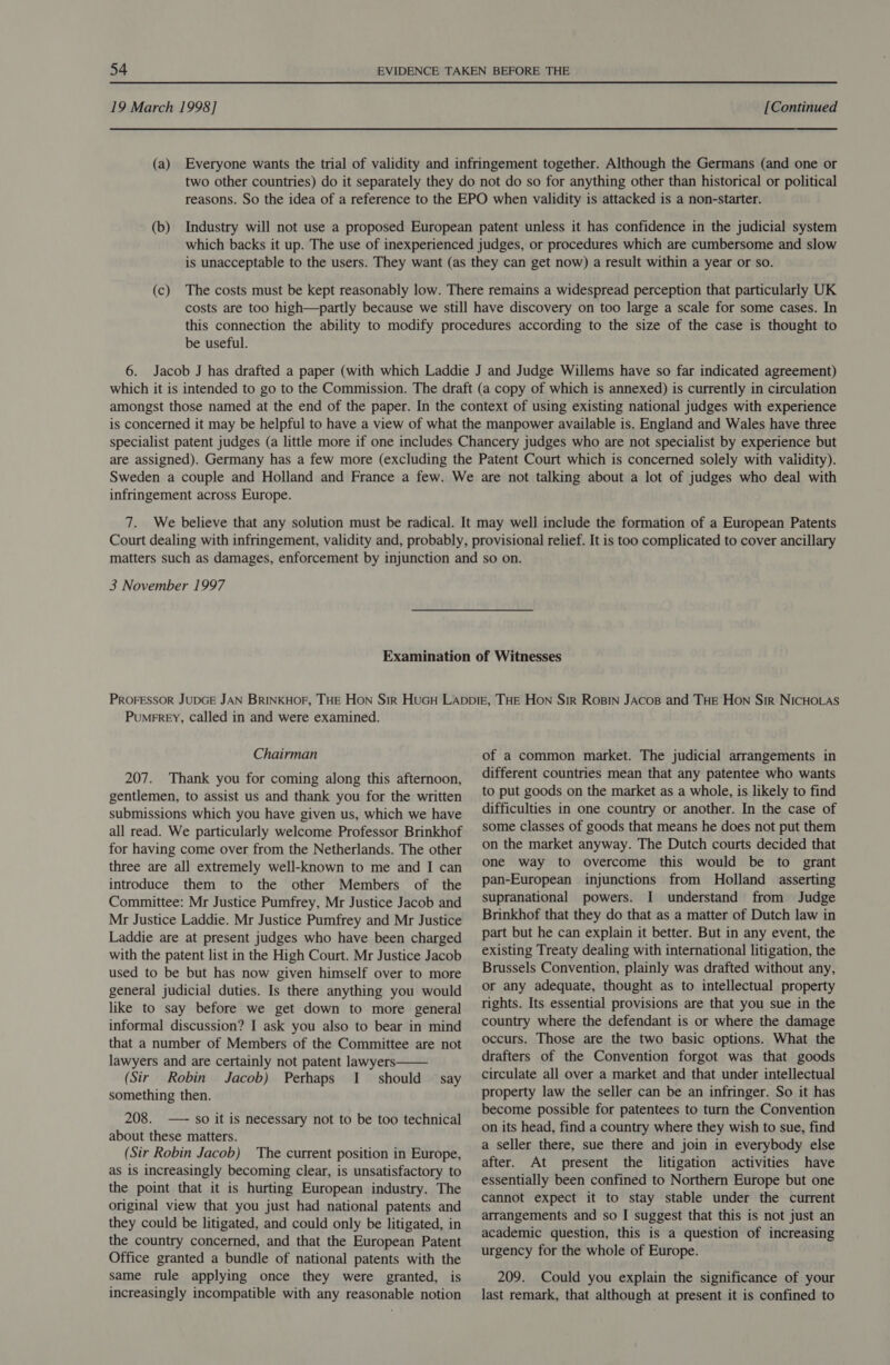 19 March 1998] [Continued (a) Everyone wants the trial of validity and infringement together. Although the Germans (and one or two other countries) do it separately they do not do so for anything other than historical or political reasons. So the idea of a reference to the EPO when validity is attacked is a non-starter. (b) Industry will not use a proposed European patent unless it has confidence in the judicial system which backs it up. The use of inexperienced judges, or procedures which are cumbersome and slow is unacceptable to the users. They want (as they can get now) a result within a year or so. (c) The costs must be kept reasonably low. There remains a widespread perception that particularly UK costs are too high—partly because we still have discovery on too large a scale for some cases. In this connection the ability to modify procedures according to the size of the case is thought to be useful. 6. Jacob J has drafted a paper (with which Laddie J and Judge Willems have so far indicated agreement) which it is intended to go to the Commission. The draft (a copy of which is annexed) is currently in circulation amongst those named at the end of the paper. In the context of using existing national judges with experience is concerned it may be helpful to have a view of what the manpower available is. England and Wales have three specialist patent judges (a little more if one includes Chancery judges who are not specialist by experience but are assigned). Germany has a few more (excluding the Patent Court which is concerned solely with validity). Sweden a couple and Holland and France a few. We are not talking about a lot of judges who deal with infringement across Europe. 7. We believe that any solution must be radical. It may well include the formation of a European Patents Court dealing with infringement, validity and, probably, provisional relief. It is too complicated to cover ancillary matters such as damages, enforcement by injunction and so on. 3 November 1997 Examination of Witnesses PROFESSOR JUDGE JAN BRINKHOF, THE Hon Sir HuGuH Lappie, THE Hon Sir Rosin JAcos and THE Hon Sir NICHOLAS Pumerey, called in and were examined. Chairman 207. Thank you for coming along this afternoon, gentlemen, to assist us and thank you for the written submissions which you have given us, which we have all read. We particularly welcome Professor Brinkhof for having come over from the Netherlands. The other three are all extremely well-known to me and I can introduce them to the other Members of the Committee: Mr Justice Pumfrey, Mr Justice Jacob and Mr Justice Laddie. Mr Justice Pumfrey and Mr Justice Laddie are at present judges who have been charged with the patent list in the High Court. Mr Justice Jacob used to be but has now given himself over to more general judicial duties. Is there anything you would like to say before we get down to more general informal discussion? I ask you also to bear in mind that a number of Members of the Committee are not lawyers and are certainly not patent lawyers  (Sir Robin Jacob) Perhaps I should — say something then. 208. —- so it is necessary not to be too technical about these matters. (Sir Robin Jacob) The current position in Europe, as is increasingly becoming clear, is unsatisfactory to the point that it is hurting European industry. The original view that you just had national patents and they could be litigated, and could only be litigated, in the country concerned, and that the European Patent Office granted a bundle of national patents with the same rule applying once they were granted, is increasingly incompatible with any reasonable notion of a common market. The judicial arrangements in different countries mean that any patentee who wants to put goods on the market as a whole, is likely to find difficulties in one country or another. In the case of some classes of goods that means he does not put them on the market anyway. The Dutch courts decided that one way to overcome this would be to grant pan-European injunctions from Holland asserting supranational powers. I understand from Judge Brinkhof that they do that as a matter of Dutch law in part but he can explain it better. But in any event, the existing Treaty dealing with international litigation, the Brussels Convention, plainly was drafted without any, or any adequate, thought as to intellectual property rights. Its essential provisions are that you sue in the country where the defendant is or where the damage occurs. Those are the two basic options. What the drafters of the Convention forgot was that goods circulate all over a market and that under intellectual property law the seller can be an infringer. So it has become possible for patentees to turn the Convention on its head, find a country where they wish to sue, find a seller there, sue there and join in everybody else after. At present the litigation activities have essentially been confined to Northern Europe but one cannot expect it to stay stable under the current arrangements and so I suggest that this is not just an academic question, this is a question of increasing urgency for the whole of Europe. 209. Could you explain the significance of your last remark, that although at present it is confined to