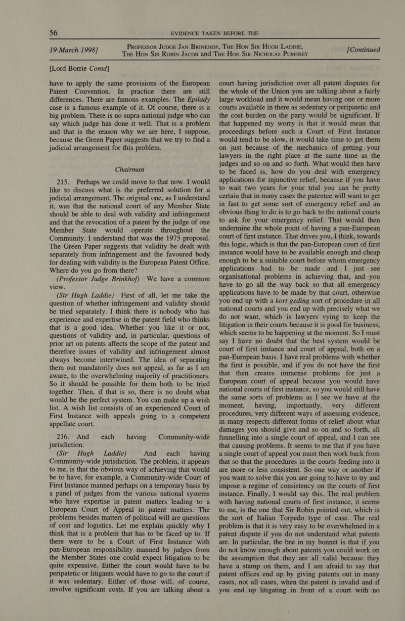 {Lord Borrie Contd] have to apply the same provisions of the European Patent Convention. In practice there are still differences. There are famous examples. The Epilady case is a famous example of it. Of course, there is a big problem. There is no supra-national judge who can say which judge has done it well. That is a problem and that is the reason why we are here, I suppose, because the Green Paper suggests that we try to find a judicial arrangement for this problem. Chairman 215. Perhaps we could move to that now. I would like to discuss what is the preferred solution for a judicial arrangement. The original one, as I understand it, was that the national court of any Member State should be able to deal with validity and infringement and that the revocation of a patent by the judge of one Member State would operate throughout the Community. I understand that was the 1975 proposal. The Green Paper suggests that validity be dealt with separately from infringement and the favoured body for dealing with validity is the European Patent Office. Where do you go from there? (Professor Judge Brinkhof) We have a common view. (Sir Hugh Laddie) First of all, let me take the question of whether infringement and validity should be tried separately. I think there is nobody who has experience and expertise in the patent field who thinks that is a good idea. Whether you like it or not, questions of validity and, in particular, questions of prior art on patents affects the scope of the patent and therefore issues of validity and infringement almost always become intertwined. The idea of separating them out mandatorily does not appeal, as far as I am aware, to the overwhelming majority of practitioners. So it should be possible for them both to be tried together. Then, if that is so, there is no doubt what would be the perfect system. You can make up a wish list. A wish list consists of an experienced Court of First Instance with appeals going to a competent appellate court. 216. And each having |©Community-wide jurisdiction. (Sir Hugh Laddie) And each having Community-wide jurisdiction. The problem, it appears to me, is that the obvious way of achieving that would be to have, for example, a Community-wide Court of First Instance manned perhaps on a temporary basis by a panel of judges from the various national systems who have expertise in patent matters leading to a European Court of Appeal in patent matters. The problems besides matters of political will are questions of cost and logistics. Let me explain quickly why I think that is a problem that has to be faced up to. If there were to be a Court of First Instance with pan-European responsibility manned by judges from the Member States one could expect litigation to be quite expensive. Either the court would have to be peripatetic or litigants would have to go to the court if it was sedentary. Either of those will, of course, involve significant costs. If you are talking about a court having jurisdiction over all patent disputes for the whole of the Union you are talking about a fairly large workload and it would mean having one or more courts available in there as sedentary or peripatetic and the cost burden on the party would be significant. If that happened my worry is that it would mean that proceedings before such a Court of First Instance would tend to be slow, it would take time to get them on just because of the mechanics of getting your lawyers in the right place at the same time as the judges and so on and so forth. What would then have to be faced is, how do you deal with emergency applications for injunctive relief, because if you have to wait two years for your trial you can be pretty certain that in many cases the patentee will want to get in fast to get some sort of emergency relief and an obvious thing to do is to go back to the national courts to ask for your emergency relief. That would then undermine the whole point of having a pan-European court of first instance. That drives you, I think, towards this logic, which is that the pan-European court of first instance would have to be available enough and cheap enough to be a suitable court before whom emergency applications had to be made and I just see organisational problems in achieving that, and you have to go all the way back so that all emergency applications have to be made by that court, otherwise you end up with a kort geding sort of procedure in all national courts and you end up with precisely what we do not want, which is lawyers vying to keep the litigation in their courts because it is good for business, which seems to be happening at the moment. So I must say I have no doubt that the best system would be court of first instance and court of appeal, both on a pan-European basis. I have real problems with whether the first is possible, and if you do not have the first that then creates immense problems for just a European court of appeal because you would have national courts of first instance, so you would still have the same sorts of problems as I see we have at the moment, having, importantly, very different procedures, very different ways of assessing evidence, in many respects different forms of relief about what damages you should give and so on and so forth, all funnelling into a single court of appeal, and I can see that causing problems. It seems to me that if you have a single court of appeal you must then work back from that so that the procedures in the courts feeding into it are more or less consistent. So one way or another if you want to solve this you are going to have to try and impose a regime of consistency on the courts of first instance. Finally, I would say this. The real problem with having national courts of first instance, it seems to me, is the one that Sir Robin pointed out, which is the sort of Italian Torpedo type of case. The real problem is that it is very easy to be overwhelmed in a patent dispute if you do not understand what patents are. In particular, the bee in my bonnet is that if you do not know enough about patents you could work on the assumption that they are all valid because they have a stamp on them, and I am afraid to say that patent offices end up by giving patents out in many cases, not all cases, when the patent is invalid and if you end up litigating in front of a court with no