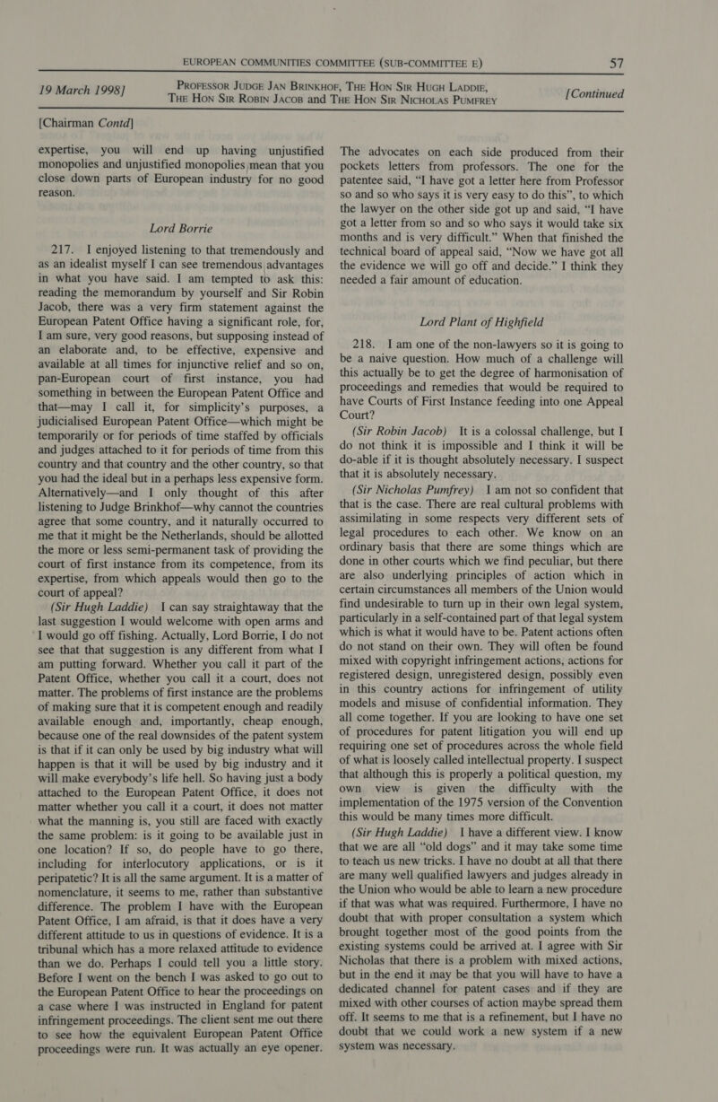 [Chairman Contd] expertise, you will end up having unjustified monopolies and unjustified monopolies mean that you close down parts of European industry for no good reason. Lord Borrie 217. I enjoyed listening to that tremendously and as an idealist myself I can see tremendous advantages in what you have said. I am tempted to ask this: reading the memorandum by yourself and Sir Robin Jacob, there was a very firm statement against the European Patent Office having a significant role, for, I am sure, very good reasons, but supposing instead of an elaborate and, to be effective, expensive and available at all times for injunctive relief and so on, pan-European court of first instance, you had something in between the European Patent Office and that—may I call it, for simplicity’s purposes, a judicialised European Patent Office—which might be temporarily or for periods of time staffed by officials and judges attached to it for periods of time from this country and that country and the other country, so that you had the ideal but in a perhaps less expensive form. Alternatively—and I only thought of this after listening to Judge Brinkhof—why cannot the countries agree that some country, and it naturally occurred to me that it might be the Netherlands, should be allotted the more or less semi-permanent task of providing the court of first instance from its competence, from its expertise, from which appeals would then go to the court of appeal? (Sir Hugh Laddie) 1 can say straightaway that the last suggestion I would welcome with open arms and I would go off fishing. Actually, Lord Borrie, I do not see that that suggestion is any different from what I am putting forward. Whether you call it part of the Patent Office, whether you call it a court, does not matter. The problems of first instance are the problems of making sure that it is competent enough and readily available enough and, importantly, cheap enough, because one of the real downsides of the patent system is that if it can only be used by big industry what will happen is that it will be used by big industry and it will make everybody’s life hell. So having just a body attached to the European Patent Office, it does not matter whether you call it a court, it does not matter what the manning is, you still are faced with exactly the same problem: is it going to be available just in one location? If so, do people have to go there, including for interlocutory applications, or is it peripatetic? It is all the same argument. It is a matter of nomenclature, it seems to me, rather than substantive difference. The problem I have with the European Patent Office, I am afraid, is that it does have a very different attitude to us in questions of evidence. It is a tribunal which has a more relaxed attitude to evidence than we do. Perhaps I could tell you a little story. Before I went on the bench I was asked to go out to the European Patent Office to hear the proceedings on a case where I was instructed in England for patent infringement proceedings. The client sent me out there to see how the equivalent European Patent Office proceedings were run. It was actually an eye opener. [Continued The advocates on each side produced from their pockets letters from professors. The one for the patentee said, “I have got a letter here from Professor so and so who says it is very easy to do this”, to which the lawyer on the other side got up and said, “I have got a letter from so and so who says it would take six months and is very difficult.” When that finished the technical board of appeal said, “Now we have got all the evidence we will go off and decide.” I think they needed a fair amount of education. Lord Plant of Highfield 218. Iam one of the non-lawyers so it is going to be a naive question. How much of a challenge will this actually be to get the degree of harmonisation of proceedings and remedies that would be required to have Courts of First Instance feeding into one Appeal Court? (Sir Robin Jacob) It is a colossal challenge, but I do not think it is impossible and I think it will be do-able if it is thought absolutely necessary. I suspect that it is absolutely necessary. (Sir Nicholas Pumfrey) 1am not so confident that that is the case. There are real cultural problems with assimilating in some respects very different sets of legal procedures to each other. We know on an ordinary basis that there are some things which are done in other courts which we find peculiar, but there are also underlying principles of action which in certain circumstances all members of the Union would find undesirable to turn up in their own legal system, particularly in a self-contained part of that legal system which is what it would have to be. Patent actions often do not stand on their own. They will often be found mixed with copyright infringement actions, actions for registered design, unregistered design, possibly even in this country actions for infringement of utility models and misuse of confidential information. They all come together. If you are looking to have one set of procedures for patent litigation you will end up requiring one set of procedures across the whole field of what is loosely called intellectual property. I suspect that although this is properly a political question, my own view is given the difficulty with the implementation of the 1975 version of the Convention this would be many times more difficult. (Sir Hugh Laddie) 1 have a different view. I know that we are all “old dogs” and it may take some time to teach us new tricks. I have no doubt at all that there are many well qualified lawyers and judges already in the Union who would be able to learn a new procedure if that was what was required. Furthermore, I have no doubt that with proper consultation a system which brought together most of the good points from the existing systems could be arrived at. I agree with Sir Nicholas that there is a problem with mixed actions, but in the end it may be that you will have to have a dedicated channel for patent cases and if they are mixed with other courses of action maybe spread them off. It seems to me that is a refinement, but I have no doubt that we could work a new system if a new system was necessary.