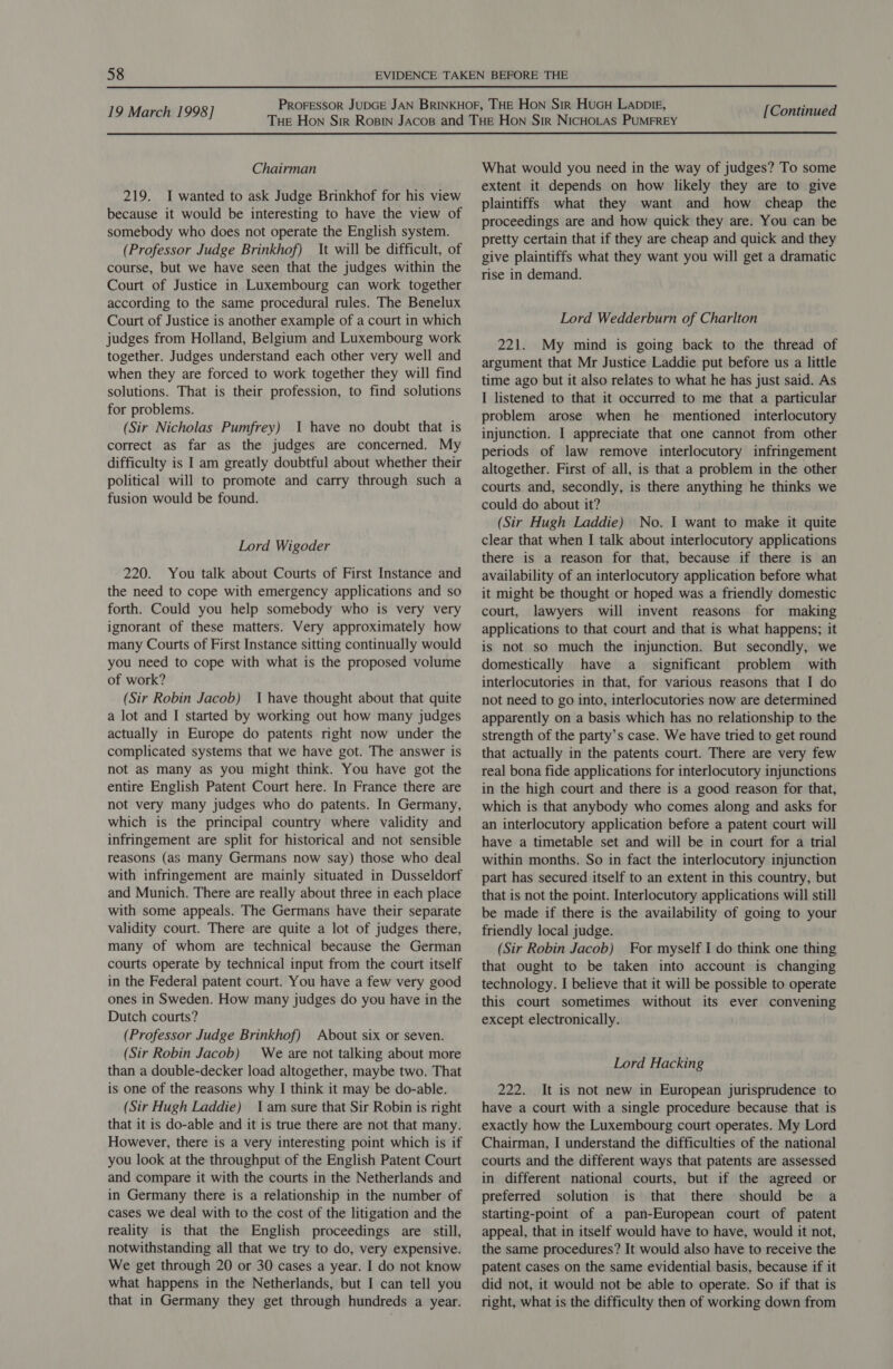 Chairman 219. I wanted to ask Judge Brinkhof for his view because it would be interesting to have the view of somebody who does not operate the English system. (Professor Judge Brinkhof) It will be difficult, of course, but we have seen that the judges within the Court of Justice in Luxembourg can work together according to the same procedural rules. The Benelux Court of Justice is another example of a court in which judges from Holland, Belgium and Luxembourg work together. Judges understand each other very well and when they are forced to work together they will find solutions. That is their profession, to find solutions for problems. (Sir Nicholas Pumfrey) 1 have no doubt that is correct as far as the judges are concerned. My difficulty is I am greatly doubtful about whether their political will to promote and carry through such a fusion would be found. Lord Wigoder 220. You talk about Courts of First Instance and the need to cope with emergency applications and so forth. Could you help somebody who is very very ignorant of these matters. Very approximately how many Courts of First Instance sitting continually would you need to cope with what is the proposed volume of work? (Sir Robin Jacob) I have thought about that quite a lot and I started by working out how many judges actually in Europe do patents right now under the complicated systems that we have got. The answer is not as many as you might think. You have got the entire English Patent Court here. In France there are not very many judges who do patents. In Germany, which is the principal country where validity and infringement are split for historical and not sensible reasons (as many Germans now say) those who deal with infringement are mainly situated in Dusseldorf and Munich. There are really about three in each place with some appeals. The Germans have their separate validity court. There are quite a lot of judges there, many of whom are technical because the German courts operate by technical input from the court itself in the Federal patent court. You have a few very good ones in Sweden. How many judges do you have in the Dutch courts? (Professor Judge Brinkhof) About six or seven. (Sir Robin Jacob) We are not talking about more than a double-decker load altogether, maybe two. That is one of the reasons why I think it may be do-able. (Sir Hugh Laddie) 1am sure that Sir Robin is right that it is do-able and it is true there are not that many. However, there is a very interesting point which is if you look at the throughput of the English Patent Court and compare it with the courts in the Netherlands and in Germany there is a relationship in the number of cases we deal with to the cost of the litigation and the reality is that the English proceedings are still, notwithstanding all that we try to do, very expensive. We get through 20 or 30 cases a year. I do not know what happens in the Netherlands, but I can tell you that in Germany they get through hundreds a year. What would you need in the way of judges? To some extent it depends on how likely they are to give plaintiffs what they want and how cheap the proceedings are and how quick they are. You can be pretty certain that if they are cheap and quick and they give plaintiffs what they want you will get a dramatic rise in demand. Lord Wedderburn of Charlton 221. My mind is going back to the thread of argument that Mr Justice Laddie put before us a little time ago but it also relates to what he has just said. As I listened to that it occurred to me that a particular problem arose when he mentioned interlocutory injunction. I appreciate that one cannot from other periods of law remove interlocutory infringement altogether. First of all, is that a problem in the other courts and, secondly, is there anything he thinks we could do about it? (Sir Hugh Laddie) No. I want to make it quite clear that when I talk about interlocutory applications there is a reason for that, because if there is an availability of an interlocutory application before what it might be thought or hoped was a friendly domestic court, lawyers will invent reasons for making applications to that court and that is what happens; it is not so much the injunction. But secondly, we domestically have a _ significant problem with interlocutories in that, for various reasons that I do not need to go into, interlocutories now are determined apparently on a basis which has no relationship to the strength of the party’s case. We have tried to get round that actually in the patents court. There are very few real bona fide applications for interlocutory injunctions in the high court and there is a good reason for that, which is that anybody who comes along and asks for an interlocutory application before a patent court will have a timetable set and will be in court for a trial within months. So in fact the interlocutory injunction part has secured itself to an extent in this country, but that is not the point. Interlocutory applications will still be made if there is the availability of going to your friendly local judge. (Sir Robin Jacob) For myself I do think one thing that ought to be taken into account is changing technology. I believe that it will be possible to operate this court sometimes without its ever convening except electronically. Lord Hacking 222. It is not new in European jurisprudence to have a court with a single procedure because that is exactly how the Luxembourg court operates. My Lord Chairman, I understand the difficulties of the national courts and the different ways that patents are assessed in different national courts, but if the agreed or preferred solution is that there should be a starting-point of a pan-European court of patent appeal, that in itself would have to have, would it not, the same procedures? It would also have to receive the patent cases on the same evidential basis, because if it did not, it would not be able to operate. So if that is right, what is the difficulty then of working down from