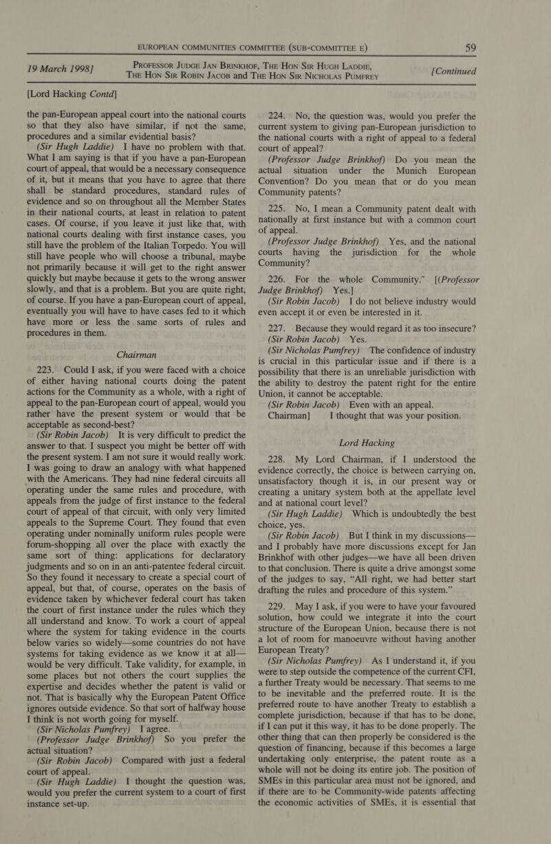  [Lord Hacking Contd] the pan-European appeal court into the national courts so that they also have similar, if not the same, procedures and a similar evidential basis? (Sir Hugh Laddie) I have no problem with that. What I am saying is that if you have a pan-European court of appeal, that would be a necessary consequence of it, but it means that you have to agree that there shall be standard procedures, standard rules of evidence and so on throughout all the Member States in their national courts, at least in relation to patent cases. Of course, if you leave it just like that, with national courts dealing with first instance cases, you still have the problem of the Italian Torpedo. You will still have people who will choose a tribunal, maybe not primarily because it will get to the right answer quickly but maybe because it gets to the wrong answer slowly, and that is a problem. But you are quite right, of course. If you have a pan-European court of appeal, eventually you will have to have cases fed to it which have more or less the same sorts of rules and procedures in them. Chairman 223. Could I ask, if you were faced with a choice of either having national courts doing the patent actions for the Community as a whole, with a right of appeal to the pan-European court of appeal, would you rather have the present system or would that be acceptable as second-best? (Sir Robin Jacob) It is very difficult to predict the answer to that. I suspect you might be better off with the present system. I am not sure it would really work. I was going to draw an analogy with what happened with the Americans. They had nine federal circuits all operating under the same rules and procedure, with appeals from the judge of first instance to the federal court of appeal of that circuit, with only very limited appeals to the Supreme Court. They found that even operating under nominally uniform rules people were forum-shopping all over the place with exactly the same sort of thing: applications for declaratory judgments and so on in an anti-patentee federal circuit. So they found it necessary to create a special court of appeal, but that, of course, operates on the basis of evidence taken by whichever federal court has taken the court of first instance under the rules which they all understand and know. To work a court of appeal where the system for taking evidence in the courts below varies so widely—some countries do not have systems for taking evidence as we know it at all— would be very difficult. Take validity, for example, in some places but not others the court supplies the expertise and decides whether the patent is valid or not. That is basically why the European Patent Office ignores outside evidence. So that sort of halfway house I think is not worth going for myself. (Sir Nicholas Pumfrey) 1 agree. (Professor Judge Brinkhof) So you prefer the actual situation? (Sir Robin Jacob) Compared with just a federal court of appeal. (Sir Hugh Laddie) 1 thought the question was, would you prefer the current system to a court of first instance set-up. 224. No, the question was, would you prefer the current system to giving pan-European jurisdiction to the national courts with a right of appeal to a federal court of appeal? (Professor Judge Brinkhof) Do you mean the actual situation under the Munich European Convention? Do you mean that or do you mean Community patents? 225. No, I mean a Community patent dealt with nationally at first instance but with a common court of appeal. (Professor Judge Brinkhof) Yes, and the national courts having the jurisdiction for the whole Community? 226. For the whole Community.” [(Professor Judge Brinkhof) Yes.] (Sir Robin Jacob) 1 do not believe industry would even accept it or even be interested in it. 227. Because they would regard it as too insecure? (Sir Robin Jacob) Yes. (Sir Nicholas Pumfrey) The confidence of industry is crucial in this particular issue and if there is a possibility that there is an unreliable jurisdiction with the ability to destroy the patent right for the entire Union, it cannot be acceptable. (Sir Robin Jacob) Even with an appeal. Chairman] I thought that was your position. Lord Hacking 228. My Lord Chairman, if I understood the evidence correctly, the choice is between carrying on, unsatisfactory though it is, in our present way or creating a unitary system both at the appellate level and at national court level? (Sir Hugh Laddie) Which is undoubtedly the best choice, yes. (Sir Robin Jacob) But I think in my discussions— and I probably have more discussions except for Jan Brinkhof with other judges—we have all been driven to that conclusion. There is quite a drive amongst some of the judges to say, “All right, we had better start drafting the rules and procedure of this system.” 229. May I ask, if you were to have your favoured solution, how could we integrate it into the court structure of the European Union, because there is not a lot of room for manoeuvre without having another European Treaty? (Sir Nicholas Pumfrey) As 1 understand it, if you were to step outside the competence of the current CFI, a further Treaty would be necessary. That seems to me to be inevitable and the preferred route. It is the preferred route to have another Treaty to establish a complete jurisdiction, because if that has to be done, if I can put it this way, it has to be done properly. The other thing that can then properly be considered is the question of financing, because if this becomes a large undertaking only enterprise, the patent route as a whole will not be doing its entire job. The position of SMEs in this particular area must not be ignored, and if there are to be Community-wide patents affecting the economic activities of SMEs, it is essential that