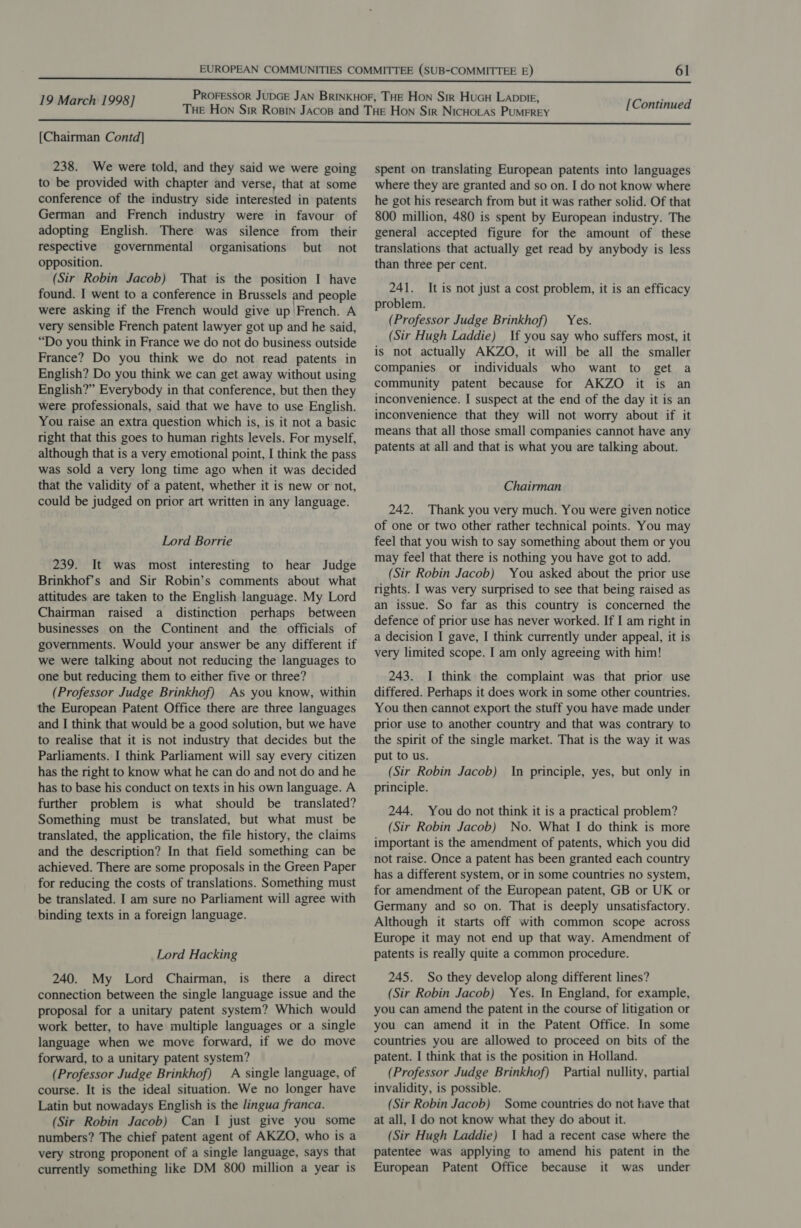 [Chairman Contd] 238. We were told, and they said we were going to be provided with chapter and verse, that at some conference of the industry side interested in patents German and French industry were in favour of adopting English. There was silence from _ their respective governmental organisations but not opposition. (Sir Robin Jacob) That is the position I have found. I went to a conference in Brussels and people were asking if the French would give up French. A very sensible French patent lawyer got up and he said, “Do you think in France we do not do business outside France? Do you think we do not read patents in English? Do you think we can get away without using English?” Everybody in that conference, but then they were professionals, said that we have to use English. You raise an extra question which is, is it not a basic right that this goes to human rights levels. For myself, although that is a very emotional point, I think the pass was sold a very long time ago when it was decided that the validity of a patent, whether it is new or not, could be judged on prior art written in any language. Lord Borrie 239. It was most interesting to hear Judge Brinkhof’s and Sir Robin’s comments about what attitudes are taken to the English language. My Lord Chairman raised a distinction perhaps between businesses on the Continent and the officials of governments. Would your answer be any different if we were talking about not reducing the languages to one but reducing them to either five or three? (Professor Judge Brinkhof) As you know, within the European Patent Office there are three languages and I think that would be a good solution, but we have to realise that it is not industry that decides but the Parliaments. I think Parliament will say every citizen has the right to know what he can do and not do and he has to base his conduct on texts in his own language. A further problem is what should be translated? Something must be translated, but what must be translated, the application, the file history, the claims and the description? In that field something can be achieved. There are some proposals in the Green Paper for reducing the costs of translations. Something must be translated. I am sure no Parliament will agree with binding texts in a foreign language. Lord Hacking 240. My Lord Chairman, is there a direct connection between the single language issue and the proposal for a unitary patent system? Which would work better, to have multiple languages or a single language when we move forward, if we do move forward, to a unitary patent system? (Professor Judge Brinkhof) A single language, of course. It is the ideal situation. We no longer have Latin but nowadays English is the lingua franca. (Sir Robin Jacob) Can I just give you some numbers? The chief patent agent of AKZO, who is a very strong proponent of a single language, says that currently something like DM 800 million a year is [Continued spent on translating European patents into languages where they are granted and so on. I do not know where he got his research from but it was rather solid. Of that 800 million, 480 is spent by European industry. The general accepted figure for the amount of these translations that actually get read by anybody is less than three per cent. 241. problem. (Professor Judge Brinkhof) Yes. (Sir Hugh Laddie) If you say who suffers most, it is not actually AKZO, it will be all the smaller companies or individuals who want to get a community patent because for AKZO it is an inconvenience. I suspect at the end of the day it is an inconvenience that they will not worry about if it means that all those small companies cannot have any patents at all and that is what you are talking about. It is not just a cost problem, it is an efficacy Chairman 242. Thank you very much. You were given notice of one or two other rather technical points. You may feel that you wish to say something about them or you may feel that there is nothing you have got to add. (Sir Robin Jacob) You asked about the prior use rights. I was very surprised to see that being raised as an issue. So far as this country is concerned the defence of prior use has never worked. If I am right in a decision I gave, I think currently under appeal, it is very limited scope. I am only agreeing with him! 243. I think the complaint was that prior use differed. Perhaps it does work in some other countries. You then cannot export the stuff you have made under prior use to another country and that was contrary to the spirit of the single market. That is the way it was put to us. (Sir Robin Jacob) In principle, yes, but only in principle. 244. You do not think it is a practical problem? (Sir Robin Jacob) No. What I do think is more important is the amendment of patents, which you did not raise. Once a patent has been granted each country has a different system, or in some countries no system, for amendment of the European patent, GB or UK or Germany and so on. That is deeply unsatisfactory. Although it starts off with common scope across Europe it may not end up that way. Amendment of patents is really quite a common procedure. 245. So they develop along different lines? (Sir Robin Jacob) Yes. In England, for example, you can amend the patent in the course of litigation or you can amend it in the Patent Office. In some countries you are allowed to proceed on bits of the patent. I think that is the position in Holland. (Professor Judge Brinkhof) Partial nullity, partial invalidity, is possible. (Sir Robin Jacob) Some countries do not have that at all, I do not know what they do about it. (Sir Hugh Laddie) 1 had a recent case where the patentee was applying to amend his patent in the European Patent Office because it was under