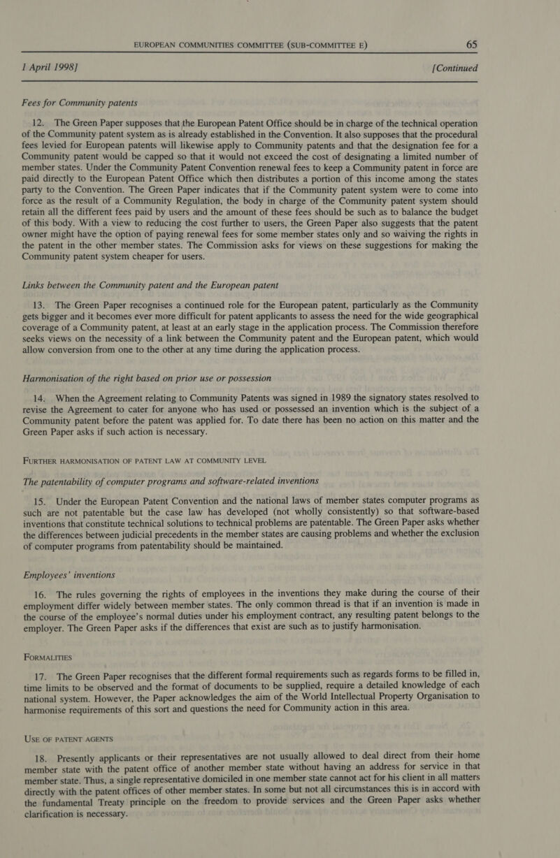  I April 1998] [Continued  Fees for Community patents 12. The Green Paper supposes that the European Patent Office should be in charge of the technical operation of the Community patent system as is already established in the Convention. It also supposes that the procedural fees levied for European patents will likewise apply to Community patents and that the designation fee for a Community patent would be capped so that it would not exceed the cost of designating a limited number of member states. Under the Community Patent Convention renewal fees to keep a Community patent in force are paid directly to the European Patent Office which then distributes a portion of this income among the states party to the Convention. The Green Paper indicates that if the Community patent system were to come into force as the result of a Community Regulation, the body in charge of the Community patent system should retain all the different fees paid by users and the amount of these fees should be such as to balance the budget of this body. With a view to reducing the cost further to users, the Green Paper also suggests that the patent owner might have the option of paying renewal fees for some member states only and so waiving the rights in the patent in the other member states. The Commission asks for views on these suggestions for making the Community patent system cheaper for users. Links between the Community patent and the European patent 13. The Green Paper recognises a continued role for the European patent, particularly as the Community gets bigger and it becomes ever more difficult for patent applicants to assess the need for the wide geographical coverage of a Community patent, at least at an early stage in the application process. The Commission therefore seeks views on the necessity of a link between the Community patent and the European patent, which would allow conversion from one to the other at any time during the application process. Harmonisation of the right based on prior use or possession 14. When the Agreement relating to Community Patents was signed in 1989 the signatory states resolved to revise the Agreement to cater for anyone who has used or possessed an invention which is the subject of a Community patent before the patent was applied for. To date there has been no action on this matter and the Green Paper asks if such action is necessary. FURTHER HARMONISATION OF PATENT LAW AT COMMUNITY LEVEL The patentability of computer programs and software-related inventions 15. Under the European Patent Convention and the national laws of member states computer programs as such are not patentable but the case law has developed (not wholly consistently) so that software-based inventions that constitute technical solutions to technical problems are patentable. The Green Paper asks whether the differences between judicial precedents in the member states are causing problems and whether the exclusion of computer programs from patentability should be maintained. Employees’ inventions 16. The rules governing the rights of employees in the inventions they make during the course of their employment differ widely between member states. The only common thread is that if an invention is made in the course of the employee’s normal duties under his employment contract, any resulting patent belongs to the employer. The Green Paper asks if the differences that exist are such as to justify harmonisation. FORMALITIES 17. The Green Paper recognises that the different formal requirements such as regards forms to be filled in, time limits to be observed and the format of documents to be supplied, require a detailed knowledge of each national system. However, the Paper acknowledges the aim of the World Intellectual Property Organisation to harmonise requirements of this sort and questions the need for Community action in this area. Usk OF PATENT AGENTS 18. Presently applicants or their representatives are not usually allowed to deal direct from their home member state with the patent office of another member state without having an address for service in that member state. Thus, a single representative domiciled in one member state cannot act for his client in all matters directly with the patent offices of other member states. In some but not all circumstances this is in accord with the fundamental Treaty principle on the freedom to provide services and the Green Paper asks whether clarification is necessary.