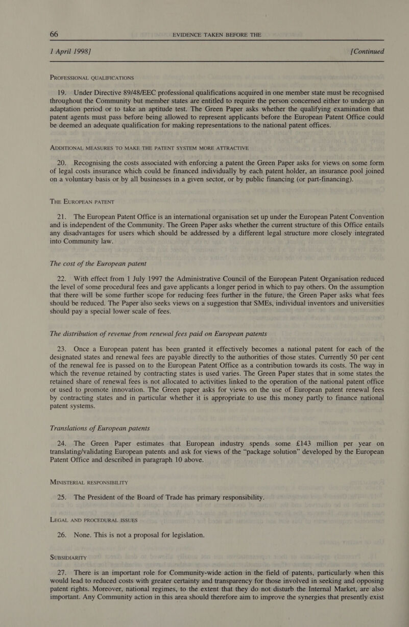 1 April 1998] [Continued PROFESSIONAL QUALIFICATIONS 19. Under Directive 89/48/EEC professional qualifications acquired in one member state must be recognised throughout the Community but member states are entitled to require the person concerned either to undergo an adaptation period or to take an aptitude test. The Green Paper asks whether the qualifying examination that patent agents must pass before being allowed to represent applicants before the European Patent Office could be deemed an adequate qualification for making representations to the national patent offices. ADDITIONAL MEASURES TO MAKE THE PATENT SYSTEM MORE ATTRACTIVE 20. Recognising the costs associated with enforcing a patent the Green Paper asks for views on some form of legal costs insurance which could be financed individually by each patent holder, an insurance pool joined on a voluntary basis or by all businesses in a given sector, or by public financing (or part-financing). THE EUROPEAN PATENT 21. The European Patent Office is an international organisation set up under the European Patent Convention and is independent of the Community. The Green Paper asks whether the current structure of this Office entails any disadvantages for users which should be addressed by a different legal structure more closely integrated into Community law. The cost of the European patent 22. With effect from 1 July 1997 the Administrative Council of the European Patent Organisation reduced the level of some procedural fees and gave applicants a longer period in which to pay others. On the assumption that there will be some further scope for reducing fees further in the future, the Green Paper asks what fees should be reduced. The Paper also seeks views on a suggestion that SMEs, individual inventors and universities should pay a special lower scale of fees. The distribution of revenue from renewal fees paid on European patents 23. Once a European patent has been granted it effectively becomes a national patent for each of the designated states and renewal fees are payable directly to the authorities of those states. Currently 50 per cent of the renewal fee is passed on to the European Patent Office as a contribution towards its costs. The way in which the revenue retained by contracting states is used varies. The Green Paper states that in some states the retained share of renewal fees is not allocated to activities linked to the operation of the national patent office or used to promote innovation. The Green paper asks for views on the use of European patent renewal fees by contracting states and in particular whether it is appropriate to use this money partly to finance national patent systems. Translations of European patents 24. The Green Paper estimates that European industry spends some £143 million per year on translating/validating European patents and ask for views of the “package solution” developed by the European Patent Office and described in paragraph 10 above. MINISTERIAL RESPONSIBILITY 25. The President of the Board of Trade has primary responsibility. LEGAL AND PROCEDURAL ISSUES 26. None. This is not a proposal for legislation. SUBSIDIARITY 27. There is an important role for Community-wide action in the field of patents, particularly when this would lead to reduced costs with greater certainty and transparency for those involved in seeking and opposing patent rights. Moreover, national regimes, to the extent that they do not disturb the Internal Market, are also important. Any Community action in this area should therefore aim to improve the synergies that presently exist