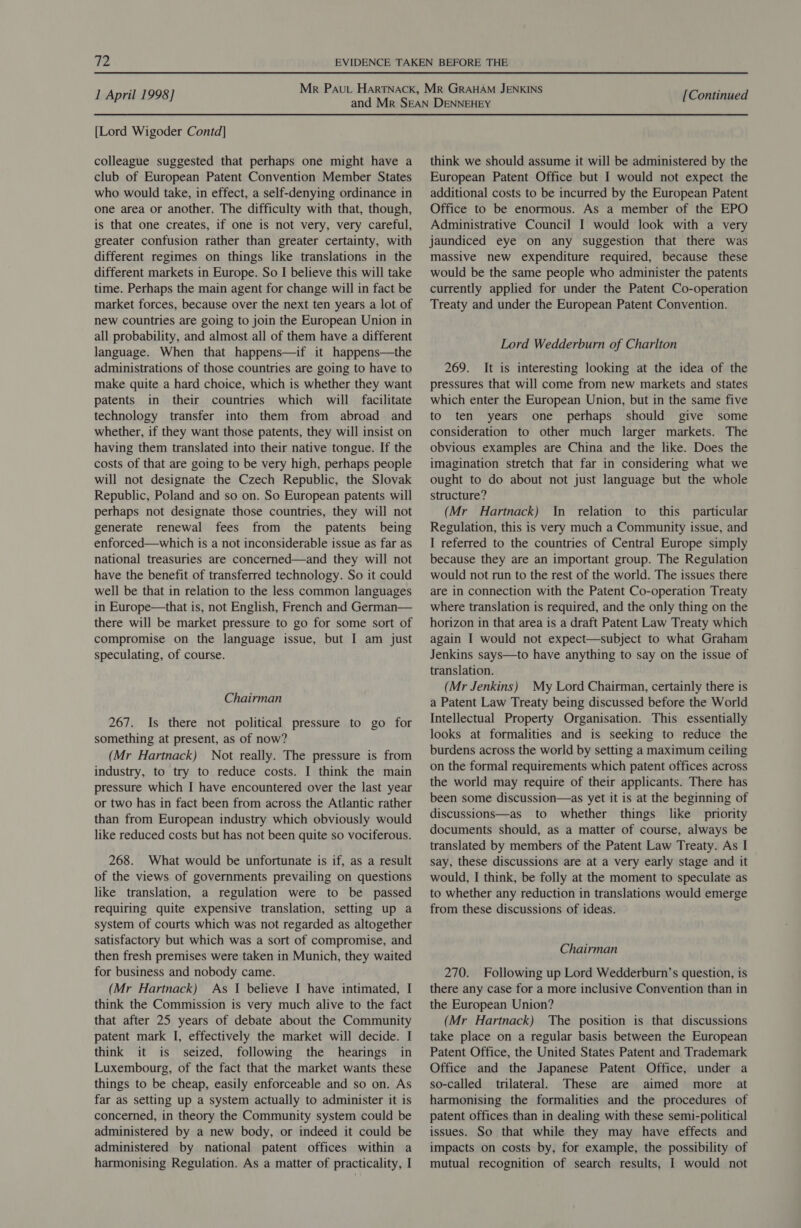 [Lord Wigoder Contd] colleague suggested that perhaps one might have a club of European Patent Convention Member States who would take, in effect, a self-denying ordinance in one area or another. The difficulty with that, though, is that one creates, if one is not very, very careful, greater confusion rather than greater certainty, with different regimes on things like translations in the different markets in Europe. So I believe this will take time. Perhaps the main agent for change will in fact be market forces, because over the next ten years a lot of new countries are going to join the European Union in all probability, and almost all of them have a different language. When that happens—if it happens—the administrations of those countries are going to have to make quite a hard choice, which is whether they want patents in their countries which will facilitate technology transfer into them from abroad and whether, if they want those patents, they will insist on having them translated into their native tongue. If the costs of that are going to be very high, perhaps people will not designate the Czech Republic, the Slovak Republic, Poland and so on. So European patents will perhaps not designate those countries, they will not generate renewal fees from the patents being enforced—which is a not inconsiderable issue as far as national treasuries are concerned—and they will not have the benefit of transferred technology. So it could well be that in relation to the less common languages in Europe—that is, not English, French and German— there will be market pressure to go for some sort of compromise on the language issue, but I am just speculating, of course. Chairman 267. Is there not political pressure to go for something at present, as of now? (Mr Hartnack) Not really. The pressure is from industry, to try to reduce costs. I think the main pressure which I have encountered over the last year or two has in fact been from across the Atlantic rather than from European industry which obviously would like reduced costs but has not been quite so vociferous. 268. What would be unfortunate is if, as a result of the views of governments prevailing on questions like translation, a regulation were to be passed requiring quite expensive translation, setting up a system of courts which was not regarded as altogether satisfactory but which was a sort of compromise, and then fresh premises were taken in Munich, they waited for business and nobody came. (Mr Hartnack) As | believe I have intimated, I think the Commission is very much alive to the fact that after 25 years of debate about the Community patent mark I, effectively the market will decide. I think it is seized, following the hearings in Luxembourg, of the fact that the market wants these things to be cheap, easily enforceable and so on. As far as setting up a system actually to administer it is concerned, in theory the Community system could be administered by a new body, or indeed it could be administered by national patent offices within a harmonising Regulation. As a matter of practicality, I think we should assume it will be administered by the European Patent Office but I would not expect the additional costs to be incurred by the European Patent Office to be enormous. As a member of the EPO Administrative Council I would look with a very jaundiced eye on any suggestion that there was massive new expenditure required, because these would be the same people who administer the patents currently applied for under the Patent Co-operation Treaty and under the European Patent Convention. Lord Wedderburn of Charlton 269. It is interesting looking at the idea of the pressures that will come from new markets and states which enter the European Union, but in the same five to ten years one perhaps should give some consideration to other much larger markets. The obvious examples are China and the like. Does the imagination stretch that far in considering what we ought to do about not just language but the whole structure? (Mr Hartnack) In relation to this particular Regulation, this is very much a Community issue, and I referred to the countries of Central Europe simply because they are an important group. The Regulation would not run to the rest of the world. The issues there are in connection with the Patent Co-operation Treaty where translation is required, and the only thing on the horizon in that area is a draft Patent Law Treaty which again I would not expect—subject to what Graham Jenkins says—to have anything to say on the issue of translation. (Mr Jenkins) My Lord Chairman, certainly there is a Patent Law Treaty being discussed before the World Intellectual Property Organisation. This essentially looks at formalities and is seeking to reduce the burdens across the world by setting a maximum ceiling on the formal requirements which patent offices across the world may require of their applicants. There has been some discussion—as yet it is at the beginning of discussions—as to whether things like priority documents should, as a matter of course, always be translated by members of the Patent Law Treaty. As I say, these discussions are at a very early stage and it would, I think, be folly at the moment to speculate as to whether any reduction in translations would emerge from these discussions of ideas. Chairman 270. Following up Lord Wedderburn’s question, is there any case for a more inclusive Convention than in the European Union? (Mr Hartnack) The position is that discussions take place on a regular basis between the European Patent Office, the United States Patent and Trademark Office and the Japanese Patent Office, under a so-called trilateral. These are aimed more at harmonising the formalities and the procedures of patent offices than in dealing with these semi-political issues. So that while they may have effects and impacts on costs by, for example, the possibility of mutual recognition of search results, I would not