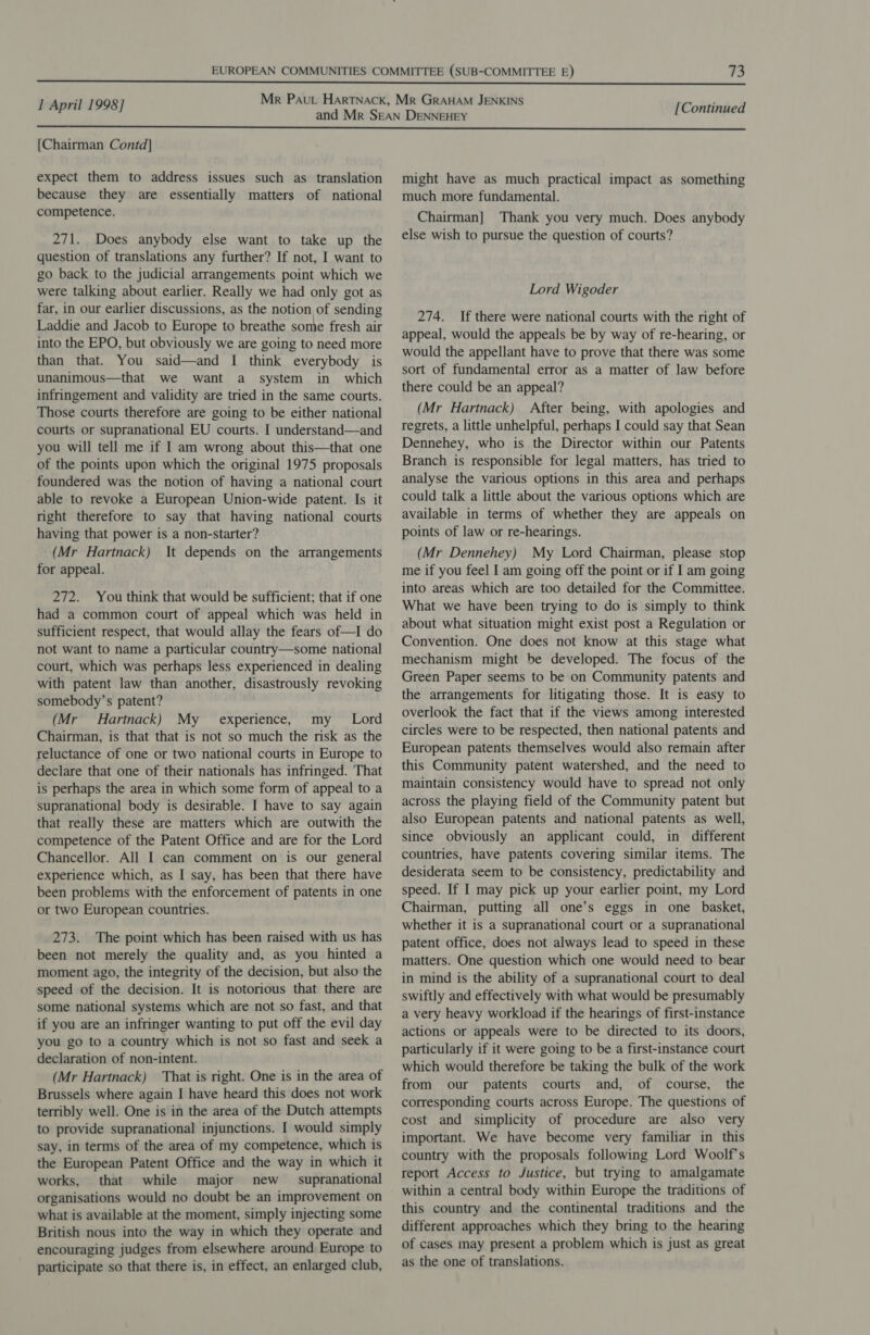  1 April 1998] [Continued  [Chairman Contd] expect them to address issues such as translation because they are essentially matters of national competence. 271. Does anybody else want to take up the question of translations any further? If not, I want to go back to the judicial arrangements point which we were talking about earlier. Really we had only got as far, in our earlier discussions, as the notion of sending Laddie and Jacob to Europe to breathe some fresh air into the EPO, but obviously we are going to need more than that. You said—and I think everybody is unanimous—that we want a system in which infringement and validity are tried in the same courts. Those courts therefore are going to be either national courts or supranational EU courts. I understand—and you will tell me if I am wrong about this—that one of the points upon which the original 1975 proposals foundered was the notion of having a national court able to revoke a European Union-wide patent. Is it right therefore to say that having national courts having that power is a non-starter? (Mr Hartnack) It depends on the arrangements for appeal. 272. You think that would be sufficient; that if one had a common court of appeal which was held in sufficient respect, that would allay the fears of—I do not want to name a particular country—some national court, which was perhaps less experienced in dealing with patent law than another, disastrously revoking somebody’s patent? (Mr Hartnack) My experience, my _ Lord Chairman, is that that is not so much the risk as the reluctance of one or two national courts in Europe to declare that one of their nationals has infringed. ‘That is perhaps the area in which some form of appeal to a supranational body is desirable. I have to say again that really these are matters which are outwith the competence of the Patent Office and are for the Lord Chancellor. All I can comment on is our general experience which, as I say, has been that there have been problems with the enforcement of patents in one or two European countries. 273. The point which has been raised with us has been not merely the quality and, as you hinted a moment ago, the integrity of the decision, but also the speed of the decision. It is notorious that there are some national systems which are not so fast, and that if you are an infringer wanting to put off the evil day you go to a country which is not so fast and seek a declaration of non-intent. (Mr Hartnack) That is right. One is in the area of Brussels where again I have heard this does not work terribly well. One is in the area of the Dutch attempts to provide supranational injunctions. I would simply say, in terms of the area of my competence, which is the European Patent Office and the way in which it works, that while major new _ supranational organisations would no doubt be an improvement on what is available at the moment, simply injecting some British nous into the way in which they operate and encouraging judges from elsewhere around Europe to participate so that there is, in effect, an enlarged club, might have as much practical impact as something much more fundamental. Chairman] Thank you very much. Does anybody else wish to pursue the question of courts? Lord Wigoder 274. If there were national courts with the right of appeal, would the appeals be by way of re-hearing, or would the appellant have to prove that there was some sort of fundamental error as a matter of law before there could be an appeal? (Mr Hartnack) After being, with apologies and regrets, a little unhelpful, perhaps I could say that Sean Dennehey, who is the Director within our Patents Branch is responsible for legal matters, has tried to analyse the various options in this area and perhaps could talk a little about the various options which are available in terms of whether they are appeals on points of law or re-hearings. (Mr Dennehey) My Lord Chairman, please stop me if you feel I am going off the point or if I am going into areas which are too detailed for the Committee. What we have been trying to do is simply to think about what situation might exist post a Regulation or Convention. One does not know at this stage what mechanism might be developed. The focus of the Green Paper seems to be on Community patents and the arrangements for litigating those. It is easy to overlook the fact that if the views among interested circles were to be respected, then national patents and European patents themselves would also remain after this Community patent watershed, and the need to maintain consistency would have to spread not only across the playing field of the Community patent but also European patents and national patents as well, since obviously an applicant could, in different countries, have patents covering similar items. The desiderata seem to be consistency, predictability and speed. If I may pick up your earlier point, my Lord Chairman, putting all one’s eggs in one basket, whether it is a supranational court or a supranational patent office, does not always lead to speed in these matters. One question which one would need to bear in mind is the ability of a supranational court to deal swiftly and effectively with what would be presumably a very heavy workload if the hearings of first-instance actions or appeals were to be directed to its doors, particularly if it were going to be a first-instance court which would therefore be taking the bulk of the work from our patents courts and, of course, the corresponding courts across Europe. The questions of cost and simplicity of procedure are also very important. We have become very familiar in this country with the proposals following Lord Woolf's report Access to Justice, but trying to amalgamate within a central body within Europe the traditions of this country and the continental traditions and the different approaches which they bring to the hearing of cases may present a problem which is just as great as the one of translations.