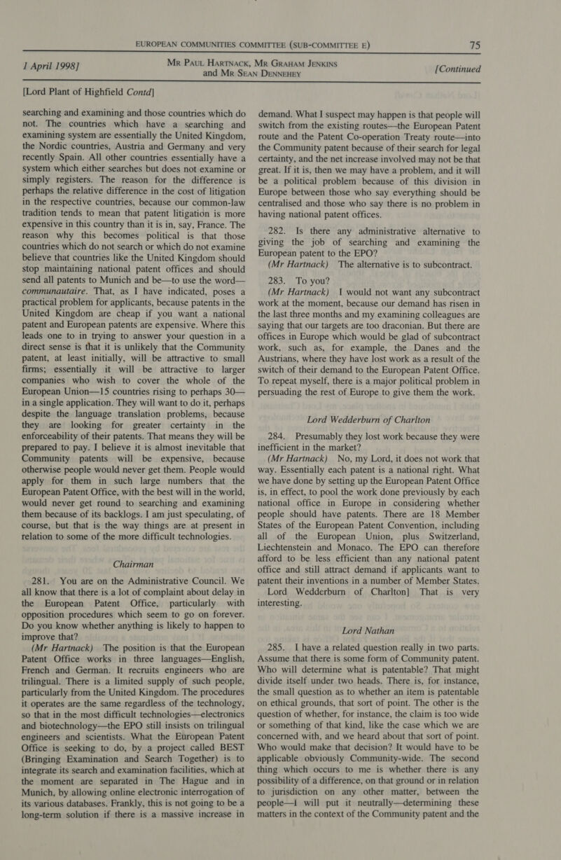 [Lord Plant of Highfield Contd] searching and examining and those countries which do not. The countries which have a searching and examining system are essentially the United Kingdom, the Nordic countries, Austria and Germany and very recently Spain. All other countries essentially have a system which either searches but does not examine or simply registers. The reason for the difference is perhaps the relative difference in the cost of litigation in the respective countries, because our common-law tradition tends to mean that patent litigation is more expensive in this country than it is in, say, France. The reason why this becomes political is that those countries which do not search or which do not examine believe that countries like the United Kingdom should stop maintaining national patent offices and should send all patents to Munich and be—to use the word— communautaire. That, as I have indicated, poses a practical problem for applicants, because patents in the United Kingdom are cheap if you want a national patent and European patents are expensive. Where this leads one to in trying to answer your question in a direct sense is that it is unlikely that the Community patent, at least initially, will be attractive to small firms; essentially it will be attractive to larger companies who wish to cover the whole of the European Union—15 countries rising to perhaps 30— in a single application. They will want to do it, perhaps despite the language translation problems, because they are looking for greater certainty in the enforceability of their patents. That means they will be prepared to pay. I believe it is almost inevitable that Community patents will be expensive, because otherwise people would never get them. People would apply for them in such large numbers that the European Patent Office, with the best will in the world, would never get round to searching and examining them because of its backlogs. I am just speculating, of course, but that is the way things are at present in relation to some of the more difficult technologies. Chairman 281. You are on the Administrative Council. We all know that there is a lot of complaint about delay in the European Patent Office, particularly with opposition procedures which seem to go on forever. Do you know whether anything is likely to happen to improve that? (Mr Hartnack) The position is that the European Patent Office works in three languages—English, French and German. It recruits engineers who are trilingual. There is a limited supply of such people, particularly from the United Kingdom. The procedures it operates are the same regardless of the technology, so that in the most difficult technologies—electronics and biotechnology—the EPO still insists on trilingual engineers and scientists. What the European Patent Office is seeking to do, by a project called BEST (Bringing Examination and Search Together) is to integrate its search and examination facilities, which at the moment are separated in The Hague and in Munich, by allowing online electronic interrogation of its various databases. Frankly, this is not going to be a long-term solution if there is a massive increase in demand. What I suspect may happen is that people will switch from the existing routes—the European Patent route and the Patent Co-operation Treaty route—into the Community patent because of their search for legal certainty, and the net increase involved may not be that great. If it is, then we may have a problem, and it will be a political problem because of this division in Europe between those who say everything should be centralised and those who say there is no problem in having national patent offices. 282. Is there any administrative alternative to giving the job of searching and examining the European patent to the EPO? (Mr Hartnack) The alternative is to subcontract. 283. To you? (Mr Hartnack) 1 would not want any subcontract work at the moment, because our demand has risen in the last three months and my examining colleagues are saying that our targets are too draconian. But there are offices in Europe which would be glad of subcontract work, such as, for example, the Danes and the Austrians, where they have lost work as a result of the switch of their demand to the European Patent Office. To repeat myself, there is a major political problem in persuading the rest of Europe to give them the work. Lord Wedderburn of Charlton 284. Presumably they lost work because they were inefficient in the market? (Mr Hartnack) No, my Lord, it does not work that way. Essentially each patent is a national right. What we have done by setting up the European Patent Office is, in effect, to pool the work done previously by each national office in Europe in considering whether people should have patents. There are 18 Member States of the European Patent Convention, including all of the European Union, plus Switzerland, Liechtenstein and Monaco. The EPO can therefore afford to be less efficient than any national patent office and still attract demand if applicants want to patent their inventions in a number of Member States. Lord Wedderburn of Charlton] That is very interesting. Lord Nathan 285. Ihave a related question really in two parts. Assume that there is some form of Community patent. Who will determine what is patentable? That might divide itself under two heads. There is, for instance, the small question as to whether an item is patentable on ethical grounds, that sort of point. The other is the question of whether, for instance, the claim is too wide or something of that kind, like the case which we are concerned with, and we heard about that sort of point. Who would make that decision? It would have to be applicable obviously Community-wide. The second thing which occurs to me is whether there is any possibility of a difference, on that ground or in relation to jurisdiction on any other matter, between the people—1 will put it neutrally—determining these matters in the context of the Community patent and the