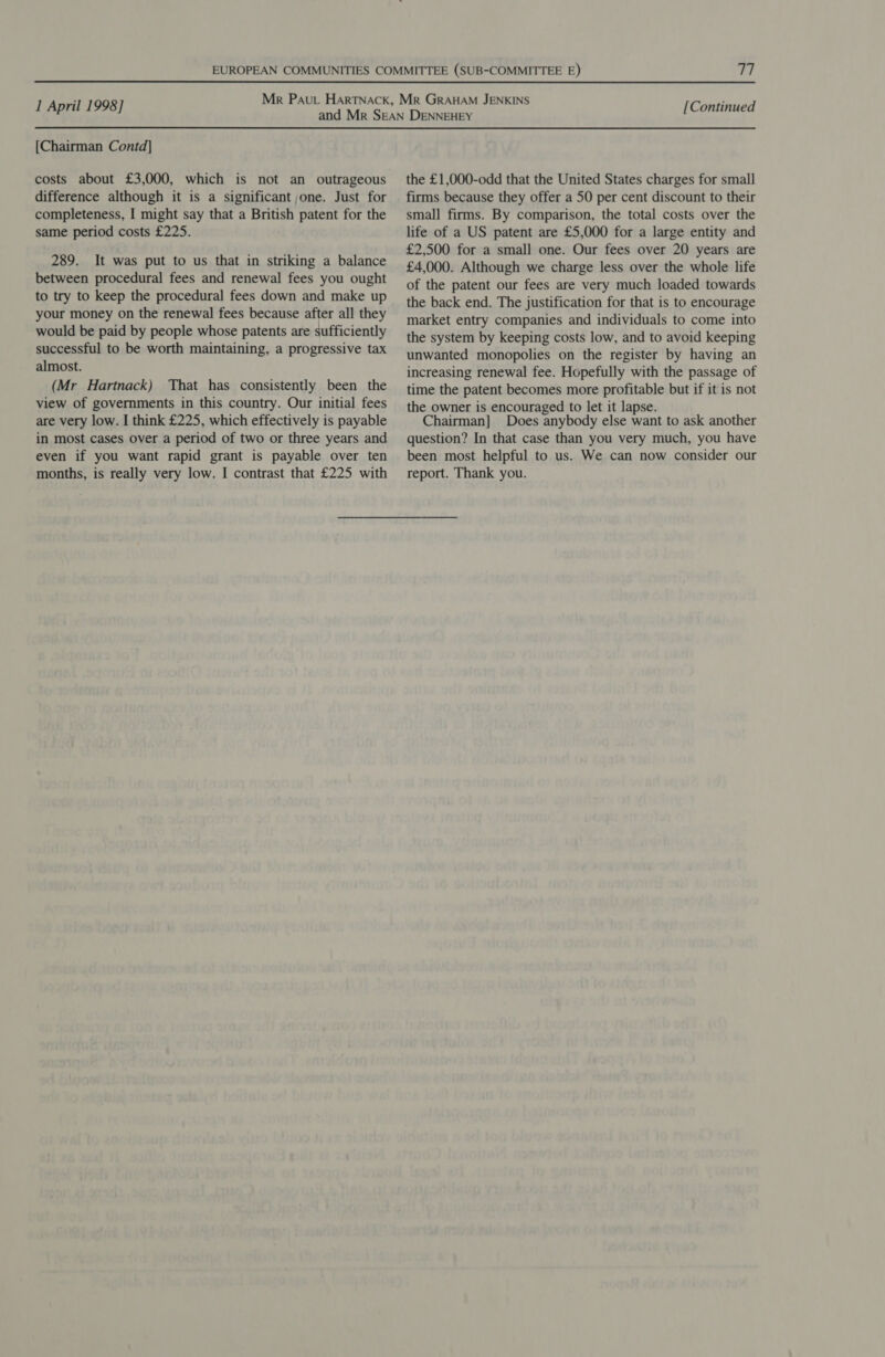 {Chairman Contd] costs about £3,000, which is not an outrageous difference although it is a significant one. Just for completeness, I might say that a British patent for the same period costs £225. 289. It was put to us that in striking a balance between procedural fees and renewal fees you ought to try to keep the procedural fees down and make up your money on the renewal fees because after all they would be paid by people whose patents are sufficiently successful to be worth maintaining, a progressive tax almost. (Mr Hartnack) That has consistently been the view of governments in this country. Our initial fees are very low. I think £225, which effectively is payable in most cases over a period of two or three years and even if you want rapid grant is payable over ten months, is really very low. I contrast that £225 with the £1,000-odd that the United States charges for small firms because they offer a 50 per cent discount to their small firms. By comparison, the total costs over the life of a US patent are £5,000 for a large entity and £2,500 for a small one. Our fees over 20 years are £4,000. Although we charge less over the whole life of the patent our fees are very much loaded towards the back end. The justification for that is to encourage market entry companies and individuals to come into the system by keeping costs low, and to avoid keeping unwanted monopolies on the register by having an increasing renewal fee. Hopefully with the passage of time the patent becomes more profitable but if it is not the owner is encouraged to let it lapse. Chairman] Does anybody else want to ask another question? In that case than you very much, you have been most helpful to us. We can now consider our report. Thank you.