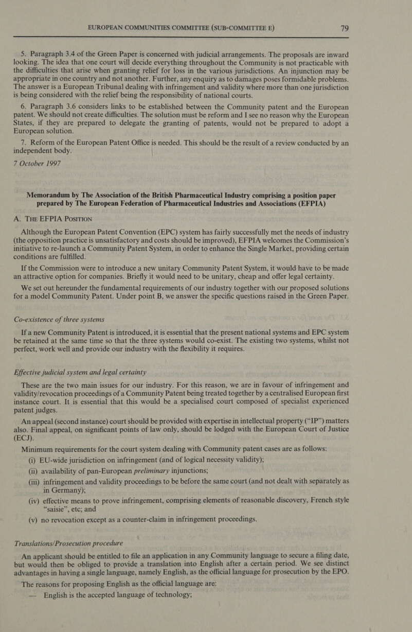  5. Paragraph 3.4 of the Green Paper is concerned with judicial arrangements. The proposals are inward looking. The idea that one court will decide everything throughout the Community is not practicable with the difficulties that arise when granting relief for loss in the various jurisdictions. An injunction may be appropriate in one country and not another. Further, any enquiry as to damages poses formidable problems. The answer is a European Tribunal dealing with infringement and validity where more than one jurisdiction is being considered with the relief being the responsibility of national courts. 6. Paragraph 3.6 considers links to be established between the Community patent and the European patent. We should not create difficulties. The solution must be reform and I see no reason why the European States, if they are prepared to delegate the granting of patents, would not be prepared to adopt a European solution. 7. Reform of the European Patent Office is needed. This should be the result of a review conducted by an independent body. 7 October 1997 Memorandum by The Association of the British Pharmaceutical Industry comprising a position paper prepared by The European Federation of Pharmaceutical Industries and Associations (EFPIA) A. THE EFPIA PosITION Although the European Patent Convention (EPC) system has fairly successfully met the needs of industry (the opposition practice is unsatisfactory and costs should be improved), EFPIA welcomes the Commission’s initiative to re-launch a Community Patent System, in order to enhance the Single Market, providing certain conditions are fulfilled. If the Commission were to introduce a new unitary Community Patent System, it would have to be made an attractive option for companies. Briefly it would need to be unitary, cheap and offer legal certainty. We set out hereunder the fundamental requirements of our industry together with our proposed solutions for a model Community Patent. Under point B, we answer the specific questions raised in the Green Paper. Co-existence of three systems If anew Community Patent is introduced, it is essential that the present national systems and EPC system be retained at the same time so that the three systems would co-exist. The existing two systems, whilst not perfect, work well and provide our industry with the flexibility it requires. Effective judicial system and legal certainty These are the two main issues for our industry. For this reason, we are in favour of infringement and validity/revocation proceedings of a Community Patent being treated together by a centralised European first instance court. It is essential that this would be a specialised court composed of specialist experienced patent judges. An appeal (second instance) court should be provided with expertise in intellectual property (“IP”) matters also. Final appeal, on significant points of law only, should be lodged with the European Court of Justice (ECJ). Minimum requirements for the court system dealing with Community patent cases are as follows: (i) EU-wide jurisdiction on infringement (and of logical necessity validity); (ii) availability of pan-European preliminary injunctions; (iii) infringement and validity proceedings to be before the same court (and not dealt with separately as in Germany); (iv) effective means to prove infringement, comprising elements of reasonable discovery, French style “saisie”, etc; and (v) no revocation except as a counter-claim in infringement proceedings. Translations/Prosecution procedure An applicant should be entitled to file an application in any Community language to secure a filing date, but would then be obliged to provide a translation into English after a certain period. We see distinct advantages in having a single language, namely English, as the official language for prosecution by the EPO. The reasons for proposing English as the official language are: — English is the accepted language of technology;