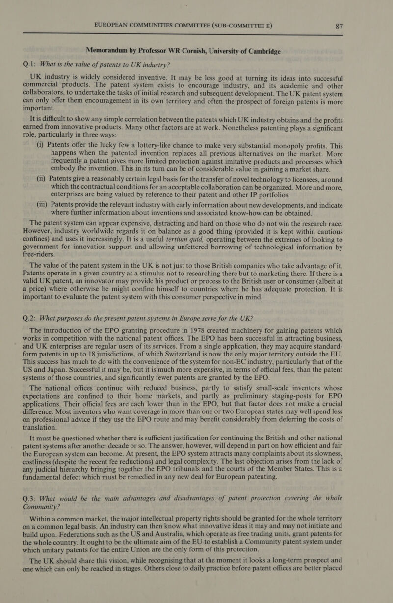 Memorandum by Professor WR Cornish, University of Cambridge Q.1: What is the value of patents to UK industry? UK industry is widely considered inventive. It may be less good at turning its ideas into successful commercial products. The patent system exists to encourage industry, and its academic and other collaborators, to undertake the tasks of initial research and subsequent development. The UK patent system can only offer them encouragement in its own territory and often the prospect of foreign patents is more important. It is difficult to show any simple correlation between the patents which UK industry obtains and the profits earned from innovative products. Many other factors are at work. Nonetheless patenting plays a significant role, particularly in three ways: (i) Patents offer the lucky few a lottery-like chance to make very substantial monopoly profits. This happens when the patented invention replaces all previous alternatives on the market. More frequently a patent gives more limited protection against imitative products and processes which embody the invention. This in its turn can be of considerable value in gaining a market share. (i) Patents give a reasonably certain legal basis for the transfer of novel technology to licensees, around which the contractual conditions for an acceptable collaboration can be organized. More and more, enterprises are being valued by reference to their patent and other IP portfolios. (ili) Patents provide the relevant industry with early information about new developments, and indicate where further information about inventions and associated know-how can be obtained. The patent system can appear expensive, distracting and hard on those who do not win the research race. However, industry worldwide regards it on balance as a good thing (provided it is kept within cautious confines) and uses it increasingly. It is a useful tertium quid, operating between the extremes of looking to government for innovation support and allowing unfettered borrowing of technological information by free-riders. The value of the patent system in the UK is not just to those British companies who take advantage of it. Patents operate in a given country as a stimulus not to researching there but to marketing there. If there is a valid UK patent, an innovator may provide his product or process to the British user or consumer (albeit at a price) where otherwise he might confine himself to countries where he has adequate protection. It is important to evaluate the patent system with this consumer perspective in mind. Q.2: What purposes do the present patent systems in Europe serve for the UK? The introduction of the EPO granting procedure in 1978 created machinery for gaining patents which works in competition with the national patent offices. The EPO has been successful in attracting business, and UK enterprises are regular users of its services. From a single application, they may acquire standard- form patents in up to 18 jurisdictions, of which Switzerland is now the only major territory outside the EU. This success has much to do with the convenience of the system for non-EC industry, particularly that of the US and Japan. Successful it may be, but it is much more expensive, in terms of official fees, than the patent systems of those countries, and significantly fewer patents are granted by the EPO. The national offices continue with reduced business, partly to satisfy small-scale inventors whose expectations are confined to their home markets, and partly as preliminary staging-posts for EPO applications. Their official fees are each lower than in the EPO, but that factor does not make a crucial difference. Most inventors who want coverage in more than one or two European states may well spend less on professional advice if they use the EPO route and may benefit considerably from deferring the costs of translation. It must be questioned whether there is sufficient justification for continuing the British and other national patent systems after another decade or so. The answer, however, will depend in part on how efficient and fair the European system can become. At present, the EPO system attracts many complaints about its slowness, costliness (despite the recent fee reductions) and legal complexity. The last objection arises from the lack of any judicial hierarchy bringing together the EPO tribunals and the courts of the Member States. This is a fundamental defect which must be remedied in any new deal for European patenting. Q.3: What would be the main advantages and disadvantages of patent protection covering the whole Community? Within a common market, the major intellectual property rights should be granted for the whole territory on a common legal basis. An industry can then know what innovative ideas it may and may not initiate and build upon. Federations such as the US and Australia, which operate as free trading units, grant patents for the whole country. It ought to be the ultimate aim of the EU to establish a Community patent system under which unitary patents for the entire Union are the only form of this protection. The UK should share this vision, while recognising that at the moment it looks a long-term prospect and one which can only be reached in stages. Others close to daily practice before patent offices are better placed