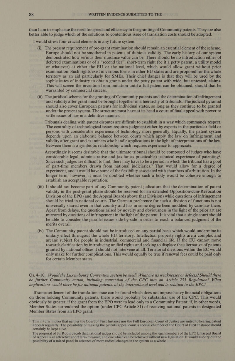 (i) (ii) (iii) (iv) The present requirement of pre-grant examination should remain an essential element of the scheme. Europe should not be smothered in patents of dubious validity. The early history of our system demonstrated how serious their nuisance value can be. There should be no introduction either of deferred examinations or of a “second tier”, short-term right (be it a petty patent, a utility model or whatever) at either the EU or the national level, which would allow grant without prior examination. Such rights exist in various forms in other EU states and are proposed for the whole territory as an aid particularly for SMEs. Their chief danger is that they will be used by the sophisticates of industry to obtain grants under the petty patent with wide, but untested, claims. This will screen the invention from imitation until a full patent can be obtained, should that be warranted by commercial success. The juridical scheme for the granting of Community patents and the determination of infringement and validity after grant must be brought together in a hierarchy of tribunals. The judicial pyramid should also cover European patents for individual states, so long as they continue to be granted under the present system. The structure must have at its head a court of final appeal with power to settle issues of law in a definitive manner. Tribunals dealing with patent disputes are difficult to establish in a way which commands respect. The centrality of technological issues requires judgment either by experts in the particular field or persons with considerable experience of technology more generally. Equally, the patent system depends upon an elaborate balance between courts which apply the law on infringement and validity after grant and examiners who handle applications in the light of interpretations of the law. Between them is a symbiotic relationship which requires experience to appreciate. Accordingly it seems desirable that the ultimate tribunal should be composed of judges who have considerable legal, administrative and (as far as practicable) technical experience of patenting’. Since such judges are difficult to find, there may have to be a period in which the tribunal has a pool of part-time members drawn from national judiciaries.* That would allow for a degree of experiment, and it would have some of the flexibility associated with chambers of arbitration. In the longer term, however, it must be doubted whether such a body would be cohesive enough to establish an acceptable reputation. It should not become part of any Community patent judicature that the determination of patent validity in the post-grant phase should be reserved for an extended Opposition-cum-Revocation Division of the EPO (and the Appeal Boards above that Division) while questions of infringement should be tried in national courts. The German preference for such a division of functions is not universally shared even in that country and has in some degree been modified by case-law there. Apart from delays, the questions raised by novelty and obviousness in the light of the prior art are mirrored by questions of infringement in the light of the patent. It is vital that a single court should be able to consider the parallel issues side-by-side in order to reach a balanced judgment of the merits overall. The Community patent should not be introduced on any partial basis which would undermine its unitary effect througout the whole EU territory. Intellectual property rights are a complex and arcane subject for people in industrial, commercial and financial life. If the EU cannot move towards clarification by introducing unified rights and seeking to displace the alternative of patents granted by national offices it should not intervene at all. Territorial divisions within the EC would only make for further complications. This would equally be true if renewal fees could be paid only for certain Member states.