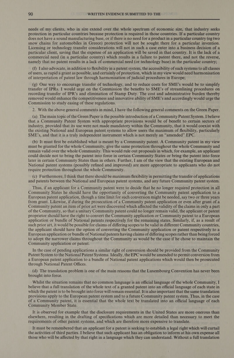 needs of my clients, who in size extend over the whole spectrum of economic size, that industry seeks protection in particular countries because protection is required in those countries. If a particular country does not have a sound manufacturing base, or if there is no need for a product in a particular country (eg two snow chains for automobiles in Greece) protection will not be sought there for a particular invention. Licensing or technology transfer considerations will not in such a case enter into a business decision of a particular client, saving that the expense of an application will be saved in that country. It is the lack of a commercial need (in a particular country) which results in a failure to patent there, and not the reverse, namely that no patent results in a lack of commercial need (or technology base) in the particular country; (f) Lalso advocate, in addition to flexibility in a patent system, the accessibility of such systems to all classes of users, as rapid a grant as possible, and certainly of protection, which in my view would need harmonisation of interpretation of patent law through harmonisation of judicial procedures in Europe; (g) One way to encourage transfer of technology, and to reduce costs for SME’s would be to simplify transfer of IPRs. I would urge on the Commission the benefits to SME’s of streamlining procedures on recording transfer of IPR’s and elimination of Stamp Duty. The cost and administrative burden thereby removed would enhance the competitiveness and innovative ability of SME’s and accordingly would urge the Commission to study easing of these regulations. 2. With the above general comments in mind, I have the following general comments on the Green Paper. (a) The main topic of the Green Paper is the possible introduction of a Community Patent System. I believe that a Community Patent System with appropriate provisions would be of benefit to certain sectors of industry, provided that its use were not made mandatory within the Community, that it would coexist with the existing National and European patent systems to allow users the maximum of flexibility, particularly SME’s, and that it is a truly independent instrument which is not merely an “amended” EPC. (b) It must first be established what is meant by a Community patent. A Community patent in my view must be granted for the whole Community, give the same protection throughout the whole Community and remain valid over the whole Community. This would rule out proposals in which, for example, an applicant could decide not to bring the patent into force in certain Community States or bring the patent into force later in certain Community States than in others. Further, I am of the view that the existing European and National patent systems (possibly refined and improved) are more appropriate to applicants who do not require protection throughout the whole Community. (c) Furthermore, I think that there should be maximum flexibility in permitting the transfer of applications and patents between the National and European patent systems, and any future Community patent system. Thus, if an applicant for a Community patent were to decide that he no longer required protection in all Community States he should have the opportunity of converting the Community patent application to a European patent application, though a time limit for such conversion might be needed, say two or three years from grant. Likewise, if during the prosecution of a Community patent application or even after grant of a Community patent an item of prior art were discovered which affected the validity of the claims in only a part of the Community, so that a unitary Community patent could no longer remain valid, the applicant or patent proprietor should have the right to convert the Community application or Community patent to a European application or bundle of National patents respectively for the remaining states. Similarly, if, as a result of such prior art, it would be possible for claims of differing scopes to be valid in different Community countries, the applicant should have the option of converting the Community application or patent respectively to a European application or bundle of National patents having claims of differing scopes rather than being forced to adopt the narrower claims throughout the Community as would be the case if he chose to maintain the Community application or patent. In the case of pending applications a similar right of conversion should be provided from the Community Patent System to the National Patent Systems. Ideally, the EPC would be amended to permit conversion from a European patent application to a bundle of National patent applications which would then be prosecuted through National Patent Offices. (d) The translation problem is one of the main reasons that the Luxembourg Convention has never been brought into force. Whilst the situation remains that no common language is an official language of the whole Community, I believe that a full translation of the whole text of a granted patent into an official language of each state in which the patent is to be brought into force will remain essential. It is also important that the same translation provisions apply to the European patent system and to a future Community patent system. Thus, in the case of a Community patent, it is essential that the whole text be translated into an official language of each Community Member State. It is observed for example that the disclosure requirements in the United States are more onerous than elsewhere, resulting in the drafting of specifications which are more detailed than necessary to meet the requirements of other patent systems, and which are therefore more expensive to translate. It must be remembered that an applicant for a patent is seeking to establish a legal right which will curtail the activities of third parties. I believe that such applicant has an obligation to inform at his own expense all those who will be affected by that right in a language which they can understand. Without a full translation