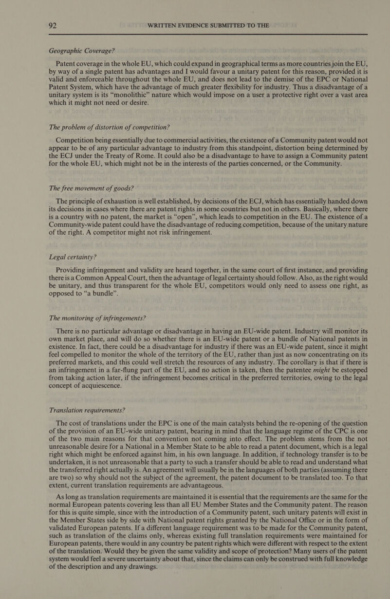 Geographic Coverage? Patent coverage in the whole EU, which could expand in geographical terms as more countries join the EU, by way of a single patent has advantages and I would favour a unitary patent for this reason, provided it is valid and enforceable throughout the whole EU, and does not lead to the demise of the EPC or National Patent System, which have the advantage of much greater flexibility for industry. Thus a disadvantage of a unitary system is its “monolithic” nature which would impose on a user a protective right over a vast area which it might not need or desire. The problem of distortion of competition? Competition being essentially due to commercial activities, the existence of a Community patent would not appear to be of any particular advantage to industry from this standpoint, distortion being determined by the ECJ under the Treaty of Rome. It could also be a disadvantage to have to assign a Community patent for the whole EU, which might not be in the interests of the parties concerned, or the Community. The free movement of goods? © The principle of exhaustion is well established, by decisions of the ECJ, which has essentially handed down its decisions in cases where there are patent rights in some countries but not in others. Basically, where there is a country with no patent, the market is “open”, which leads to competition in the EU. The existence of a Community-wide patent could have the disadvantage of reducing competition, because of the unitary nature of the right. A competitor might not risk infringement. Legal certainty? Providing infringement and validity are heard together, in the same court of first instance, and providing there isa Common Appeal Court, then the advantage of legal certainty should follow. Also, as the right would be unitary, and thus transparent for the whole EU, competitors would only need to assess one right, as opposed to “a bundle”. The monitoring of infringements? There is no particular advantage or disadvantage in having an EU-wide patent. Industry will monitor its own market place, and will do so whether there is an EU-wide patent or a bundle of National patents in existence. In fact, there could be a disadvantage for industry if there was an EU-wide patent, since it might feel compelled to monitor the whole of the territory of the EU, rather than just as now concentrating on its preferred markets, and this could well stretch the resources of any industry. The corollary is that if there is an infringement in a far-flung part of the EU, and no action is taken, then the patentee might be estopped from taking action later, if the infringement becomes critical in the preferred territories, owing to the legal concept of acquiescence. Translation requirements? The cost of translations under the EPC is one of the main catalysts behind the re-opening of the question of the provision of an EU-wide unitary patent, bearing in mind that the language regime of the CPC is one of the two main reasons for that convention not coming into effect. The problem stems from the not unreasonable desire for a National in a Member State to be able to read a patent document, which is a legal right which might be enforced against him, in his own language. In addition, if technology transfer is to be undertaken, it is not unreasonable that a party to such a transfer should be able to read and understand what the transferred right actually is. An agreement will usually be in the languages of both parties (assuming there are two) so why should not the subject of the agreement, the patent document to be translated too. To that extent, current translation requirements are advantageous. As long as translation requirements are maintained it is essential that the requirements are the same for the normal European patents covering less than all EU Member States and the Community patent. The reason for this is quite simple, since with the introduction of a Community patent, such unitary patents will exist in the Member States side by side with National patent rights granted by the National Office or in the form of validated European patents. If a different language requirement was to be made for the Community patent, such as translation of the claims only, whereas existing full translation requirements were maintained for European patents, there would in any country be patent rights which were different with respect to the extent of the translation. Would they be given the same validity and scope of protection? Many users of the patent system would feel a severe uncertainty about that, since the claims can only be construed with full knowledge of the description and any drawings.