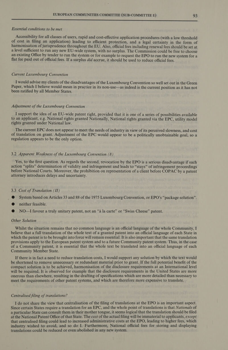 Sot eaten 7 ta Se OE BRS SSO eI OU a SS ER ey IE ae Essential conditions to be met Accessibility for all classes of users, rapid and cost-effective application procedures (with a low threshold of cost in filing an application) leading to efficient protection, and a legal certainty in the form of harmonisation of jurisprudence throughout the EU. Also, official fees including renewal fees should be set at a level sufficient to run any new EU-wide system, with no surplus. The Commission could be free to choose an existing Office by tender to run the system or for example to request the EPO to run the new system for a flat fee paid out of official fees. If a surplus did accrue, it should be used to reduce official fees. Current Luxembourg Convention I would advise my clients of the disadvantages of the Luxembourg Convention so well set out in the Green Paper, which I believe would mean in practice in its non-use—as indeed is the current position as it has not been ratified by all Member States. Adjustment of the Luxembourg Convention I support the idea of an EU-wide patent right, provided that it is one of a series of possibilities available to an applicant, e.g. National rights granted Nationally, National rights granted via the EPC, utility model rights granted under National law. The current EPC does not appear to meet the needs of industry in view of its perceived slowness, and cost of translation on grant. Adjustment of the EPC would appear to be a politically unobtainable goal, so a regulation appears to be the only option. 3.2 Apparent Weakness of the Luxembourg Convention (8) Yes, to the first question. As regards the second, revocation by the EPO is a serious disadvantage if such action “splits” determination of validity and infringement and leads to “stays” of infringement proceedings before National Courts. Moreover, the prohibition on representation of a client before COPAC by a patent attorney introduces delays and uncertainty. 3.3 Cost of Translation (IT) @ System based on Articles 33 and 88 of the 1975 Luxembourg Convention, or EPO’s “package solution”. @ neither feasible. @ NO—I favour a truly unitary patent, not an “a la carte” or “Swiss Cheese” patent. Other Solution Whilst the situation remains that no common language is an official language of the whole Community, I believe that a full translation of the whole text of a granted patent into an official language of each State in which the patent is to be brought into force will remain essential. It is also important that the same translation provisions apply to the European patent system and to a future Community patent system. Thus, in the case of a Community patent, it is essential that the whole text be translated into an official language of each Community Member State. If there is in fact a need to reduce translation costs, I would support any solution by which the text would be shortened to remove unnecessary or redundant material prior to grant. If the full potential benefit of the compact solution is to be achieved, harmonisation of the disclosure requirements at an International level will be required. It is observed for example that the disclosure requirements in the United States are more onerous than elsewhere, resulting in the drafting of specifications which are more detailed than necessary to meet the requirements of other patent systems, and which are therefore more expensive to translate. Centralised filing of translations? I do not share the view that centralisation of the filing of translations at the EPO is an important aspect. Since certain States require a translation for an EPC, and the whole point of translations is that Nationals of a particular State can consult them in their mother tongue, it seems logical that the translation should be filed at the National Patent Office of that State. The cost of the actual filing will be immaterial to applicants, except that centralised filing could lead to increased administrative costs at the EPO, leading to higher fees, which industry wished to avoid, and so do I. Furthermore, National official fees for storing and displaying translations could be reduced or even abolished in any new system.