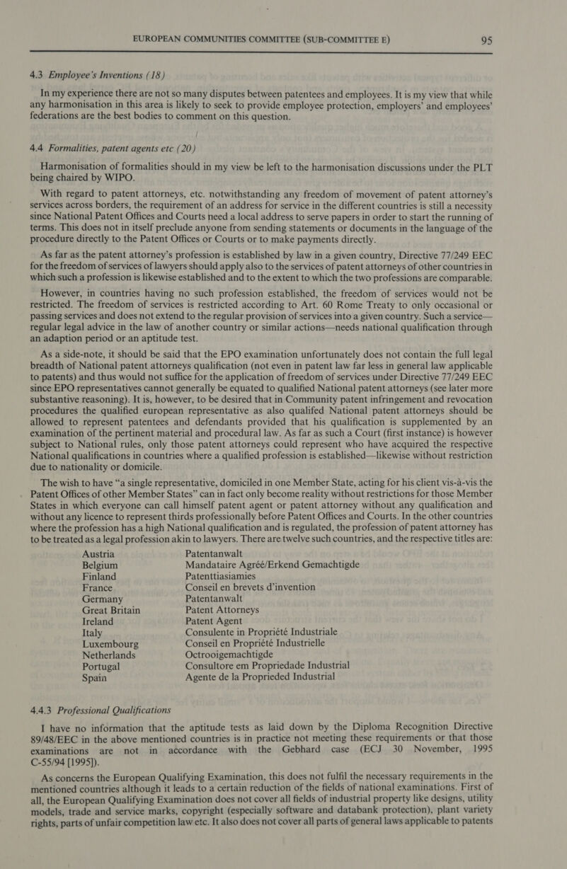 rr 4.3, Employee’s Inventions (18) In my experience there are not so many disputes between patentees and employees. It is my view that while any harmonisation in this area is likely to seek to provide employee protection, employers’ and employees’ federations are the best bodies to comment on this question. 4.4 Formalities, patent agents etc (20) Harmonisation of formalities should in my view be left to the harmonisation discussions under the PLT being chaired by WIPO. With regard to patent attorneys, etc. notwithstanding any freedom of movement of patent attorney’s services across borders, the requirement of an address for service in the different countries is still a necessity since National Patent Offices and Courts need a local address to serve papers in order to start the running of terms. This does not in itself preclude anyone from sending statements or documents in the language of the procedure directly to the Patent Offices or Courts or to make payments directly. As far as the patent attorney’s profession is established by law in a given country, Directive 77/249 EEC for the freedom of services of lawyers should apply also to the services of patent attorneys of other countries in which such a profession is likewise established and to the extent to which the two professions are comparable. However, in countries having no such profession established, the freedom of services would not be restricted. The freedom of services is restricted according to Art. 60 Rome Treaty to only occasional or passing services and does not extend to the regular provision of services into a given country. Such a service— regular legal advice in the law of another country or similar actions—needs national qualification through an adaption period or an aptitude test. As a side-note, it should be said that the EPO examination unfortunately does not contain the full legal breadth of National patent attorneys qualification (not even in patent law far less in general law applicable to patents) and thus would not suffice for the application of freedom of services under Directive 77/249 EEC since EPO representatives cannot generally be equated to qualified National patent attorneys (see later more substantive reasoning). It is, however, to be desired that in Community patent infringement and revocation procedures the qualified european representative as also qualifed National patent attorneys should be allowed to represent patentees and defendants provided that his qualification is supplemented by an examination of the pertinent material and procedural law. As far as such a Court (first instance) is however subject to National rules, only those patent attorneys could represent who have acquired the respective National qualifications in countries where a qualified profession is established—likewise without restriction due to nationality or domicile. The wish to have “a single representative, domiciled in one Member State, acting for his client vis-a-vis the Patent Offices of other Member States” can in fact only become reality without restrictions for those Member States in which everyone can call himself patent agent or patent attorney without any qualification and without any licence to represent thirds professionally before Patent Offices and Courts. In the other countries where the profession has a high National qualification and is regulated, the profession of patent attorney has to be treated as a legal profession akin to lawyers. There are twelve such countries, and the respective titles are: Austria Patentanwalt Belgium Mandataire Agréé/Erkend Gemachtigde Finland Patenttiasiamies France Conseil en brevets d’invention Germany Patentanwalt Great Britain Patent Attorneys Ireland Patent Agent Italy Consulente in Propriété Industriale Luxembourg Conseil en Propriété Industrielle Netherlands Octrooigemachtigde Portugal Consultore em Propriedade Industrial Spain Agente de la Proprieded Industrial 4.4.3 Professional Qualifications I have no information that the aptitude tests as laid down by the Diploma Recognition Directive 89/48/EEC in the above mentioned countries is in practice not meeting these requirements or that those examinations are not in accordance with the Gebhard case (ECJ 30 November, 1995 C-55/94 [1995]). As concerns the European Qualifying Examination, this does not fulfil the necessary requirements in the mentioned countries although it leads to a certain reduction of the fields of national examinations. First of all, the European Qualifying Examination does not cover all fields of industrial property like designs, utility models, trade and service marks, copyright (especially software and databank protection), plant variety rights, parts of unfair competition law etc. It also does not cover all parts of general laws applicable to patents