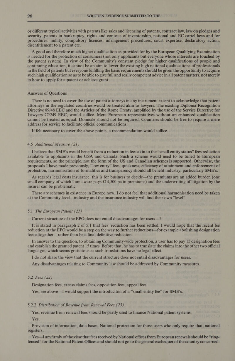 or different typical activities with patents like sales and licensing of patents, contract law, law on pledges and security, patents in bankruptcy, rights and contests of inventorship, national and EC cartel laws and for procedures: nullity, compulsory licences, infringement procedures, court expertise, declaratory action, disentitlement to a patent etc. A good and therefore much higher qualification as provided for by the European Qualifying Examination is needed for the protection of consumers (not only applicants but everyone whose interests are touched by the patent system). In view of the Community’s constant pledge for higher qualifications of people and continuing education, it cannot be an aim to lower the existing high national qualifications of professionals in the field of patents but everyone fulfilling the basic requirements should be given the opportunity to acquire such high qualification so as to be able to give full and really competent advice in all patent matters, not merely in how to apply for a patent or achieve grant. Answers of Questions There is no need to cover the use of patent attorneys in any instrument except to acknowledge that patent attorneys in the regulated countries would be treated akin to lawyers. The existing Diploma Recognition Directive 89/48 EEC and the Articles of the Rome Treaty, amplified by the use of the Service Directive for Lawyers 77/249 EEC, would suffice. Mere European representatives without an enhanced qualification cannot be treated as equal. Domicile should not be required. Countries should be free to require a mere address for service to facilitate official communications. If felt necessary to cover the above points, a recommendation would suffice. 4.5 Additional Measure (21) I believe that SME’s would benefit from a reduction in fees akin to the “small entity status” fees reduction available to applicants in the USA and Canada. Such a scheme would need to be tuned to European requirements, so the principle, not the form of the US and Canadian schemes is supported. Otherwise, the proposals I have made previously, “low entry” fees, quickness, efficiency of attainment and enforcement of protection, harmonisation of formalities and transparency should all benefit industry, particularly SME’s. As regards legal costs insurance, this is for business to decide—the premiums are an added burden (one small company of which I am aware pays £14,500 pa in premiums) and the underwriting of litigation by the insurer can be problematic. There are schemes in existence in Europe now. I do not feel that additional harmonisation need be taken at the Community level—industry and the insurance industry will find their own “level”. 5.1 The European Patent (21) Current structure of the EPO does not entail disadvantages for users ...? It is stated in paragraph 2 of 5.1 that fees’ reduction has been settled. I would hope that the recent fee reduction at the EPO would be a step on the way to further reductions—for example abolishing designation fees altogether—rather than be a final definitive reduction. In answer to the question, to obtaining Community-wide protection, a user has to pay 15 designation fees and establish the granted patent 15 times. Before that, he has to translate the claims into the other two official languages, which seems gratuitous as such translations have no legal effect. I do not share the view that the current structure does not entail disadvantages for users. Any disadvantages relating to Community law should be addressed by Community measures. 5.2 Fees (22) Designation fees, excess claims fees, opposition fees, appeal fees. Yes, see above—I would support the introduciton of a “small entity fee” for SME’s. 5.2.2 Distribution of Revenue from Renewal Fees (23) Yes, revenue from renewal fees should be partly used to finance National patent systems. Tes, Provision of information, data bases, National protection for those users who only require that, national registers. Yes—I am firmly of the view that fees received by National offices from European renewals should be “ring- fenced” for the National Patent Offices and should not go to the general exchequer of the country concerned.