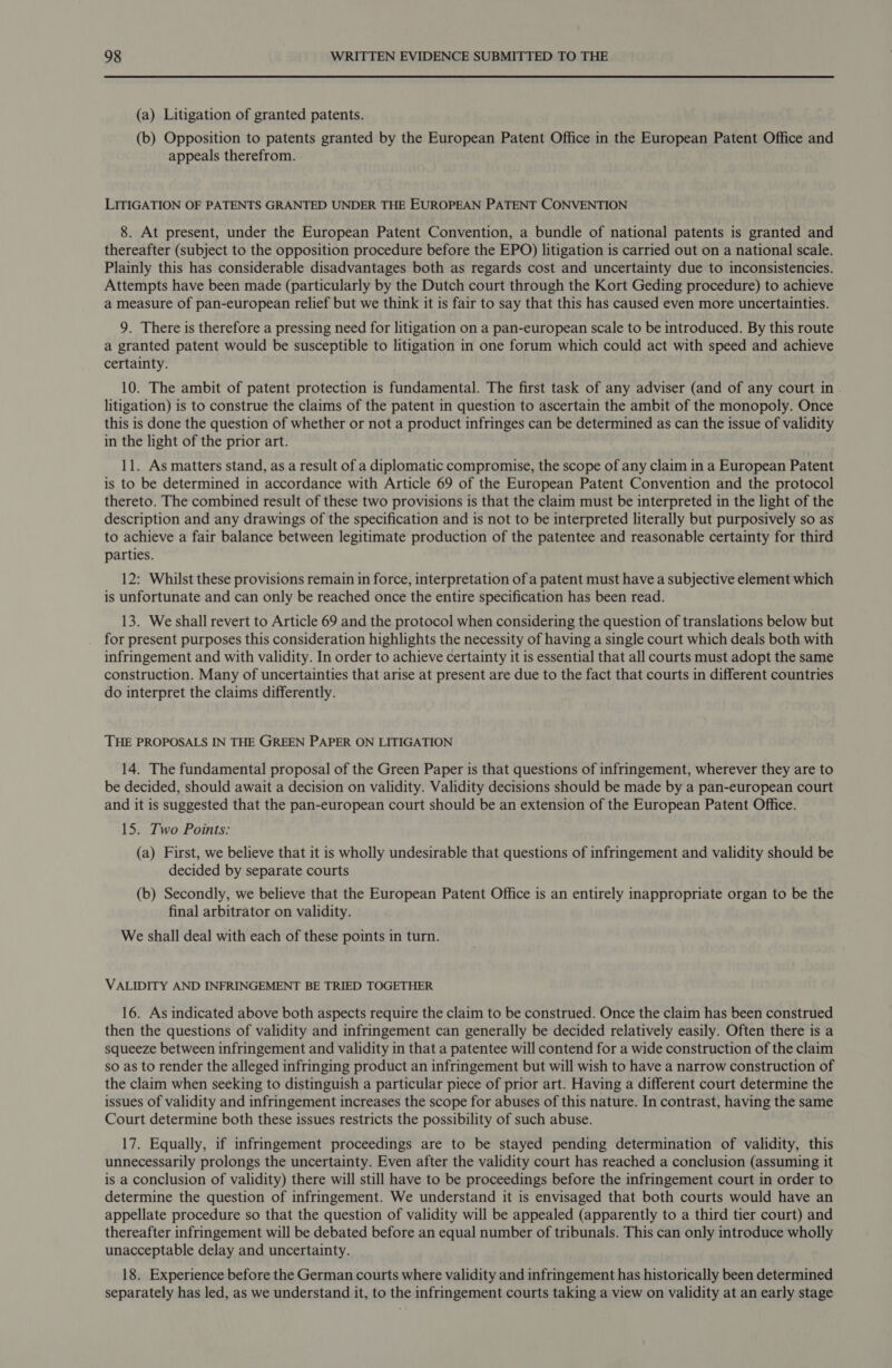 (a) Litigation of granted patents. (b) Opposition to patents granted by the European Patent Office in the European Patent Office and appeals therefrom. LITIGATION OF PATENTS GRANTED UNDER THE EUROPEAN PATENT CONVENTION 8. At present, under the European Patent Convention, a bundle of national patents is granted and thereafter (subject to the opposition procedure before the EPO) litigation is carried out on a national scale. Plainly this has considerable disadvantages both as regards cost and uncertainty due to inconsistencies. Attempts have been made (particularly by the Dutch court through the Kort Geding procedure) to achieve a measure of pan-european relief but we think it is fair to say that this has caused even more uncertainties. 9. There is therefore a pressing need for litigation on a pan-european scale to be introduced. By this route a granted patent would be susceptible to litigation in one forum which could act with speed and achieve certainty. 10. The ambit of patent protection is fundamental. The first task of any adviser (and of any court in litigation) is to construe the claims of the patent in question to ascertain the ambit of the monopoly. Once this is done the question of whether or not a product infringes can be determined as can the issue of validity in the light of the prior art. 11. As matters stand, as a result of a diplomatic compromise, the scope of any claim in a European Patent is to be determined in accordance with Article 69 of the European Patent Convention and the protocol thereto. The combined result of these two provisions is that the claim must be interpreted in the light of the description and any drawings of the specification and is not to be interpreted literally but purposively so as to achieve a fair balance between legitimate production of the patentee and reasonable certainty for third parties. 12: Whilst these provisions remain in force, interpretation of a patent must have a subjective element which is unfortunate and can only be reached once the entire specification has been read. 13. We shall revert to Article 69 and the protocol when considering the question of translations below but for present purposes this consideration highlights the necessity of having a single court which deals both with infringement and with validity. In order to achieve certainty it is essential that all courts must adopt the same construction. Many of uncertainties that arise at present are due to the fact that courts in different countries do interpret the claims differently. THE PROPOSALS IN THE GREEN PAPER ON LITIGATION 14. The fundamental proposal of the Green Paper is that questions of infringement, wherever they are to be decided, should await a decision on validity. Validity decisions should be made by a pan-european court and it is suggested that the pan-european court should be an extension of the European Patent Office. 15. Two Points: (a) First, we believe that it is wholly undesirable that questions of infringement and validity should be decided by separate courts (b) Secondly, we believe that the European Patent Office is an entirely inappropriate organ to be the final arbitrator on validity. We shall deal with each of these points in turn. VALIDITY AND INFRINGEMENT BE TRIED TOGETHER 16. As indicated above both aspects require the claim to be construed. Once the claim has been construed then the questions of validity and infringement can generally be decided relatively easily. Often there is a squeeze between infringement and validity in that a patentee will contend for a wide construction of the claim so as to render the alleged infringing product an infringement but will wish to have a narrow construction of the claim when seeking to distinguish a particular piece of prior art. Having a different court determine the issues of validity and infringement increases the scope for abuses of this nature. In contrast, having the same Court determine both these issues restricts the possibility of such abuse. 17. Equally, if infringement proceedings are to be stayed pending determination of validity, this unnecessarily prolongs the uncertainty. Even after the validity court has reached a conclusion (assuming it is a conclusion of validity) there will still have to be proceedings before the infringement court in order to determine the question of infringement. We understand it is envisaged that both courts would have an appellate procedure so that the question of validity will be appealed (apparently to a third tier court) and thereafter infringement will be debated before an equal number of tribunals. This can only introduce wholly unacceptable delay and uncertainty. 18. Experience before the German courts where validity and infringement has historically been determined separately has led, as we understand it, to the infringement courts taking a view on validity at an early stage