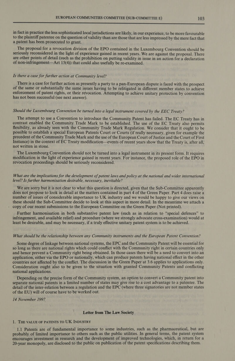 oo eee in fact in practice the less sophisticated local jurisdictions are likely, in our experience, to be more favourable to the plaintiff patentee on the question of validity than are those that are less impressed by the mere fact that a patent has been prosecuted to grant. The proposal for a revocation division of the EPO contained in the Luxembourg Convention should be seriously reconsidered in the light of experience gained in recent years. We are against the proposal. There are other points of detail (such as the prohibition on putting validity in issue in an action for a declaration of non-infringement—Art 15(4)) that could also usefully be re-examined. Is there a case for further action at Community level? There is a case for further action as presently a party to a pan-European dispute is faced with the prospect of the same or substantially the same issues having to be relitigated in different member states to achieve enforcement of patent rights, or their revocation. Attempting to achieve unitary protection by convention has not been successful (see next answer). Should the Luxembourg Convention be turned into a legal instrument covered by the EEC Treaty? The attempt to use a Convention to introduce the Community Patent has failed. The EC Treaty has in contrast enabled the Community Trade Mark to be established. The use of the EC Treaty also permits flexibility, as already seen with the Community Trade Mark Regulation. We consider that it ought to be possible to establish a special European Patents Court or Courts (if really necessary, given for example the precedent of the Community Trade Mark and the use of the European Court of Justice and the Court of First Instance) in the context of EC Treaty modification—events of recent years show that the Treaty is, after all, not written in stone. The Luxembourg Convention should not be turned into a legal instrument in its present form. It requires modification in the light of experience gained in recent years. For instance, the proposed role of the EPO in revocation proceedings should be seriously reconsidered. What are the implications for the development of patent laws and policy at the national and wider international level? Is further harmonisation desirable, necessary, inevitable? We are sorry but it is not clear to what this question is directed, given that the Sub-Committee apparently does not propose to look in detail at the matters contained in part 4 of the Green Paper. Part 4 does raise a number of issues of considerable importance to UK industry and we would be happy to give our views on these should the Sub-Committee decide to look at this aspect in more detail. In the meantime we attach a copy of our recent submissions to the European Committee on the Green Paper (Not printed). Further harmonisation in both substantive patent law (such as in relation to “special defences” to infringement, and available relief) and procedure (where we strongly advocate cross-examination) would at least be desirable, and may be necessary, if a truly effective unitary patent system is to be achieved. What should be the relationship between any Community instruments and the European Patent Convention? Some degree of linkage between national systems, the EPC and the Community Patent will be essential for so long as there are national rights which could conflict with the Community right in certain countries only and hence prevent a Community right being obtained. In those cases there will be a need to convert into an application, either via the EPO or nationaily, which can produce patents having national effect in the other countries not affected by the conflict. The discussion in the Green Paper at 3.6 applies to applications only. Consideration ought also to be given to the situation with granted Community Patents and conflicting national applications. Depending on the precise form of the Community system, an option to convert a Community patent into separate nationai patents in a limited number of states may give rise to a cost advantage to a patentee. The detail of the inter-relation between a regulation and the EPC (where three signatories are not member states of the EU) will of course have to be worked out. 14 November 1997 Letter from The Law Society 1. THE VALUE OF PATENTS TO UK INDUSTRY 1.1 Patents are of fundamental importance to some industries, such as the pharmaceutical, but are probably of limited importance to others such as the public utilities. In general terms, the patent system encourages investment in research and the development of improved technologies, which, in return fora 20-year monopoly, are disclosed to the public on publication of the patent specifications describing them.