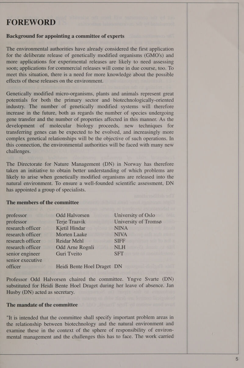 FOREWORD Background for appointing a committee of experts The environmental authorities have already considered the first application for the deliberate release of genetically modified organisms (GMO's) and more applications for experimental releases are likely to need assessing soon; applications for commercial releases will come in due course, too. To meet this situation, there is a need for more knowledge about the possible effects of these releases on the environment. Genetically modified micro-organisms, plants and animals represent great potentials for both the primary sector and biotechnologically-oriented industry. The number of genetically modified systems will therefore increase in the future, both as regards the number of species undergoing gene transfer and the number of properties affected in this manner. As the development of molecular biology proceeds, new techniques for transferring genes can be expected to be evolved, and increasingly more complex genetical relationships will be the objective of such operations. In this connection, the environmental authorities will be faced with many new challenges. The Directorate for Nature Management (DN) in Norway has therefore taken an initiative to obtain better understanding of which problems are likely to arise when genetically modified organisms are released into the natural environment. To ensure a well-founded scientific assessment, DN has appointed a group of specialists. The members of the committee professor Odd Halvorsen University of Oslo professor Terje Traavik University of Troms@ research officer Kjetil Hindar NINA research officer Morten Laake NIVA research officer Reidar Mehl SIFF research officer Odd Arne Rognli NLH senior engineer Guri Tveito SFT senior executive officer Heidi Bente Hoel Draget DN Professor Odd Halvorsen chaired the committee. Yngve Svarte (DN) substituted for Heidi Bente Hoel Draget during her leave of absence. Jan Husby (DN) acted as secretary. The mandate of the committee It is intended that the committee shall specify important problem areas in the relationship between biotechnology and the natural environment and examine these in the context of the sphere of responsibility of environ- mental management and the challenges this has to face. The work carried