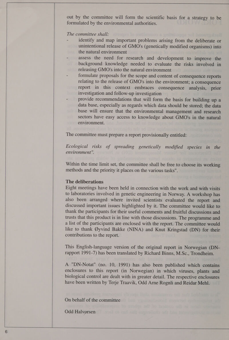 out by the committee will form the scientific basis for a strategy to be formulated by the environmental authorities. The committee shall: - identify and map important problems arising from the deliberate or unintentional release of GMO's (genetically modified organisms) into the natural environment - assess the need for research and development to improve the background knowledge needed to evaluate the risks involved in releasing GMO's into the natural environment - formulate proposals for the scope and content of consequence reports relating to the release of GMO's into the environment; a consequence report in this context embraces consequence analysis, prior investigation and follow-up investigation - provide recommendations that will form the basis for building up a data base, especially as regards which data should be stored; the data base will ensure that the environmental management and research sectors have easy access to knowledge about GMO's in the natural environment. The committee must prepare a report provisionally entitled: Ecological risks of spreading genetically modified species in the environment. Within the time limit set, the committee shall be free to choose its working methods and the priority it places on the various tasks. The deliberations Eight meetings have been held in connection with the work and with visits to laboratories involved in genetic engineering in Norway. A workshop has also been arranged where invited scientists evaluated the report and discussed important issues highlighted by it. The committee would like to thank the participants for their useful comments and fruitful discussions and trusts that this product is in line with those discussions. The programme and a list of the participants are enclosed with the report. The committee would like to thank @yvind Bakke (NINA) and Knut Kringstad (DN) for their contributions to the report. This English-language version of the original report in Norwegian (DN- rapport 1991-7) has been translated by Richard Binns, M.Sc., Trondheim. A DN-Notat (no. 10, 1991) has also been published which contains enclosures to this report (in Norwegian) in which viruses, plants and biological control are dealt with in greater detail. The respective enclosures have been written by Terje Traavik, Odd Arne Rognli and Reidar Mehl. On behalf of the committee Odd Halversen