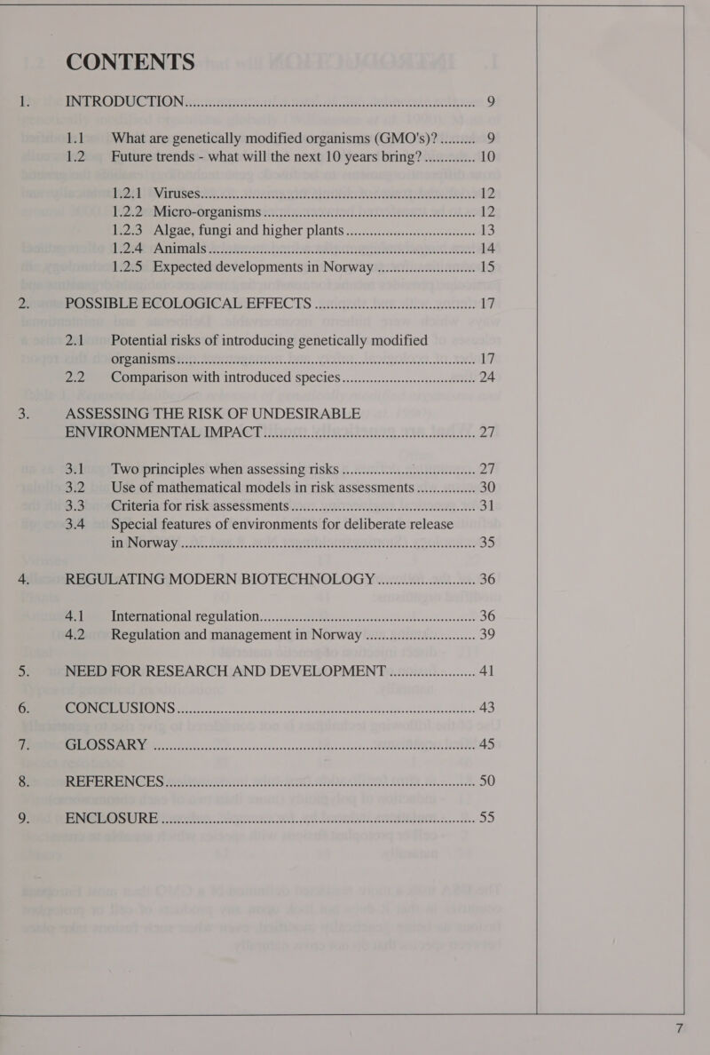 CONTENTS Pe Le Nate rete es. OF Os Gelunecete colts 9 1.1 What are genetically modified organisms (GMO's)? ......... 9 1.2.‘ Future trends - what will the next 10 years bring? ............. 10 BU PRIBRITUSESAA., ARRIGO AR 12 Pee. fee Vitcro-organismsen xine ied. DawReRG AG 12 Pee ipae, tonei and higher plants’s..2...csssessecsaccccoevacecss 13 Peeemar Arnal S eles tS OTe RARE 14 1.2.5 Expected developments in Norway ............:::cceesee 15 BOSSI BEB ECOLOGICAL EFFECTS cig. Rak Qa 17 2.1‘ Potential risks of introducing genetically modified StEAE AAMAS AREY, PEREIRA STRITT. FI, VLD... PI. LO 17 2 eee ormparison with introduced Species..........:.:.......0ss-.0tetld 24 ASSESSING THE RISK OF UNDESIRABLE Ey Reon MeN TALAIMPACT 2001. 2S. IS a, 27 3.1 Two principles when assessing risks .................. Sirens), 2Y 3.2 Use of mathematical models in risk assessments ............... 30 S-soneteciteria ‘for riskoassessments)1 15. LL. 31 3.4 Special features of environments for deliberate release ie taayi..00. O08. B.. 20, Tah anizgnnOls,. .SOhana 35 REGULATING MODERN BIOTECHNOLOGY ............ ee 36 et LET ALIONAL TESULALION.....220s.[eclhdoededs.soeecdedeccteeeboossdeesvedeees 36 4.2 Regulation and management in Norway ..............::eeeeeeee 39 NEED FOR RESEARCH AND DEVELOPMENT ................0.04. Al LOSE ODI SSS sear eset ener oe ot Oem eee nee epee ere 43 OR eo eee PRT EPORPPCOP RE LCL nbs Paplous hk 45 te NC Ey SNL, RELICS) TEMA ON, hse 50 eS US SUL ies ee oe 55