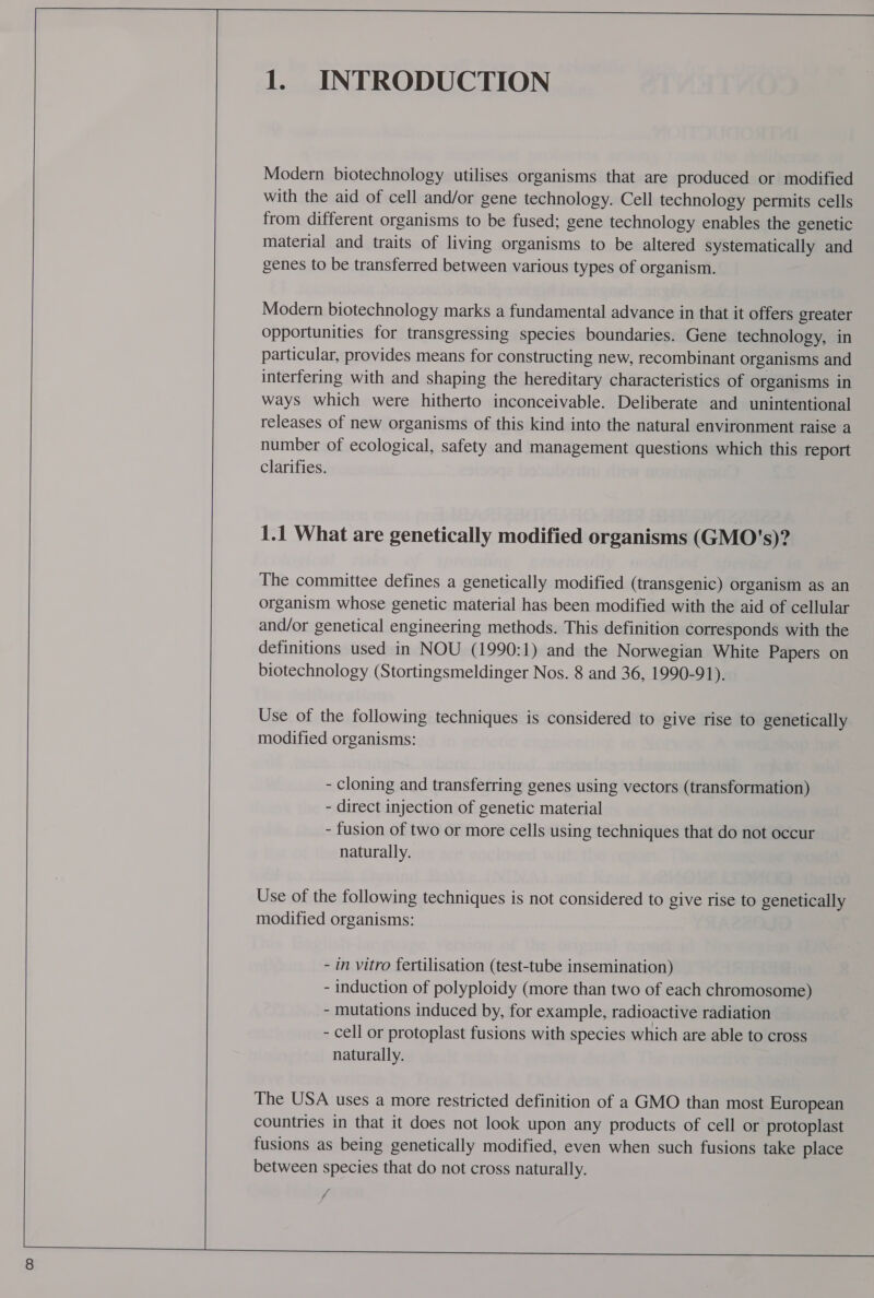    1. INTRODUCTION Modern biotechnology utilises organisms that are produced or modified with the aid of cell and/or gene technology. Cell technology permits cells from different organisms to be fused; gene technology enables the genetic material and traits of living organisms to be altered systematically and genes to be transferred between various types of organism. Modern biotechnology marks a fundamental advance in that it offers greater opportunities for transgressing species boundaries. Gene technology, in particular, provides means for constructing new, recombinant organisms and interfering with and shaping the hereditary characteristics of organisms in ways which were hitherto inconceivable. Deliberate and unintentional releases of new organisms of this kind into the natural environment raise a number of ecological, safety and management questions which this report clarifies. 1.1 What are genetically modified organisms (GMO's)? The committee defines a genetically modified (transgenic) organism as an organism whose genetic material has been modified with the aid of cellular and/or genetical engineering methods. This definition corresponds with the definitions used in NOU (1990:1) and the Norwegian White Papers on biotechnology (Stortingsmeldinger Nos. 8 and 36, 1990-91). Use of the following techniques is considered to give rise to genetically modified organisms: - cloning and transferring genes using vectors (transformation) - direct injection of genetic material - fusion of two or more cells using techniques that do not occur naturally. Use of the following techniques is not considered to give rise to genetically modified organisms: - in vitro fertilisation (test-tube insemination) - induction of polyploidy (more than two of each chromosome) - mutations induced by, for example, radioactive radiation - cell or protoplast fusions with species which are able to cross naturally. The USA uses a more restricted definition of a GMO than most European countries in that it does not look upon any products of cell or protoplast fusions as being genetically modified, even when such fusions take place between species that do not cross naturally. iv