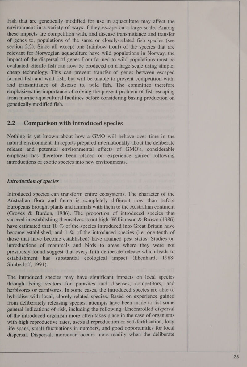  Fish that are genetically modified for use in aquaculture may affect the environment in a variety of ways if they escape on a large scale. Among these impacts are competition with, and disease transmittance and transfer of genes to, populations of the same or closely-related fish species (see section 2.2). Since all except one (rainbow trout) of the species that are relevant for Norwegian aquaculture have wild populations in Norway, the impact of the dispersal of genes from farmed to wild populations must be evaluated. Sterile fish can now be produced on a large scale using simple, cheap technology. This can prevent transfer of genes between escaped farmed fish and wild fish, but will be unable to prevent competition with, and transmittance of disease to, wild fish. The committee therefore emphasises the importance of solving the present problem of fish escaping from marine aquacultural facilities before considering basing production on genetically modified fish. 2.2 Comparison with introduced species Nothing is yet known about how a GMO will behave over time in the natural environment. In reports prepared internationally about the deliberate release and potential environmental effects of GMO's, considerable emphasis has therefore been placed on experience gained following introductions of exotic species into new environments. Introduction of species Introduced species can transform entire ecosystems. The character of the Australian flora and fauna is completely different now than before Europeans brought plants and animals with them to the Australian continent (Groves &amp; Burdon, 1986). The proportion of introduced species that succeed in establishing themselves is not high. Williamson &amp; Brown (1986) have estimated that 10 % of the species introduced into Great Britain have become established, and 1 % of the introduced species (i.e. one-tenth of those that have become established) have attained pest status. Studies on introductions of mammals and birds to areas where they were not previously found suggest that every fifth deliberate release which leads to establishment has substantial ecological impact (Ebenhard, 1988; Simberloff, 1991). The introduced species may have significant impacts on local species through being vectors for parasites and diseases, competitors, and herbivores or carnivores. In some cases, the introduced species are able to hybridise with local, closely-related species. Based on experience gained from deliberately releasing species, attempts have been made to list some general indications of risk, including the following. Uncontrolled dispersal of the introduced organism more often takes place in the case of organisms with high reproductive rates, asexual reproduction or self-fertilisation, long life spans, small fluctuations in numbers, and good opportunities for local dispersal. Dispersal, moreover, occurs more readily when the deliberate