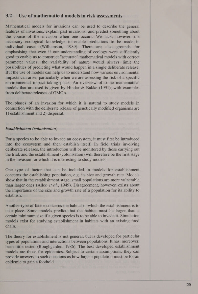 3.2 Use of mathematical models in risk assessments Mathematical models for invasions can be used to describe the general features of invasions, explain past invasions, and predict something about the course of the invasion when one occurs. We lack, however, the necessary ecological knowledge to enable predictions to be made in individual cases (Williamson, 1989). There are also grounds for emphasising that even if our understanding of ecology were sufficiently good to enable us to construct accurate mathematical models with correct parameter values, the variability of nature would always limit the possibilities of predicting what would happen in a single deliberate release. But the use of models can help us to understand how various environmental impacts can arise, particularly when we are assessing the risk of a specific environmental impact taking place. An overview of some mathematical models that are used is given by Hindar &amp; Bakke (1991), with examples from deliberate releases of GMO's. The phases of an invasion for which it is natural to study models in connection with the deliberate release of genetically modified organisms are 1) establishment and 2) dispersal. Establishment (colonisation) For a species to be able to invade an ecosystem, it must first be introduced into the ecosystem and then establish itself. In field trials involving deliberate releases, the introduction will be monitored by those carrying out the trial, and the establishment (colonisation) will therefore be the first stage in the invasion for which it is interesting to study models. One type of factor that can be included in models for establishment concerns the establishing population, e.g. its size and growth rate. Models show that in the establishment stage, small populations are more vulnerable than larger ones (Allee et al., 1949). Disagreement, however, exists about the importance of the size and growth rate of a population for its ability to establish. Another type of factor concerns the habitat in which the establishment is to take place. Some models predict that the habitat must be larger than a certain minimum size if a given species is to be able to invade it. Simulation models exist for studying establishment in habitats with an existing food chain. The theory for establishment is not general, but is developed for particular types of populations and interactions between populations. It has, moreover, been little tested (Roughgarden, 1986). The best developed establishment models are those for epidemics. Subject to certain assumptions, they can provide answers to such questions as how large a population must be for an epidemic to gain a foothold.