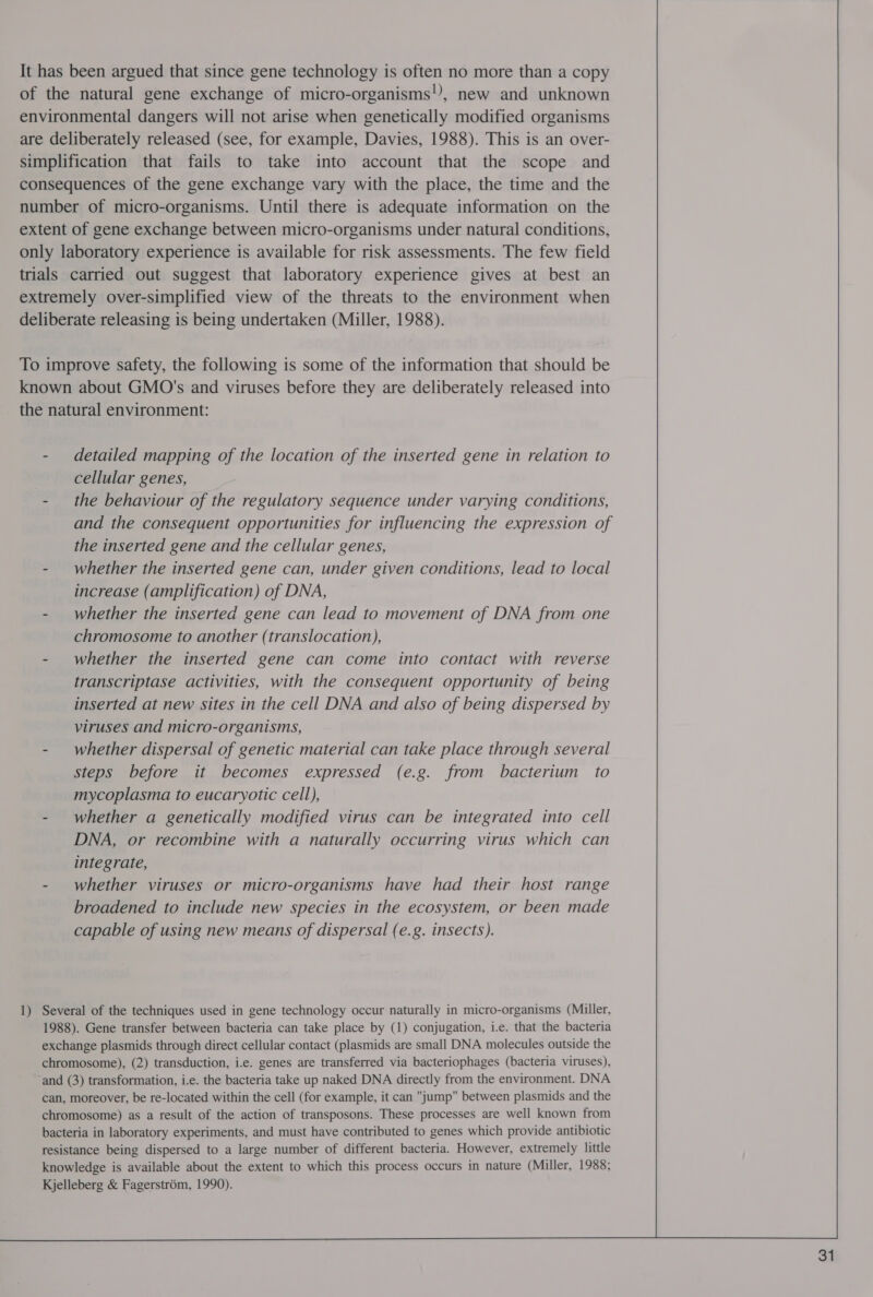 It has been argued that since gene technology is often no more than a copy of the natural gene exchange of micro-organisms!), new and unknown environmental dangers will not arise when genetically modified organisms are deliberately released (see, for example, Davies, 1988). This is an over- simplification that fails to take into account that the scope and consequences of the gene exchange vary with the place, the time and the number of micro-organisms. Until there is adequate information on the extent of gene exchange between micro-organisms under natural conditions, only laboratory experience is available for risk assessments. The few field trials carried out suggest that laboratory experience gives at best an extremely over-simplified view of the threats to the environment when deliberate releasing is being undertaken (Miller, 1988). To improve safety, the following is some of the information that should be known about GMO's and viruses before they are deliberately released into the natural environment: - detailed mapping of the location of the inserted gene in relation to cellular genes, - the behaviour of the regulatory sequence under varying conditions, and the consequent opportunities for influencing the expression of the inserted gene and the cellular genes, - whether the inserted gene can, under given conditions, lead to local increase (amplification) of DNA, - whether the inserted gene can lead to movement of DNA from one chromosome to another (translocation), - whether the inserted gene can come into contact with reverse transcriptase activities, with the consequent opportunity of being inserted at new sites in the cell DNA and also of being dispersed by viruses and micro-organisms, - whether dispersal of genetic material can take place through several steps before it becomes expressed (e.g. from bacterium to mycoplasma to eucaryotic cell), - whether a genetically modified virus can be integrated into cell DNA, or recombine with a naturally occurring virus which can integrate, - whether viruses or micro-organisms have had their host range broadened to include new species in the ecosystem, or been made capable of using new means of dispersal (e.g. insects). 1) Several of the techniques used in gene technology occur naturally in micro-organisms (Miller, 1988). Gene transfer between bacteria can take place by (1) conjugation, i.e. that the bacteria exchange plasmids through direct cellular contact (plasmids are small DNA molecules outside the chromosome), (2) transduction, i.e. genes are transferred via bacteriophages (bacteria viruses), ‘and (3) transformation, i.e. the bacteria take up naked DNA directly from the environment. DNA can, moreover, be re-located within the cell (for example, it can jump between plasmids and the chromosome) as a result of the action of transposons. These processes are well known from bacteria in laboratory experiments, and must have contributed to genes which provide antibiotic resistance being dispersed to a large number of different bacteria. However, extremely little knowledge is available about the extent to which this process occurs in nature (Miller, 1988; Kjelleberg &amp; Fagerstrom, 1990).