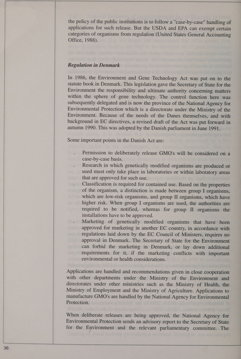  36 the policy of the public institutions is to follow a case-by-case handling of applications for such release. But the USDA and EPA can exempt certain categories of organisms from regulation (United States General Accounting Office, 1988). Regulation in Denmark In 1986, the Environment and Gene Technology Act was put on to the statute book in Denmark. This legislation gave the Secretary of State for the Environment the responsibility and ultimate authority concerning matters within the sphere of gene technology. The control function here was subsequently delegated and is now the province of the National Agency for Environmental Protection which is a directorate under the Ministry of the Environment. Because of the needs of the Danes themselves, and with background in EC directives, a revised draft of the Act was put forward in autumn 1990. This was adopted by the Danish parliament in June 1991. Some important points in the Danish Act are: Permission to deliberately release GMO's will be considered on a case-by-case basis. Research in which genetically modified organisms are produced or used must only take place in laboratories or within laboratory areas that are approved for such use. Classification is required for contained use. Based on the properties of the organism, a distinction is made between group I organisms, which are low-risk organisms, and group II organisms, which have higher risk. When group I organisms are used, the authorities are required to be notified, whereas for group II organisms the installations have to be approved. Marketing of genetically modified organisms that have been approved for marketing in another EC country, in accordance with regulations laid down by the EC Council of Ministers, requires no approval in Denmark. The Secretary of State for the Environment can forbid the marketing in Denmark, or lay down additional requirements for it, if the marketing conflicts with important environmental or health considerations. Applications are handled and recommendations given in close cooperation with other departments under the Ministry of the Environment and directorates under other ministries such as the Ministry of Health, the Ministry of Employment and the Ministry of Agriculture. Applications to manufacture GMO's are handled by the National Agency for Environmental Protection. When deliberate releases are being approved, the National Agency for Environmental Protection sends an advisory report to the Secretary of State for the Environment and the relevant parliamentary committee. The