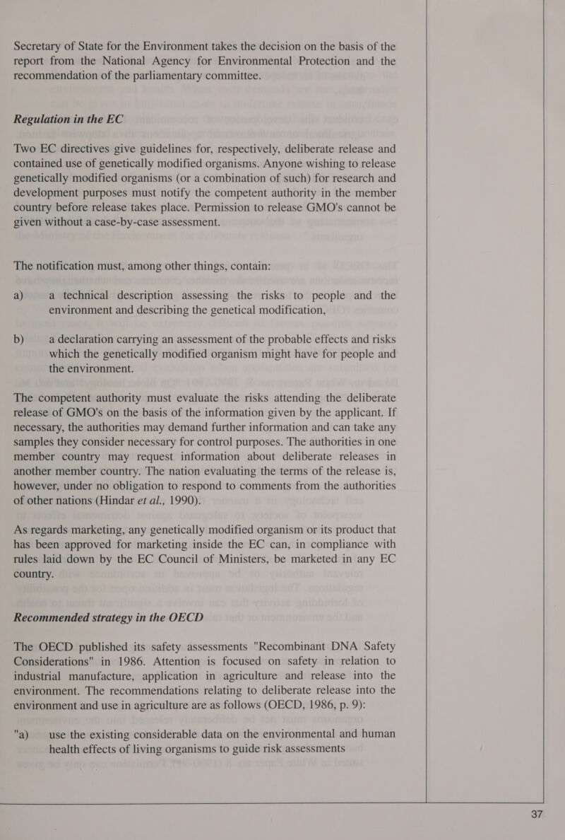 Secretary of State for the Environment takes the decision on the basis of the report from the National Agency for Environmental Protection and the recommendation of the parliamentary committee. Regulation in the EC Two EC directives give guidelines for, respectively, deliberate release and contained use of genetically modified organisms. Anyone wishing to release genetically modified organisms (or a combination of such) for research and development purposes must notify the competent authority in the member country before release takes place. Permission to release GMO's cannot be given without a case-by-case assessment. The notification must, among other things, contain: a) a technical description assessing the risks to people and the environment and describing the genetical modification, b) a declaration carrying an assessment of the probable effects and risks which the genetically modified organism might have for people and the environment. The competent authority must evaluate the risks attending the deliberate release of GMO's on the basis of the information given by the applicant. If necessary, the authorities may demand further information and can take any samples they consider necessary for control purposes. The authorities in one member country may request information about deliberate releases in another member country. The nation evaluating the terms of the release is, however, under no obligation to respond to comments from the authorities of other nations (Hindar et al., 1990). As regards marketing, any genetically modified organism or its product that has been approved for marketing inside the EC can, in compliance with rules laid down by the EC Council of Ministers, be marketed in any EC country. Recommended strategy in the OECD The OECD published its safety assessments Recombinant DNA Safety Considerations in 1986. Attention is focused on safety in relation to industrial manufacture, application in agriculture and release into the environment. The recommendations relating to deliberate release into the environment and use in agriculture are as follows (OECD, 1986, p. 9): a) use the existing considerable data on the environmental and human health effects of living organisms to guide risk assessments