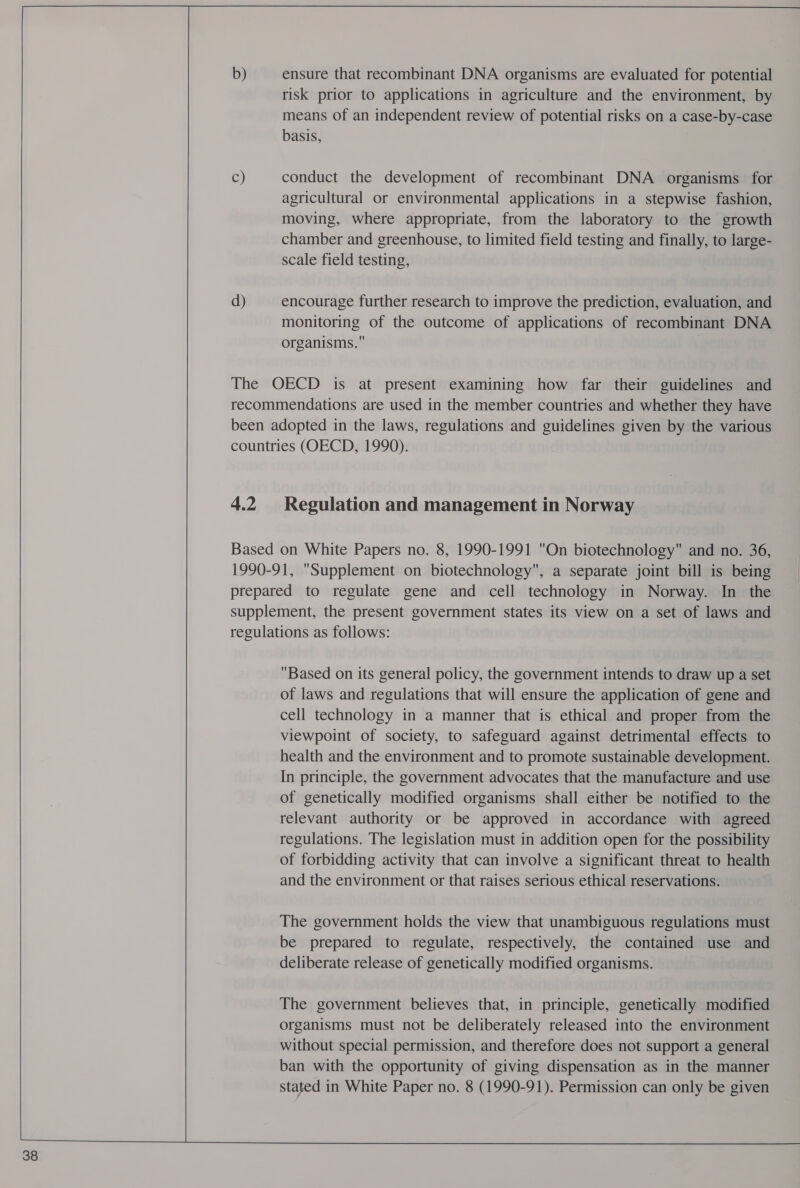 38 b) C) d) ensure that recombinant DNA organisms are evaluated for potential risk prior to applications in agriculture and the environment, by means of an independent review of potential risks on a case-by-case basis, conduct the development of recombinant DNA organisms for agricultural or environmental applications in a stepwise fashion, moving, where appropriate, from the laboratory to the growth chamber and greenhouse, to limited field testing and finally, to large- scale field testing, encourage further research to improve the prediction, evaluation, and monitoring of the outcome of applications of recombinant DNA organisms. | Based on its general policy, the government intends to draw up a set of laws and regulations that will ensure the application of gene and cell technology in a manner that is ethical and proper from the viewpoint of society, to safeguard against detrimental effects to health and the environment and to promote sustainable development. In principle, the government advocates that the manufacture and use of genetically modified organisms shall either be notified to the relevant authority or be approved in accordance with agreed regulations. The legislation must in addition open for the possibility of forbidding activity that can involve a significant threat to health and the environment or that raises serious ethical reservations. The government holds the view that unambiguous regulations must be prepared to regulate, respectively, the contained use and deliberate release of genetically modified organisms. The government believes that, in principle, genetically modified organisms must not be deliberately released into the environment without special permission, and therefore does not support a general ban with the opportunity of giving dispensation as in the manner stated in White Paper no. 8 (1990-91). Permission can only be given