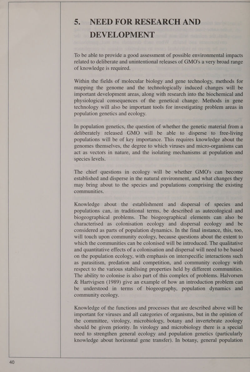  40 5. NEED FOR RESEARCH AND DEVELOPMENT To be able to provide a good assessment of possible environmental impacts related to deliberate and unintentional releases of GMO's a very broad range of knowledge is required. Within the fields of molecular biology and gene technology, methods for mapping the genome and the technologically induced changes will be important development areas, along with research into the biochemical and physiological consequences of the genetical change. Methods in gene technology will also be important tools for investigating problem areas in population genetics and ecology. In population genetics, the question of whether the genetic material from a deliberately released GMO will be able to disperse to free-living populations will be of key importance. This requires knowledge about the genomes themselves, the degree to which viruses and micro-organisms can act as vectors in nature, and the isolating mechanisms at population and species levels. The chief questions in ecology will be whether GMO's can become established and disperse in the natural environment, and what changes they may bring about to the species and populations comprising the existing communities. Knowledge about the establishment and dispersal of species and populations can, in traditional terms, be described as autecological and biogeographical problems. The biogeographical elements can also be characterised as colonisation ecology and dispersal ecology and be considered as parts of population dynamics. In the final instance, this, too, will touch upon community ecology, because questions about the extent to which the communities can be colonised will be introduced. The qualitative and quantitative effects of a colonisation and dispersal will need to be based on the population ecology, with emphasis on interspecific interactions such as parasitism, predation and competition, and community ecology with respect to the various stabilising properties held by different communities. The ability to colonise is also part of this complex of problems. Halvorsen &amp; Hartvigsen (1989) give an example of how an introduction problem can be understood in terms of biogeography, population dynamics and community ecology. | Knowledge of the functions and processes that are described above will be important for viruses and all categories of organisms, but in the opinion of the committee, virology, microbiology, botany and invertebrate zoology should be given priority. In virology and microbiology there is a special need to strengthen general ecology and population genetics (particularly knowledge about horizontal gene transfer). In botany, general population