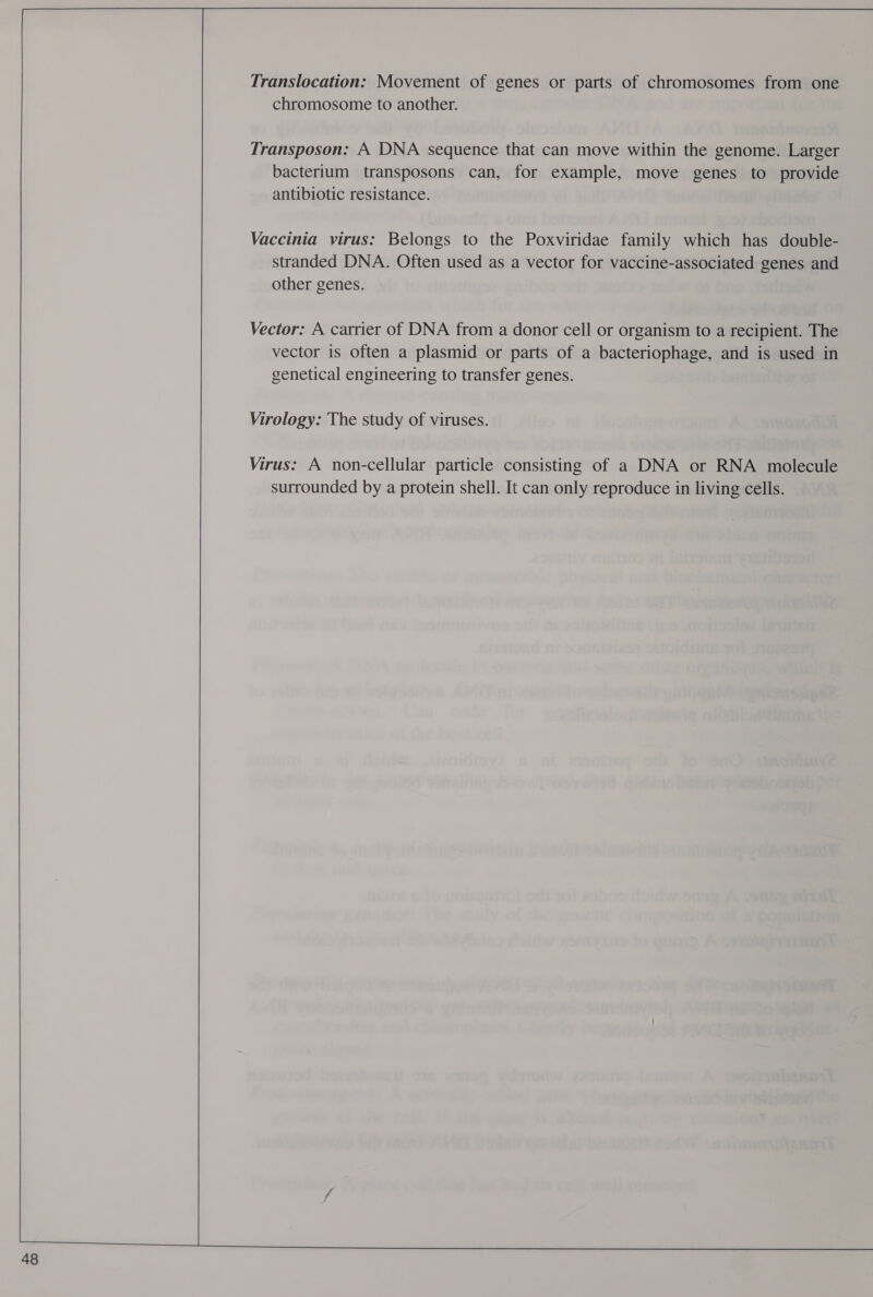 48 Translocation: Movement of genes or parts of chromosomes from one chromosome to another. Transposon: A DNA sequence that can move within the genome. Larger bacterium transposons can, for example, move genes to provide antibiotic resistance. Vaccinia virus: Belongs to the Poxviridae family which has double- stranded DNA. Often used as a vector for vaccine-associated genes and other genes. Vector: A carrier of DNA from a donor cell or organism to a recipient. The vector is often a plasmid or parts of a bacteriophage, and is used in genetical engineering to transfer genes. Virology: The study of viruses. Virus: A non-cellular particle consisting of a DNA or RNA molecule surrounded by a protein shell. It can only reproduce in living cells.
