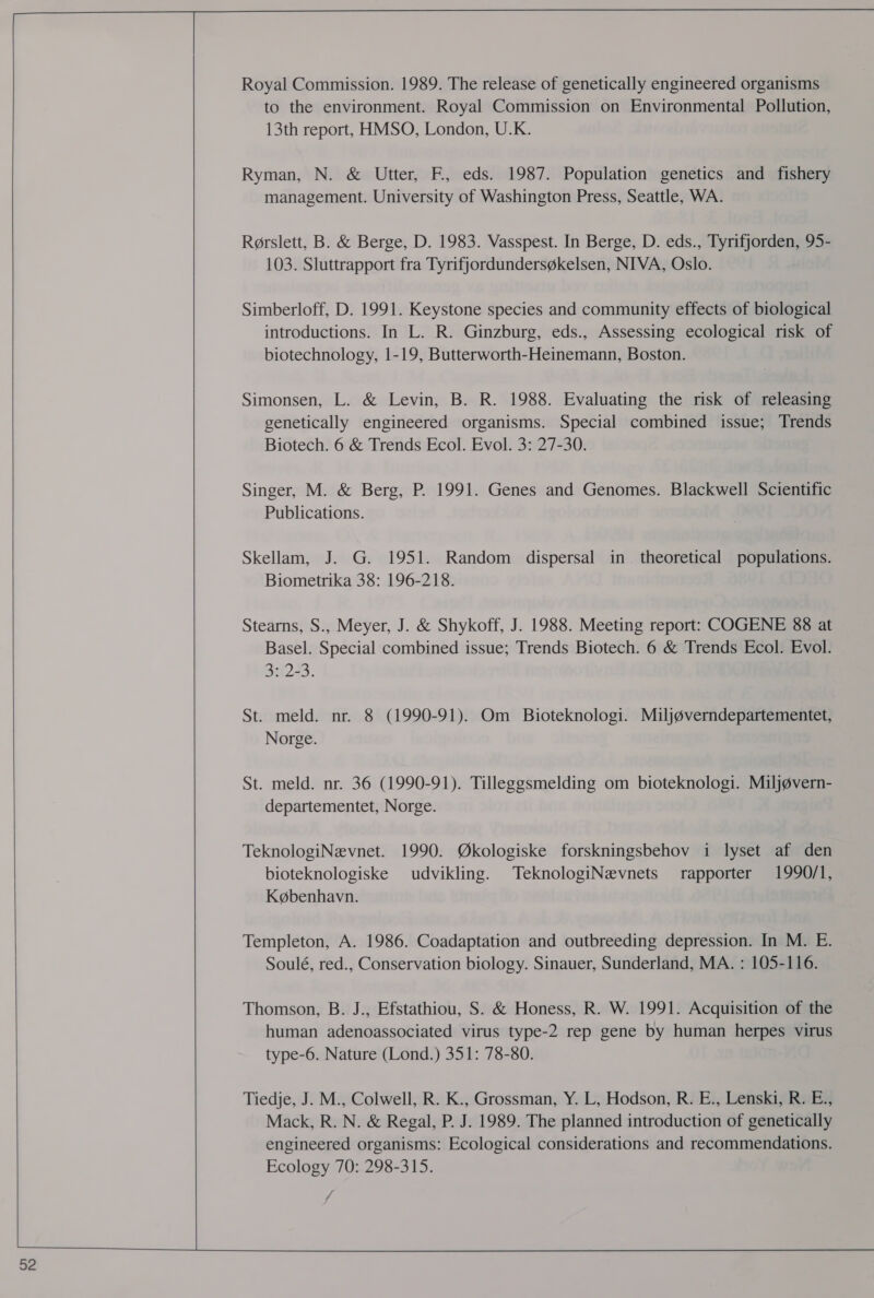    52 Royal Commission. 1989. The release of genetically engineered organisms to the environment. Royal Commission on Environmental Pollution, 13th report, HMSO, London, U.K. Ryman, N. &amp; Utter, F, eds. 1987. Population genetics and fishery management. University of Washington Press, Seattle, WA. Rorslett, B. &amp; Berge, D. 1983. Vasspest. In Berge, D. eds., Tyrifjorden, 95- 103. Sluttrapport fra Tyrifjordundersg¢kelsen, NIVA, Oslo. Simberloff, D. 1991. Keystone species and community effects of biological introductions. In L. R. Ginzburg, eds., Assessing ecological risk of biotechnology, 1-19, Butterworth-Heinemann, Boston. Simonsen, L. &amp; Levin, B. R. 1988. Evaluating the risk of releasing genetically engineered organisms. Special combined issue; Trends Biotech. 6 &amp; Trends Ecol. Evol. 3: 27-30. Singer, M. &amp; Berg, P. 1991. Genes and Genomes. Blackwell Scientific Publications. Skellam, J. G. 1951. Random dispersal in_ theoretical populations. Biometrika 38: 196-218. Stearns, S., Meyer, J. &amp; Shykoff, J. 1988. Meeting report: COGENE 88 at Basel. Special combined issue; Trends Biotech. 6 &amp; Trends Ecol. Evol. 3: 2-3. St. meld. nr. 8 (1990-91). Om Bioteknologi. Miljgverndepartementet, Norge. St. meld. nr. 36 (1990-91). Tilleggsmelding om bioteknologi. Miljgvern- departementet, Norge. TeknologiNevnet. 1990. @Wkologiske forskningsbehov i lyset af den bioteknologiske udvikling. TeknologiNevnets rapporter 1990/1, K@benhavn. Templeton, A. 1986. Coadaptation and outbreeding depression. In M. E. Soulé, red., Conservation biology. Sinauer, Sunderland, MA. : 105-116. Thomson, B. J., Efstathiou, S. &amp; Honess, R. W. 1991. Acquisition of the human adenoassociated virus type-2 rep gene by human herpes virus type-6. Nature (Lond.) 351: 78-80. Tiedje, J. M., Colwell, R. K., Grossman, Y. L, Hodson, R. E., Lenski, R. E., Mack, R. N. &amp; Regal, P. J. 1989. The planned introduction of genetically engineered organisms: Ecological considerations and recommendations. Ecology 70: 298-315.