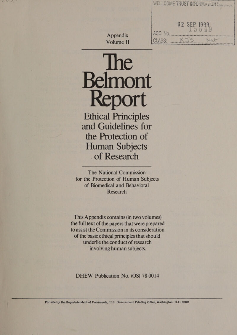 WELLCOME TRUST INFORMaiiuii &amp;: VVECLLUUWIC TMU WTURMIAIIUIN Goin Se ee Appendix Volume II The Belmont Report Ethical Principles and Guidelines for the Protection of Human Subjects of Research  The National Commission for the Protection of Human Subjects of Biomedical and Behavioral Research This Appendix contains (in two volumes) the full text of the papers that were prepared to assist the Commission in its consideration of the basic ethical principles that should underlie the conduct of research involving human subjects. DHEW Publication No. (OS) 78-0014 For sale by the Superintendent of Documents, U.S. Government Printing Office, Washington, D.C. 20402