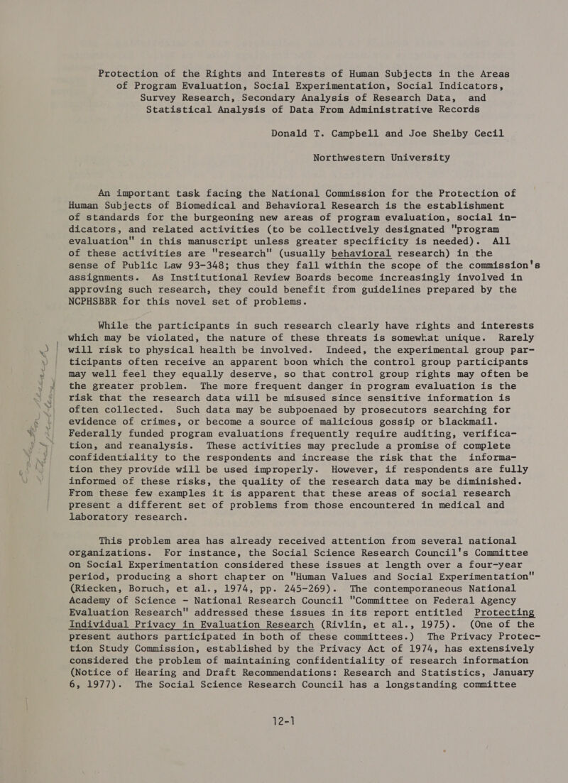 of Program Evaluation, Social Experimentation, Social Indicators, Survey Research, Secondary Analysis of Research Data, and Statistical Analysis of Data From Administrative Records Donald T. Campbell and Joe Shelby Cecil Northwestern University An important task facing the National Commission for the Protection of Human Subjects of Biomedical and Behavioral Research is the establishment of standards for the burgeoning new areas of program evaluation, social in- dicators, and related activities (to be collectively designated program evaluation in this manuscript unless greater specificity is needed). All of these activities are research (usually behavioral research) in the sense of Public Law 93-348; thus they fall within the scope of the commission's assignments. As Institutional Review Boards become increasingly involved in approving such research, they could benefit from guidelines prepared by the NCPHSBBR for this novel set of problems. While the participants in such research clearly have rights and interests which may be violated, the nature of these threats is somewhat unique. Rarely will risk to physical health be involved. Indeed, the experimental group par- ticipants often receive an apparent boon which the control group participants may well feel they equally deserve, so that control group rights may often be the greater problem. The more frequent danger in program evaluation is the risk that the research data will be misused since sensitive information is often collected. Such data may be subpoenaed by prosecutors searching for evidence of crimes, or become a source of malicious gossip or blackmail. Federally funded program evaluations frequently require auditing, verifica- tion, and reanalysis. These activities may preclude a promise of complete confidentiality to the respondents and increase the risk that the informa- tion they provide will be used improperly. However, if respondents are fully informed of these risks, the quality of the research data may be diminished. From these few examples it is apparent that these areas of social research present a different set of problems from those encountered in medical and laboratory research. This problem area has already received attention from several national organizations. For instance, the Social Science Research Council's Committee on Social Experimentation considered these issues at length over a four-year period, producing a short chapter on Human Values and Social Experimentation (Riecken, Boruch, et al., 1974, pp. 245-269). The contemporaneous National Academy of Science - National Research Council Committee on Federal Agency Evaluation Research addressed these issues in its report entitled Protecting Individual Privacy in Evaluation Research (Rivlin, et al., 1975). (One of the present authors participated in both of these committees.) The Privacy Protec- tion Study Commission, established by the Privacy Act of 1974, has extensively considered the problem of maintaining confidentiality of research information (Notice of Hearing and Draft Recommendations: Research and Statistics, January 6, 1977). The Social Science Research Council has a longstanding committee 12-1