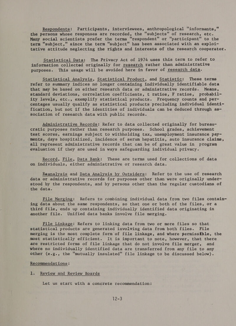 Respondents: Participants, interviewees, anthropological informants, the persons whose responses are recorded, the ''subjects of research, etc. Many social scientists prefer the terms respondent or participant to the term subject, since the term subject has been associated with an exploi- tative attitude neglecting the rights and interests of the research cooperator. Statistical Data: The Privacy Act of 1974 uses this term to refer to information collected originally for research rather than administrative purposes. This usage will be avoided here in favor of research data. Statistical Analysis, Statistical Product, and Statistic: These terms refer to summary indices no longer containing individually identifiable data that may be based on either research data or administrative records. Means, standard deviations, correlation coefficients, t ratios, F ratios, probabil- ity levels, etc., exemplify statistical products. Frequency counts and per- centages usually qualify as statistical products precluding individual identi- fication, but not if the identities of individuals can be deduced through as- sociation of research data with public records. Administrative Records: Refer to data collected originally for bureau- cratic purposes rather than research purposes. School grades, achievement test scores, earnings subject to withholding tax, unemployment insurance pay- ments, days hospitalized, incidence of serum hepatitis, auto insurance claims, all represent administrative records that can be of great value in program evaluation if they are used in ways safeguarding individual privacy. Record, File, Data Bank: These are terms used for collections of data on individuals, either administrative or research data. Reanalysis and Data Analysis by Outsiders: Refer to the use of research data or administrative records for purposes other than were originally under- stood by the respondents, and by persons other than the regular custodians of the data. File Merging: Refers to combining individual data from two files contain- ing data about the same respondents, so that one or both of the files, or a third file, ends up containing individually identified data originating in another file. Unified data banks involve file merging. File Linkage: Refers to linking data from two or more files so that statistical products are generated involving data from both files. File merging is the most complete form of file linkage, and where permissible, the most statistically efficient. It is important to note, however, that there are restricted forms of file linkage that do not involve file merger, and where no individually identified data are transferred from any file to any other (e.g., the mutually insulated file linkage to be discussed below). Recommendations: 1. Review and Review Boards Let us start with a concrete recommendation: 12-3