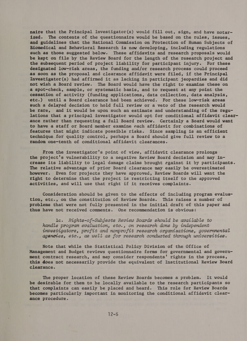 naire that the Principal Investigator(s) would fill out, sign, and have notar- ized. The contents of the questionnaire would be based on the rules, issues, and guidelines that the National Commission on Protection of Human Subjects of Biomedical and Behavioral Research is now developing, including regulations such as those suggested below. These affidavits and research proposals would be kept on file by the Review Board for the length of the research project and the subsequent period of project liability for participant injury. For these designated low-risk areas, the funding and/or research process could proceed as soon as the proposal and clearance affidavit were filed, if the Principal Investigator(s) had affirmed it as lacking in participant jeopardies and did not wish a Board review. The Board would have the right to examine these on a spot-check, sample, or systematic basis, and to request at any point the cessation of activity (funding applications, data collection, data analysis, etc.) until a Board clearance had been achieved. For these low-risk areas such a delayed decision to hold full review or a veto of the research would be rare, and it would be upon such an estimate and understanding of the regu- lations that a principal investigator would opt for conditional affidavit clear- ance rather than requesting a full Board review. Certainly a Board would want to have a staff or Board member examine each affidavit for combinations of features that might indicate possible risks. Since sampling is an efficient technique for quality control, perhaps a Board should give full review to a random one-tenth of conditional affidavit clearances. From the investigator's point of view, affidavit clearance prolongs the project's vulnerability to a negative Review Board decision and may in- crease its liability to legal damage claims brought egainst it by participants. The relative advantage of prior Board clearance may easily be overestimated however. Even for projects they have approved, Review Boards will want the right to determine that the project is restricting itself to the approved activities, and will use that right if it receives complaints. Consideration should be given to the effects of including program evalua- tion, etc., on the constitution of Review Boards. This raises a number of problems that were not fully presented in the initial draft of this paper and thus have not received comments. One recommendation is obvious: le. Rtghts-of-Subjects Review Boards should be avatlable to handle program evaluation, etce., on research done by tndependent tnvestigators, profit and nonprofit research organtzations, governmental agenetes, etc., as well as for research conducted through universittes. Note that while the Statistical Policy Division of the Office of Management and Budget reviews questionnaire forms for governmental and govern- ment contract research, and may consider respondents' rights in the process, this does not necessarily provide the equivalent of Institutional Review Board clearance. The proper location of these Review Boards becomes a problem. It would be desirable for them to be locally available to the research participants so that complaints can easily be placed and heard. This role for Review Boards becomes particularly important in monitoring the conditional affidavit clear- ance procedure. 12=5