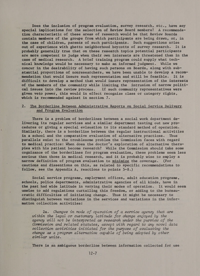 Does the inclusion of program evaluation, survey research, etc., have any special implications for the selection of Review Board members? A recommenda- tion characteristic of these areas of research would be that Review Boards contain members of the groups from which participants are being drawn, or, in the case of children, parents of such participants. Such suggestions arise out of experience with ghetto neighborhood boycotts of survey research. It is probably generally true that on these research topics potential participants are more competent to judge when their own interests are threatened than in the case of medical research. A brief training program could supply what tech- nical knowledge would be necessary to make an informed judgment. While we concur in the desirability of having such persons on Boards, along with sub- stantial proportions of nonresearchers, we have been unable to develop a recom- mendation that would insure such representation and still be feasible. It is difficult to develop a method that would insure representation of the interests of the members of the community while limiting the intrusion of narrow politi- cal issues into the review process. If such community representatives were given veto power, this would in effect recognize class or category rights, which is recommended against in section 7. 2. The Borderline Between Administrative Reports on Social Service Delivery and Program Evaluation There is a problem of borderlines between a social work department de- livering its regular services and a similar department testing out new pro- cedures or giving a special evlauation to its standard method of operation. Similarly, there is a borderline between the regular instructional activities in a school and the comparative evaluation of alternative practices. Thus parallels exist to the troublesome problem the Commission faces with regard to medical practice: When does the doctor's exploration of alternative thera- pies with his patient become research? While the Commission should take some cognizance of the borderlines for program evaluation, these problems seem less serious than those in medical research, and it is probably wise to employ a narrow definition of program evaluation to minimize the coverage. (For cautions and dissentions on this, as related to specific recommendations to follow, see the Appendix A, reactions to points 5-8.) Social service programs, employment offices, adult education programs, schools, police departments, administrative agencies of all kinds, have in the past had wide latitude in varying their modes of operation. It would seem unwise to add regulations curtailing this freedom, or adding to the bureau- cratic difficulties of initiating change. Thus it might be necessary to distinguish between variations in the services and variations in the infor- mation collection activities: 2a. Changes tn mode of operation of a service agency that are within the legal or customary latitude for change enjoyed by the agency wtll not be tnterpreted as research under the purvtew of the Commtsston and related statutes, except wtth regard to any novel data eollection acttvittes intttated for the purpose of evaluating the change as a program alternative capable of betng adopted by other stmtlar untts. There is an ambiguous borderline between information collected for use 12-7