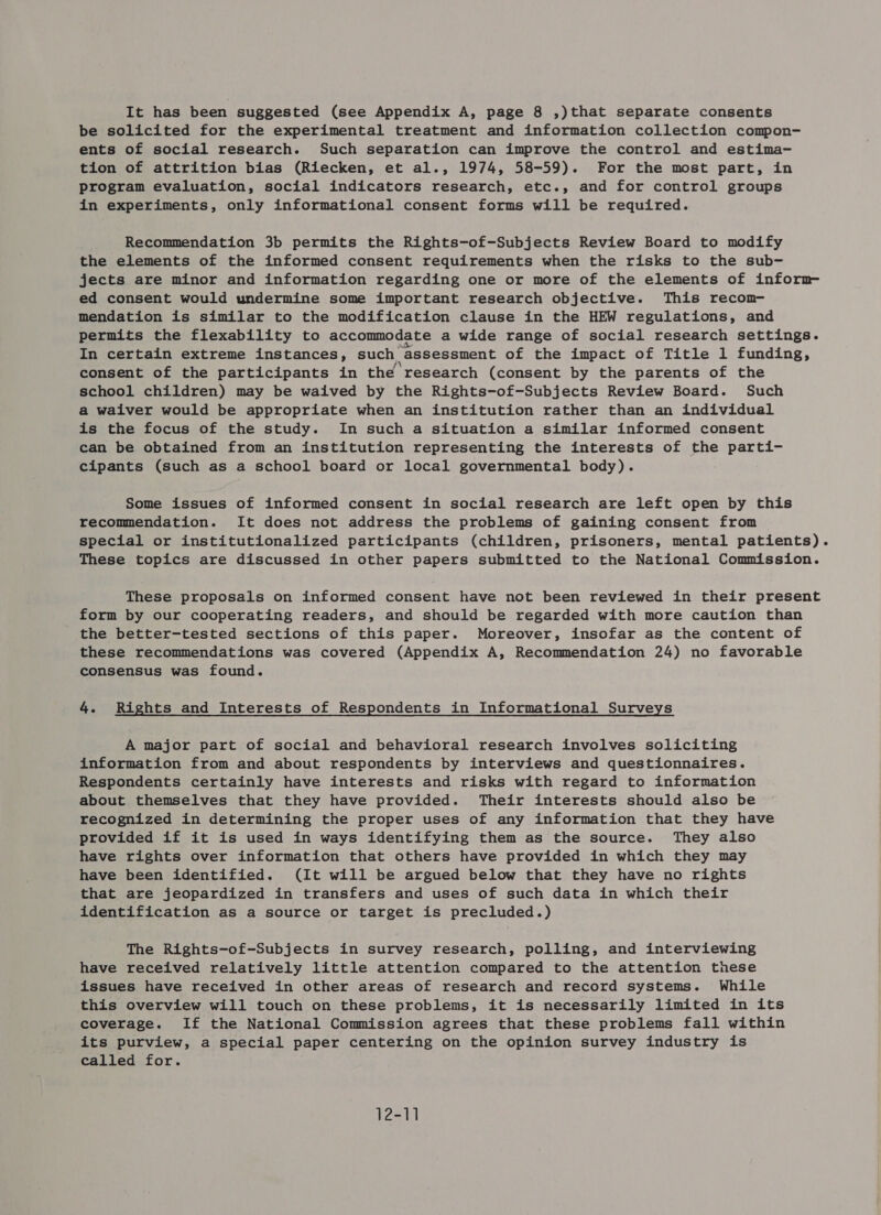 be solicited for the experimental treatment and information collection compon- ents of social research. Such separation can improve the control and estima- tion of attrition bias (Riecken, et al., 1974, 58-59). For the most part, in program evaluation, social indicators research, etc., and for control groups in experiments, only informational consent forms will be required. Recommendation 3b permits the Rights-of-Subjects Review Board to modify the elements of the informed consent requirements when the risks to the sub- jects are minor and information regarding one or more of the elements of inform ed consent would undermine some important research objective. This reconm- mendation is similar to the modification clause in the HEW regulations, and permits the flexability to accommodate a wide range of social research settings. In certain extreme instances, such assessment of the impact of Title 1 funding, consent of the participants in the research (consent by the parents of the school children) may be waived by the Rights-of-Subjects Review Board. Such a waiver would be appropriate when an institution rather than an individual is the focus of the study. In such a situation a similar informed consent can be obtained from an institution representing the interests of the parti- cipants (such as a school board or local governmental body). Some issues of informed consent in social research are left open by this recommendation. It does not address the problems of gaining consent from special or institutionalized participants (children, prisoners, mental patients). These topics are discussed in other papers submitted to the National Commission. These proposals on informed consent have not been reviewed in their present form by our cooperating readers, and should be regarded with more caution than the better-tested sections of this paper. Moreover, insofar as the content of these recommendations was covered (Appendix A, Recommendation 24) no favorable consensus was found. 4. Rights and Interests of Respondents in Informational Surveys A major part of social and behavioral research involves soliciting information from and about respondents by interviews and questionnaires. Respondents certainly have interests and risks with regard to information about themselves that they have provided. Their interests should also be recognized in determining the proper uses of any information that they have provided if it is used in ways identifying them as the source. They also have rights over information that others have provided in which they may have been identified. (It will be argued below that they have no rights that are jeopardized in transfers and uses of such data in which their identification as a source or target is precluded.) The Rights-of-Subjects in survey research, polling, and interviewing have received relatively little attention compared to the attention these issues have received in other areas of research and record systems. While this overview will touch on these problems, it is necessarily limited in its coverage. If the National Commission agrees that these problems fall within its purview, a special paper centering on the opinion survey industry is called for. 12-11