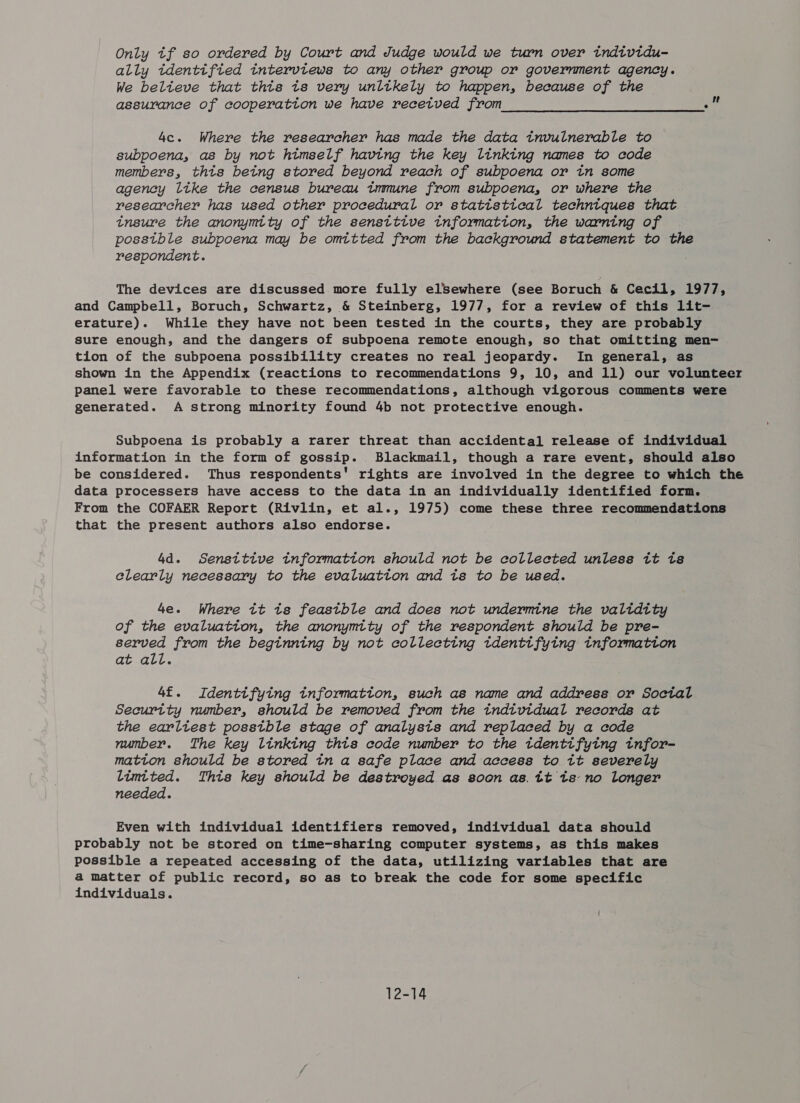 Only tf so ordered by Court and Judge would we turn over individu- ally identifted interviews to any other group or government agency. We belteve that this ts very unltkely to happen, because of the assurance of cooperatton we have recetved from “ot 4c. Where the researcher has made the data invulnerable to subpoena, as by not himself having the key linking names to code members, thts being stored beyond reach of subpoena or in some agency like the census bureau tmmune from subpoena, or where the researcher has used other procedural or statistical techntques that insure the anonymity of the sensttive information, the warning of posstble subpoena may be omitted from the background statement to the respondent. The devices are discussed more fully elsSewhere (see Boruch &amp; Cecil, 1977, and Campbell, Boruch, Schwartz, &amp; Steinberg, 1977, for a review of this lit- erature). While they have not been tested in the courts, they are probably sure enough, and the dangers of subpoena remote enough, so that omitting men- tion of the subpoena possibility creates no real jeopardy. In general, as shown in the Appendix (reactions to recommendations 9, 10, and 11) our volunteer panel were favorable to these recommendations, although vigorous comments were generated. A strong minority found 4b not protective enough. Subpoena is probably a rarer threat than accidental release of individual information in the form of gossip. Blackmail, though a rare event, should also be considered. Thus respondents’ rights are involved in the degree to which the data processers have access to the data in an individually identified form. From the COFAER Report (Rivlin, et al., 1975) come these three recommendations that the present authors also endorse. 4d. Sensitive tnformatton should not be collected unless it ts clearly necessary to the evaluation and ts to be used. 4e. Where tt ts feastble and does not undermine the validity of the evaluatton, the anonymity of the respondent should be pre- served from the beginning by not collecting tdentifying tnformatton at all. 4£. Identifying tnformation, such as name and address or Soctal Security number, should be removed from the individual records at the earliest posstble stage of analysis and replaced by a code number. The key linking thts code number to the identifying infor- matton should be stored ina safe place and access to it severely limited. This key should be destroyed as soon as. tt ts: no longer needed. Even with individual identifiers removed, individual data should probably not be stored on time-sharing computer systems, as this makes possible a repeated accessing of the data, utilizing variables that are a matter of public record, so as to break the code for some specific individuals. 12-14