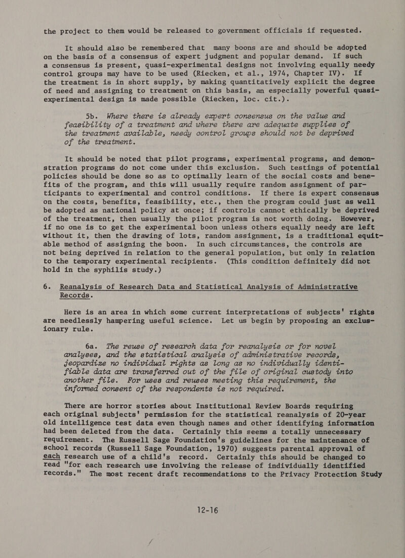 the project to them would be released to government officials if requested. It should also be remembered that many boons are and should be adopted on the basis of a consensus of expert judgment and popular demand. If such a consensus is present, quasi-experimental designs not involving equally needy control groups may have to be used (Riecken, et al., 1974, Chapter IV). If the treatment is in short supply, by making quantitatively explicit the degree of need and assigning to treatment on this basis, an especially powerful quasi- experimental design is made possible (Riecken, loc. cit.). 5b. Where there ts already expert consensus on the value and feastbility of a treatment and where there are adequate suppltes of the treatment avatlable, needy control groups should not be deprived of the treatment. It should be noted that pilot programs, experimental programs, and demon- stration programs do not come under this exclusion. Such testings of potential policies should be done so as to optimally learn of the social costs and bene- fits of the program, and this will usually require random assignment of par- ticipants to experimental and control conditions. If there is expert consensus on the costs, benefits, feasibility, etc., then the program could just as well be adopted as national policy at once; if controls cannot ethically be deprived of the treatment, then usually the pilot program is not worth doing. However, if no one is to get the experimental boon unless others equally needy are left without it, then the drawing of lots, random assignment, is a traditional equit- able method of assigning the boon. In such circumstances, the controls are not being deprived in relation to the general population, but only in relation to the temporary experimental recipients. (This condition definitely did not hold in the syphilis study.) 6. Reanalysis of Research Data and Statistical Analysis of Administrative Records. Here is an area in which some current interpretations of subjects' rights are needlessly hampering useful science. Let us begin by proposing an exclus- itonary rule. 6a. The reuse of research data for reanalysts or for novel analyses, and the statistical analysts of admintstrattve records, jeopardize no tndividual rights as long as no individually identi- ftiable data are transferred out of the ftle of origtnal custody tnto another file. For uses and reuses meeting thts requtrement, the tnformed consent of the respondents is not required. There are horror stories about Institutional Review Boards requiring each original subjects' permission for the statistical reanalysis of 20-year old intelligence test data even though names and other identifying information had been deleted from the data. Certainly this seems a totally unnecessary requirement. The Russell Sage Foundation's guidelines for the maintenance of school records (Russell Sage Foundation, 1970) suggests parental approval of each research use of a child's record. Certainly this should be changed to read for each research use involving the release of individually identified records. The most recent draft recommendations to the Privacy Protection Study 12-16